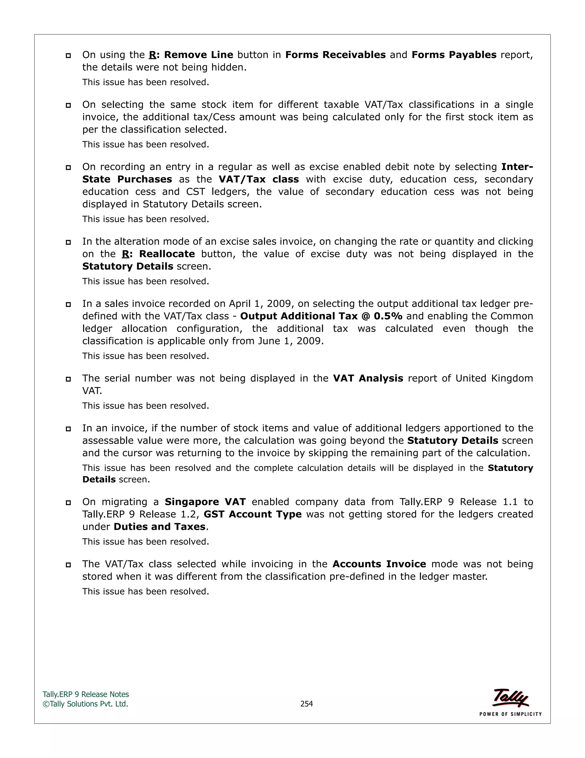 Tally.ERP 9 Release Notes 
©Tally Solutions Pvt. Ltd. 254 
 On using the R: Remove Line button in Forms Receivables and Forms Payables report, 
the details were not being hidden. 
This issue has been resolved. 
 On selecting the same stock item for different taxable VAT/Tax classifications in a single 
invoice, the additional tax/Cess amount was being calculated only for the first stock item as 
per the classification selected. 
This issue has been resolved. 
 On recording an entry in a regular as well as excise enabled debit note by selecting Inter- 
State Purchases as the VAT/Tax class with excise duty, education cess, secondary 
education cess and CST ledgers, the value of secondary education cess was not being 
displayed in Statutory Details screen. 
This issue has been resolved. 
 In the alteration mode of an excise sales invoice, on changing the rate or quantity and clicking 
on the R: Reallocate button, the value of excise duty was not being displayed in the 
Statutory Details screen. 
This issue has been resolved. 
 In a sales invoice recorded on April 1, 2009, on selecting the output additional tax ledger pre-defined 
with the VAT/Tax class - Output Additional Tax @ 0.5% and enabling the Common 
ledger allocation configuration, the additional tax was calculated even though the 
classification is applicable only from June 1, 2009. 
This issue has been resolved. 
 The serial number was not being displayed in the VAT Analysis report of United Kingdom 
VAT. 
This issue has been resolved. 
 In an invoice, if the number of stock items and value of additional ledgers apportioned to the 
assessable value were more, the calculation was going beyond the Statutory Details screen 
and the cursor was returning to the invoice by skipping the remaining part of the calculation. 
This issue has been resolved and the complete calculation details will be displayed in the Statutory 
Details screen. 
 On migrating a Singapore VAT enabled company data from Tally.ERP 9 Release 1.1 to 
Tally.ERP 9 Release 1.2, GST Account Type was not getting stored for the ledgers created 
under Duties and Taxes. 
This issue has been resolved. 
 The VAT/Tax class selected while invoicing in the Accounts Invoice mode was not being 
stored when it was different from the classification pre-defined in the ledger master. 
This issue has been resolved. 
 