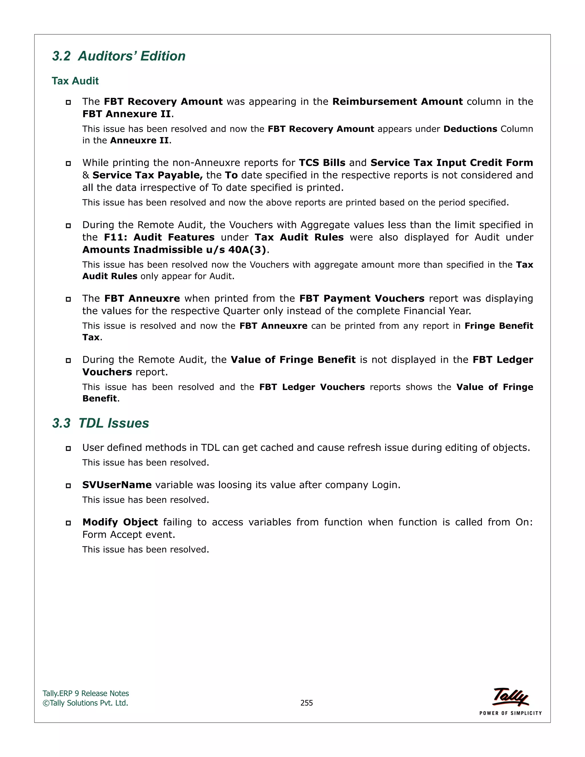 Tally.ERP 9 Release Notes 
©Tally Solutions Pvt. Ltd. 255 
3.2 Auditors’ Edition 
Tax Audit 
 The FBT Recovery Amount was appearing in the Reimbursement Amount column in the 
FBT Annexure II. 
This issue has been resolved and now the FBT Recovery Amount appears under Deductions Column 
in the Anneuxre II. 
 While printing the non-Anneuxre reports for TCS Bills and Service Tax Input Credit Form 
& Service Tax Payable, the To date specified in the respective reports is not considered and 
all the data irrespective of To date specified is printed. 
This issue has been resolved and now the above reports are printed based on the period specified. 
 During the Remote Audit, the Vouchers with Aggregate values less than the limit specified in 
the F11: Audit Features under Tax Audit Rules were also displayed for Audit under 
Amounts Inadmissible u/s 40A(3). 
This issue has been resolved now the Vouchers with aggregate amount more than specified in the Tax 
Audit Rules only appear for Audit. 
 The FBT Anneuxre when printed from the FBT Payment Vouchers report was displaying 
the values for the respective Quarter only instead of the complete Financial Year. 
This issue is resolved and now the FBT Anneuxre can be printed from any report in Fringe Benefit 
Tax. 
 During the Remote Audit, the Value of Fringe Benefit is not displayed in the FBT Ledger 
Vouchers report. 
This issue has been resolved and the FBT Ledger Vouchers reports shows the Value of Fringe 
Benefit. 
3.3 TDL Issues 
 User defined methods in TDL can get cached and cause refresh issue during editing of objects. 
This issue has been resolved. 
 SVUserName variable was loosing its value after company Login. 
This issue has been resolved. 
 Modify Object failing to access variables from function when function is called from On: 
Form Accept event. 
This issue has been resolved. 
 