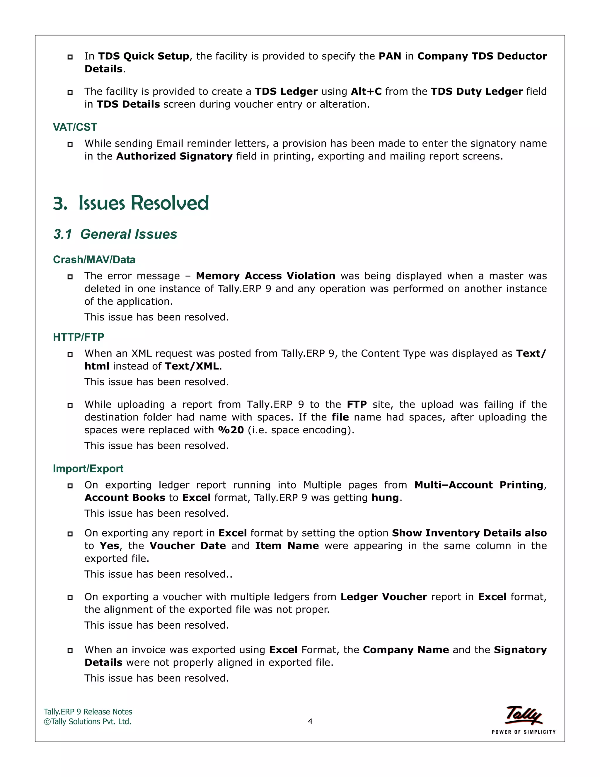 Tally.ERP 9 Release Notes 
©Tally Solutions Pvt. Ltd. 4 
 In TDS Quick Setup, the facility is provided to specify the PAN in Company TDS Deductor 
Details. 
 The facility is provided to create a TDS Ledger using Alt+C from the TDS Duty Ledger field 
in TDS Details screen during voucher entry or alteration. 
VAT/CST 
 While sending Email reminder letters, a provision has been made to enter the signatory name 
in the Authorized Signatory field in printing, exporting and mailing report screens. 
3. Issues Resolved 
3.1 General Issues 
Crash/MAV/Data  The error message – Memory Access Violation was being displayed when a master was 
deleted in one instance of Tally.ERP 9 and any operation was performed on another instance 
of the application. 
This issue has been resolved. 
HTTP/FTP 
 When an XML request was posted from Tally.ERP 9, the Content Type was displayed as Text/ 
html instead of Text/XML. 
This issue has been resolved. 
 While uploading a report from Tally.ERP 9 to the FTP site, the upload was failing if the 
destination folder had name with spaces. If the file name had spaces, after uploading the 
spaces were replaced with %20 (i.e. space encoding). 
This issue has been resolved. 
Import/Export 
 On exporting ledger report running into Multiple pages from Multi–Account Printing, 
Account Books to Excel format, Tally.ERP 9 was getting hung. 
This issue has been resolved. 
 On exporting any report in Excel format by setting the option Show Inventory Details also 
to Yes, the Voucher Date and Item Name were appearing in the same column in the 
exported file. 
This issue has been resolved.. 
 On exporting a voucher with multiple ledgers from Ledger Voucher report in Excel format, 
the alignment of the exported file was not proper. 
This issue has been resolved. 
 When an invoice was exported using Excel Format, the Company Name and the Signatory 
Details were not properly aligned in exported file. 
This issue has been resolved. 
 