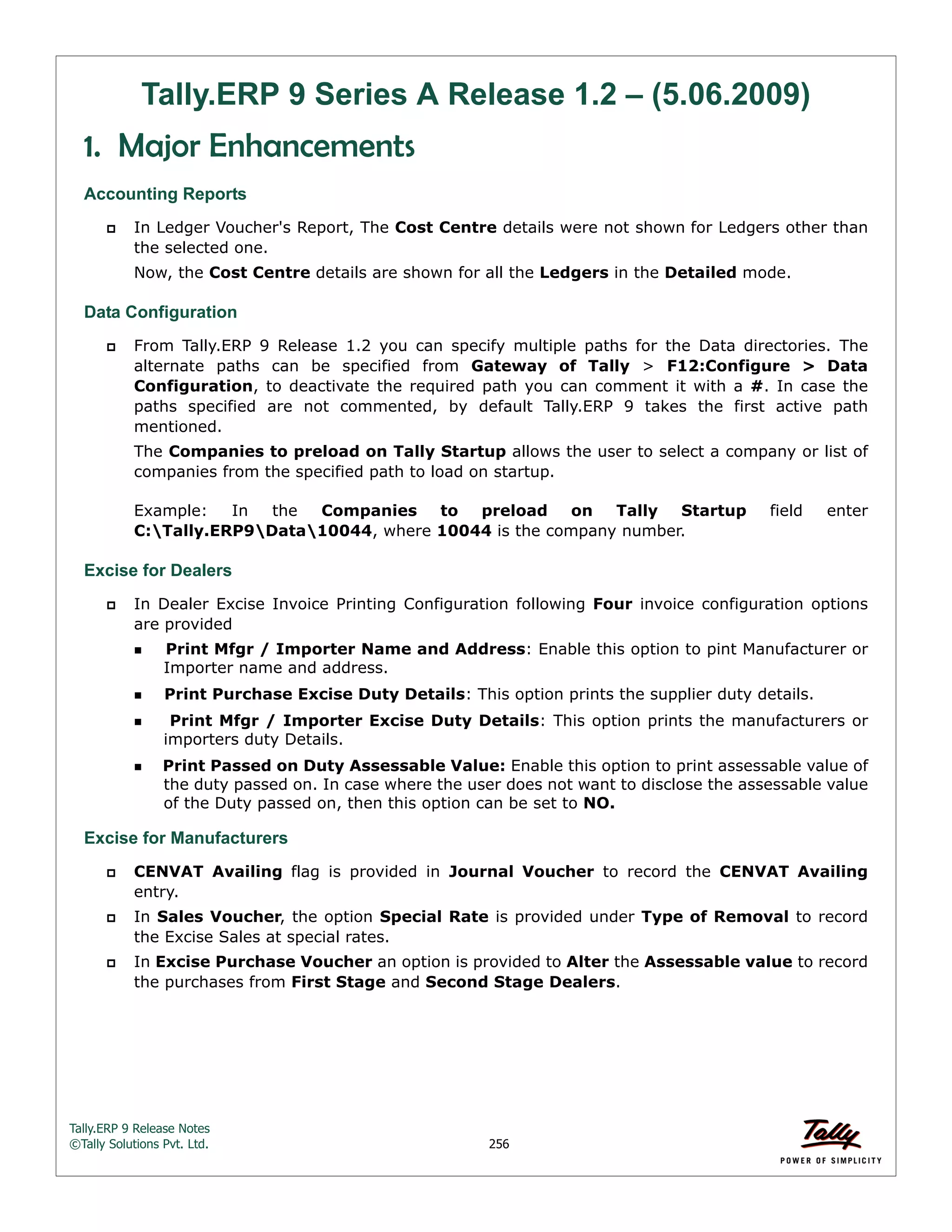 Tally.ERP 9 Release Notes 
©Tally Solutions Pvt. Ltd. 256 
Tally.ERP 9 Series A Release 1.2 – (5.06.2009) 
1. Major Enhancements 
Accounting Reports 
 In Ledger Voucher's Report, The Cost Centre details were not shown for Ledgers other than 
the selected one. 
Now, the Cost Centre details are shown for all the Ledgers in the Detailed mode. 
Data Configuration 
 From Tally.ERP 9 Release 1.2 you can specify multiple paths for the Data directories. The 
alternate paths can be specified from Gateway of Tally > F12:Configure > Data 
Configuration, to deactivate the required path you can comment it with a #. In case the 
paths specified are not commented, by default Tally.ERP 9 takes the first active path 
mentioned. 
The Companies to preload on Tally Startup allows the user to select a company or list of 
companies from the specified path to load on startup. 
Example: In the Companies to preload on Tally Startup field enter 
C:Tally.ERP9Data10044, where 10044 is the company number. 
Excise for Dealers 
 In Dealer Excise Invoice Printing Configuration following Four invoice configuration options 
are provided 
Print Mfgr / Importer Name and Address: Enable this option to pint Manufacturer or 
Importer name and address. 
Print Purchase Excise Duty Details: This option prints the supplier duty details. 
  Print Mfgr / Importer Excise Duty Details: This option prints the manufacturers or 
importers duty Details. 
Print Passed on Duty Assessable Value: Enable this option to print assessable value of 
the duty passed on. In case where the user does not want to disclose the assessable value 
of the Duty passed on, then this option can be set to NO. 
Excise for Manufacturers 
 CENVAT Availing flag is provided in Journal Voucher to record the CENVAT Availing 
entry. 
 In Sales Voucher, the option Special Rate is provided under Type of Removal to record 
the Excise Sales at special rates. 
 In Excise Purchase Voucher an option is provided to Alter the Assessable value to record 
the purchases from First Stage and Second Stage Dealers. 
 