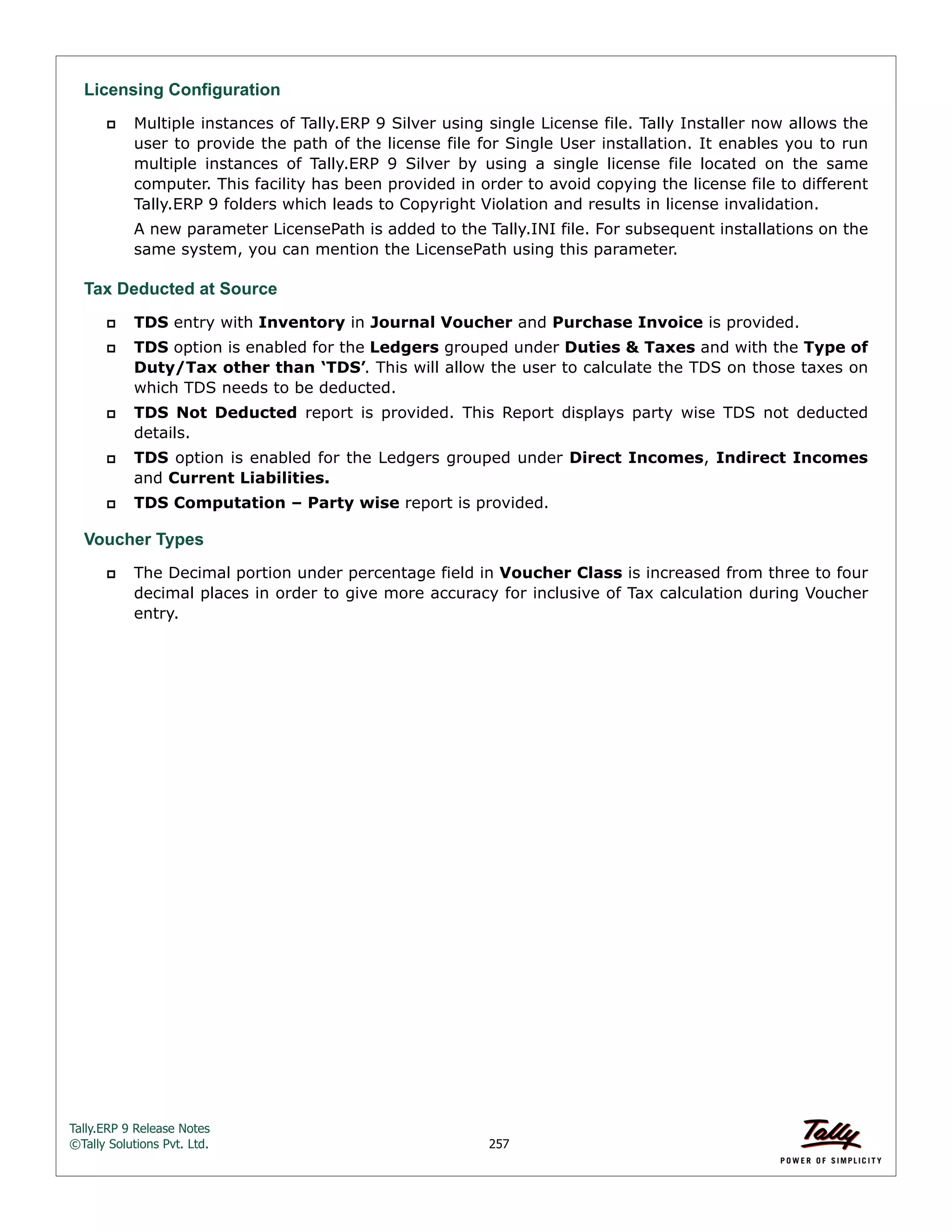 Tally.ERP 9 Release Notes 
©Tally Solutions Pvt. Ltd. 257 
Licensing Configuration 
 Multiple instances of Tally.ERP 9 Silver using single License file. Tally Installer now allows the 
user to provide the path of the license file for Single User installation. It enables you to run 
multiple instances of Tally.ERP 9 Silver by using a single license file located on the same 
computer. This facility has been provided in order to avoid copying the license file to different 
Tally.ERP 9 folders which leads to Copyright Violation and results in license invalidation. 
A new parameter LicensePath is added to the Tally.INI file. For subsequent installations on the 
same system, you can mention the LicensePath using this parameter. 
Tax Deducted at Source  TDS entry with Inventory in Journal Voucher and Purchase Invoice is provided. 
 TDS option is enabled for the Ledgers grouped under Duties & Taxes and with the Type of 
Duty/Tax other than ‘TDS’. This will allow the user to calculate the TDS on those taxes on 
which TDS needs to be deducted. 
 TDS Not Deducted report is provided. This Report displays party wise TDS not deducted 
details. 
 TDS option is enabled for the Ledgers grouped under Direct Incomes, Indirect Incomes 
and Current Liabilities. 
 TDS Computation – Party wise report is provided. 
Voucher Types 
 The Decimal portion under percentage field in Voucher Class is increased from three to four 
decimal places in order to give more accuracy for inclusive of Tax calculation during Voucher 
entry. 
 