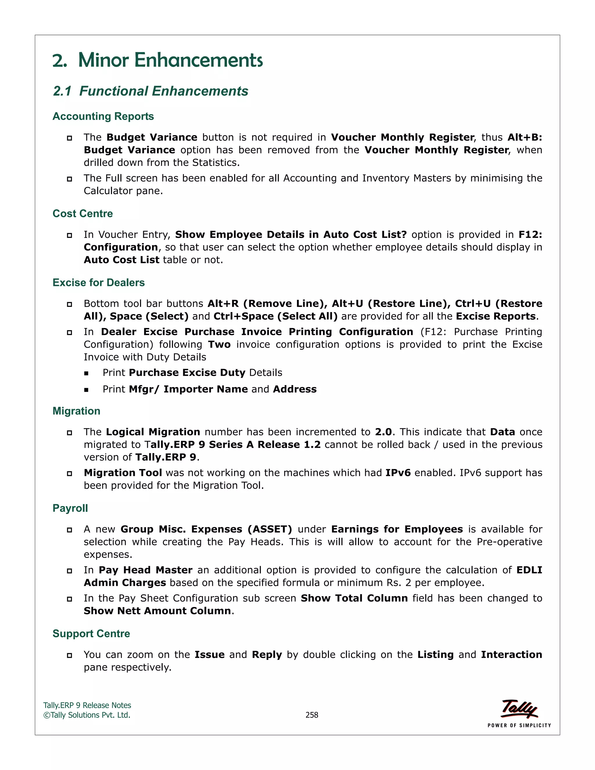 Tally.ERP 9 Release Notes 
©Tally Solutions Pvt. Ltd. 258 
2. Minor Enhancements 
2.1 Functional Enhancements 
Accounting Reports 
 The Budget Variance button is not required in Voucher Monthly Register, thus Alt+B: 
Budget Variance option has been removed from the Voucher Monthly Register, when 
drilled down from the Statistics. 
 The Full screen has been enabled for all Accounting and Inventory Masters by minimising the 
Calculator pane. 
Cost Centre 
 In Voucher Entry, Show Employee Details in Auto Cost List? option is provided in F12: 
Configuration, so that user can select the option whether employee details should display in 
Auto Cost List table or not. 
Excise for Dealers  Bottom tool bar buttons Alt+R (Remove Line), Alt+U (Restore Line), Ctrl+U (Restore 
All), Space (Select) and Ctrl+Space (Select All) are provided for all the Excise Reports. 
 In Dealer Excise Purchase Invoice Printing Configuration (F12: Purchase Printing 
Configuration) following Two invoice configuration options is provided to print the Excise 
Invoice with Duty Details 
Print Purchase Excise Duty Details 
Print Mfgr/ Importer Name and Address 
Migration 
 The Logical Migration number has been incremented to 2.0. This indicate that Data once 
migrated to Tally.ERP 9 Series A Release 1.2 cannot be rolled back / used in the previous 
version of Tally.ERP 9. 
 Migration Tool was not working on the machines which had IPv6 enabled. IPv6 support has 
been provided for the Migration Tool. 
Payroll 
 A new Group Misc. Expenses (ASSET) under Earnings for Employees is available for 
selection while creating the Pay Heads. This is will allow to account for the Pre-operative 
expenses. 
 In Pay Head Master an additional option is provided to configure the calculation of EDLI 
Admin Charges based on the specified formula or minimum Rs. 2 per employee. 
 In the Pay Sheet Configuration sub screen Show Total Column field has been changed to 
Show Nett Amount Column. 
Support Centre  You can zoom on the Issue and Reply by double clicking on the Listing and Interaction 
pane respectively. 
 