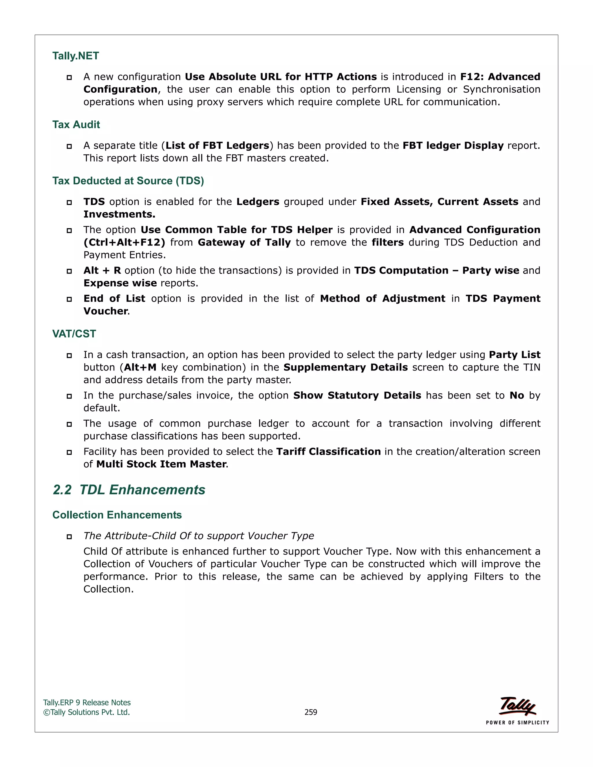 Tally.ERP 9 Release Notes 
©Tally Solutions Pvt. Ltd. 259 
Tally.NET 
 A new configuration Use Absolute URL for HTTP Actions is introduced in F12: Advanced 
Configuration, the user can enable this option to perform Licensing or Synchronisation 
operations when using proxy servers which require complete URL for communication. 
Tax Audit 
 A separate title (List of FBT Ledgers) has been provided to the FBT ledger Display report. 
This report lists down all the FBT masters created. 
Tax Deducted at Source (TDS) 
 TDS option is enabled for the Ledgers grouped under Fixed Assets, Current Assets and 
Investments. 
 The option Use Common Table for TDS Helper is provided in Advanced Configuration 
(Ctrl+Alt+F12) from Gateway of Tally to remove the filters during TDS Deduction and 
Payment Entries. 
 Alt + R option (to hide the transactions) is provided in TDS Computation – Party wise and 
Expense wise reports. 
 End of List option is provided in the list of Method of Adjustment in TDS Payment 
Voucher. 
VAT/CST 
 In a cash transaction, an option has been provided to select the party ledger using Party List 
button (Alt+M key combination) in the Supplementary Details screen to capture the TIN 
and address details from the party master. 
 In the purchase/sales invoice, the option Show Statutory Details has been set to No by 
default. 
 The usage of common purchase ledger to account for a transaction involving different 
purchase classifications has been supported. 
 Facility has been provided to select the Tariff Classification in the creation/alteration screen 
of Multi Stock Item Master. 
2.2 TDL Enhancements 
Collection Enhancements 
 The Attribute-Child Of to support Voucher Type 
Child Of attribute is enhanced further to support Voucher Type. Now with this enhancement a 
Collection of Vouchers of particular Voucher Type can be constructed which will improve the 
performance. Prior to this release, the same can be achieved by applying Filters to the 
Collection. 
 