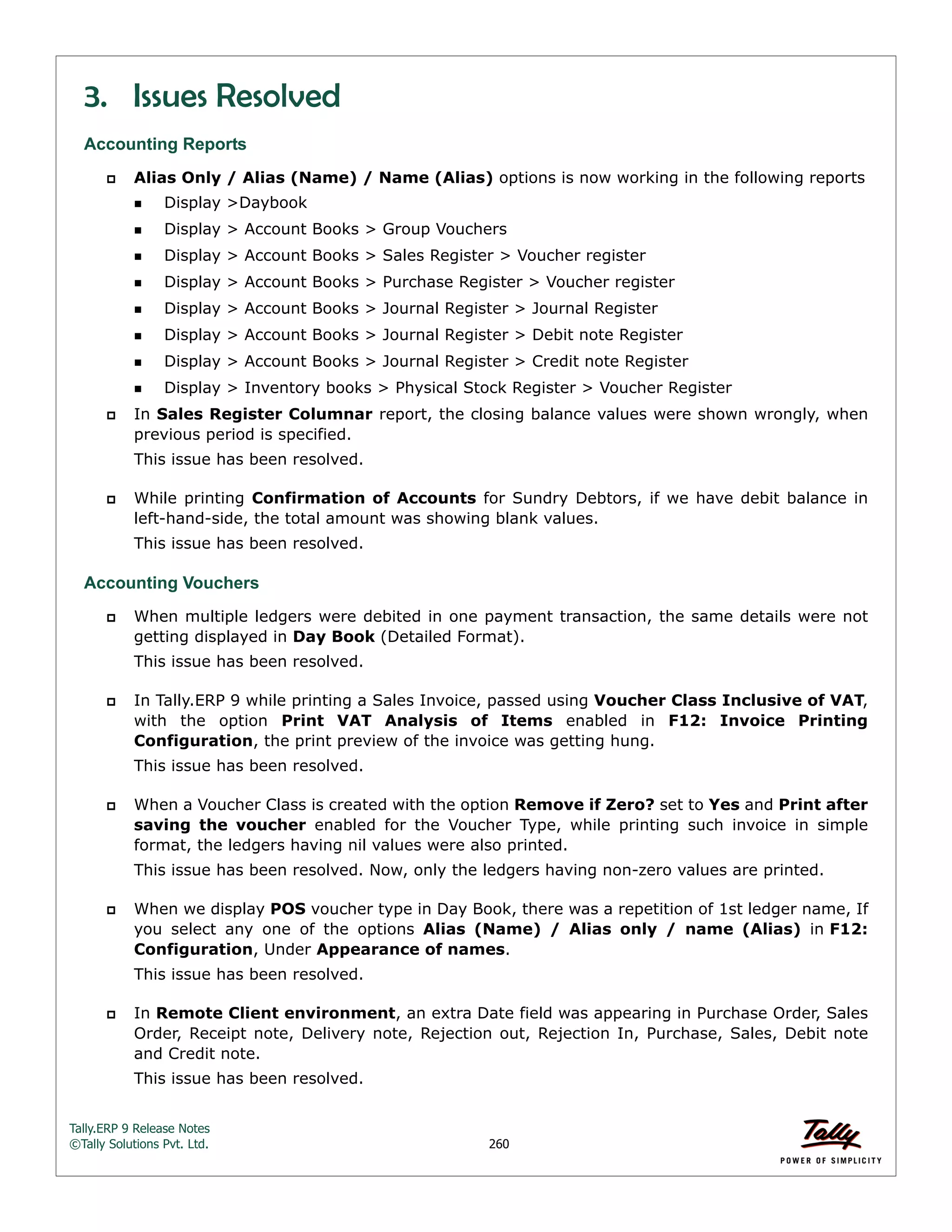 Tally.ERP 9 Release Notes 
©Tally Solutions Pvt. Ltd. 260 
3. Issues Resolved 
Accounting Reports 
 Alias Only / Alias (Name) / Name (Alias) options is now working in the following reports 
Display >Daybook 
Display > Account Books > Group Vouchers 
Display > Account Books > Sales Register > Voucher register 
Display > Account Books > Purchase Register > Voucher register 
Display > Account Books > Journal Register > Journal Register 
Display > Account Books > Journal Register > Debit note Register 
Display > Account Books > Journal Register > Credit note Register 
Display > Inventory books > Physical Stock Register > Voucher Register 
 In Sales Register Columnar report, the closing balance values were shown wrongly, when 
previous period is specified. 
This issue has been resolved. 
 While printing Confirmation of Accounts for Sundry Debtors, if we have debit balance in 
left-hand-side, the total amount was showing blank values. 
This issue has been resolved. 
Accounting Vouchers 
 When multiple ledgers were debited in one payment transaction, the same details were not 
getting displayed in Day Book (Detailed Format). 
This issue has been resolved. 
 In Tally.ERP 9 while printing a Sales Invoice, passed using Voucher Class Inclusive of VAT, 
with the option Print VAT Analysis of Items enabled in F12: Invoice Printing 
Configuration, the print preview of the invoice was getting hung. 
This issue has been resolved. 
 When a Voucher Class is created with the option Remove if Zero? set to Yes and Print after 
saving the voucher enabled for the Voucher Type, while printing such invoice in simple 
format, the ledgers having nil values were also printed. 
This issue has been resolved. Now, only the ledgers having non-zero values are printed. 
 When we display POS voucher type in Day Book, there was a repetition of 1st ledger name, If 
you select any one of the options Alias (Name) / Alias only / name (Alias) in F12: 
Configuration, Under Appearance of names. 
This issue has been resolved. 
 In Remote Client environment, an extra Date field was appearing in Purchase Order, Sales 
Order, Receipt note, Delivery note, Rejection out, Rejection In, Purchase, Sales, Debit note 
and Credit note. 
This issue has been resolved. 
 