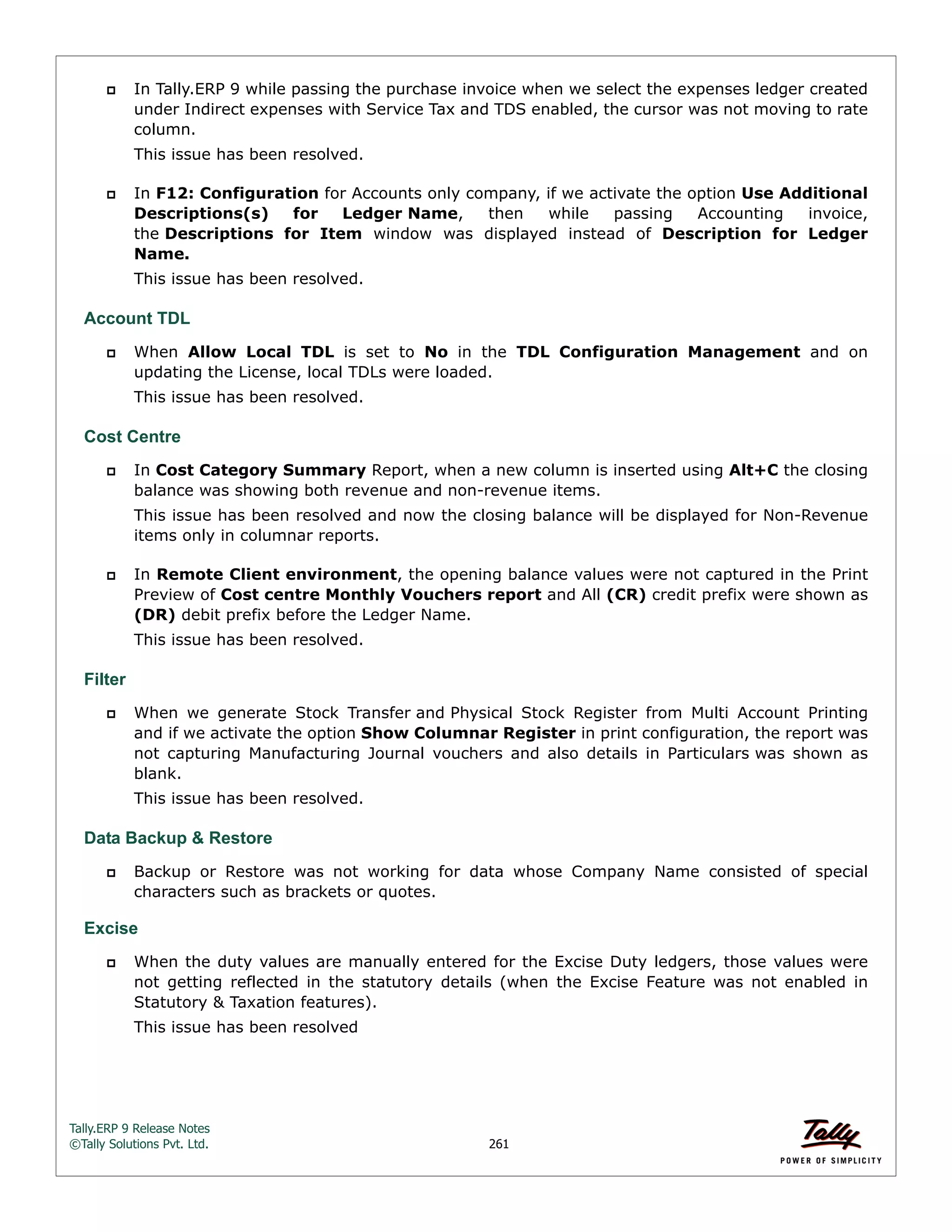 Tally.ERP 9 Release Notes 
©Tally Solutions Pvt. Ltd. 261 
 In Tally.ERP 9 while passing the purchase invoice when we select the expenses ledger created 
under Indirect expenses with Service Tax and TDS enabled, the cursor was not moving to rate 
column. 
This issue has been resolved. 
 In F12: Configuration for Accounts only company, if we activate the option Use Additional 
Descriptions(s) for Ledger Name, then while passing Accounting invoice, 
the Descriptions for Item window was displayed instead of Description for Ledger 
Name. 
This issue has been resolved. 
Account TDL 
 When Allow Local TDL is set to No in the TDL Configuration Management and on 
updating the License, local TDLs were loaded. 
This issue has been resolved. 
Cost Centre 
 In Cost Category Summary Report, when a new column is inserted using Alt+C the closing 
balance was showing both revenue and non-revenue items. 
This issue has been resolved and now the closing balance will be displayed for Non-Revenue 
items only in columnar reports. 
 In Remote Client environment, the opening balance values were not captured in the Print 
Preview of Cost centre Monthly Vouchers report and All (CR) credit prefix were shown as 
(DR) debit prefix before the Ledger Name. 
This issue has been resolved. 
Filter 
 When we generate Stock Transfer and Physical Stock Register from Multi Account Printing 
and if we activate the option Show Columnar Register in print configuration, the report was 
not capturing Manufacturing Journal vouchers and also details in Particulars was shown as 
blank. 
This issue has been resolved. 
Data Backup & Restore 
 Backup or Restore was not working for data whose Company Name consisted of special 
characters such as brackets or quotes. 
Excise 
 When the duty values are manually entered for the Excise Duty ledgers, those values were 
not getting reflected in the statutory details (when the Excise Feature was not enabled in 
Statutory & Taxation features). 
This issue has been resolved 
 
