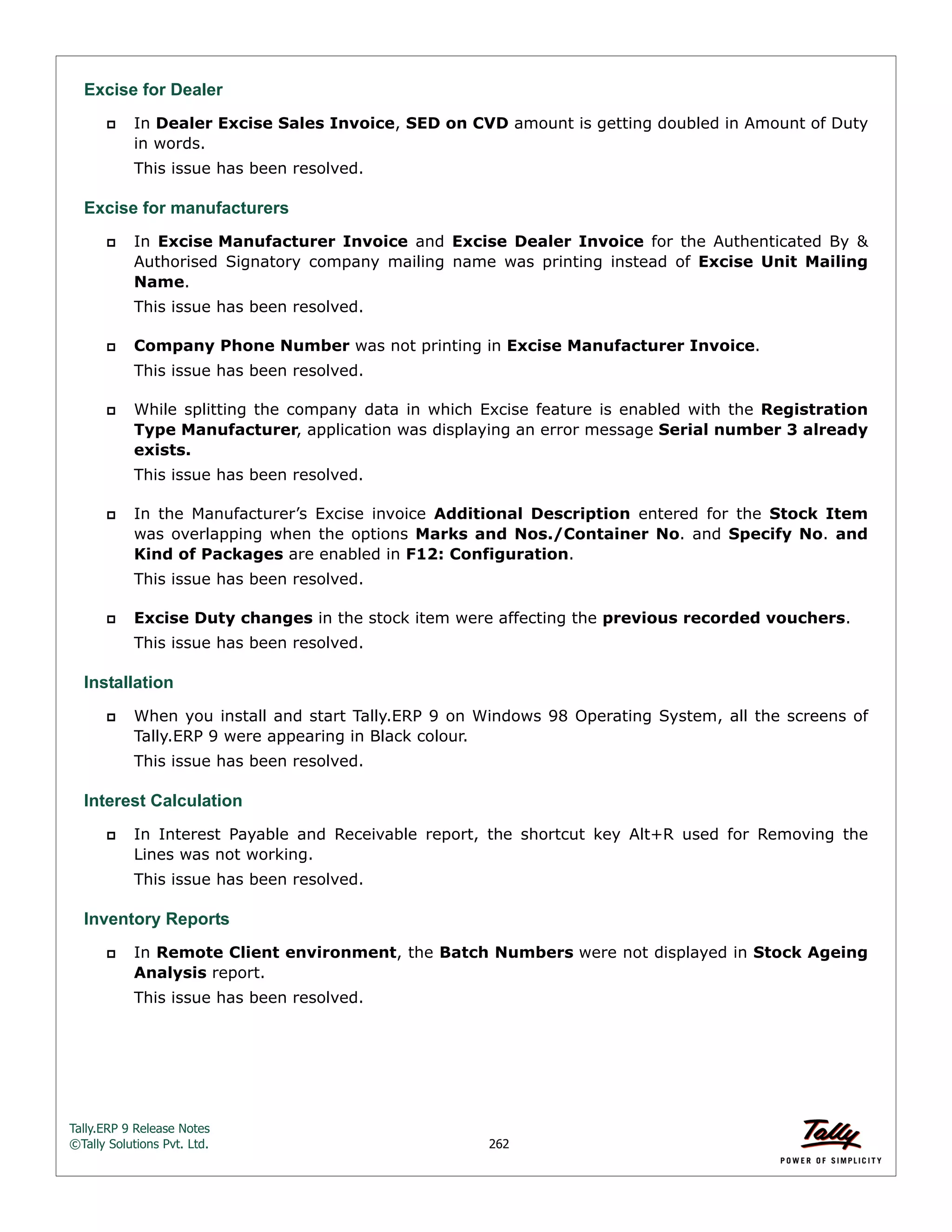 Tally.ERP 9 Release Notes 
©Tally Solutions Pvt. Ltd. 262 
Excise for Dealer 
 In Dealer Excise Sales Invoice, SED on CVD amount is getting doubled in Amount of Duty 
in words. 
This issue has been resolved. 
Excise for manufacturers 
 In Excise Manufacturer Invoice and Excise Dealer Invoice for the Authenticated By & 
Authorised Signatory company mailing name was printing instead of Excise Unit Mailing 
Name. 
This issue has been resolved. 
 Company Phone Number was not printing in Excise Manufacturer Invoice. 
This issue has been resolved. 
 While splitting the company data in which Excise feature is enabled with the Registration 
Type Manufacturer, application was displaying an error message Serial number 3 already 
exists. 
This issue has been resolved. 
 In the Manufacturer’s Excise invoice Additional Description entered for the Stock Item 
was overlapping when the options Marks and Nos./Container No. and Specify No. and 
Kind of Packages are enabled in F12: Configuration. 
This issue has been resolved. 
 Excise Duty changes in the stock item were affecting the previous recorded vouchers. 
This issue has been resolved. 
Installation 
 When you install and start Tally.ERP 9 on Windows 98 Operating System, all the screens of 
Tally.ERP 9 were appearing in Black colour. 
This issue has been resolved. 
Interest Calculation 
 In Interest Payable and Receivable report, the shortcut key Alt+R used for Removing the 
Lines was not working. 
This issue has been resolved. 
Inventory Reports 
 In Remote Client environment, the Batch Numbers were not displayed in Stock Ageing 
Analysis report. 
This issue has been resolved. 
 