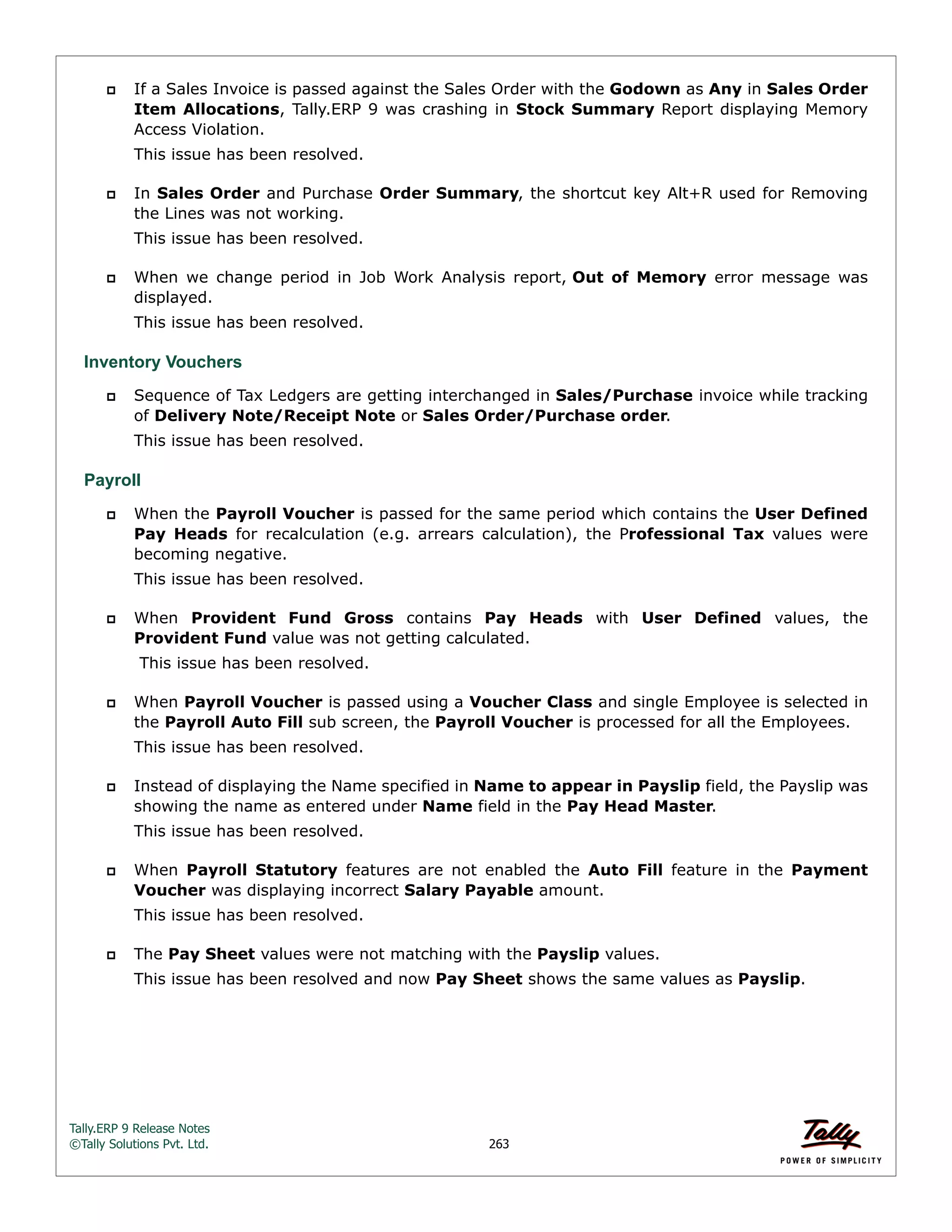 Tally.ERP 9 Release Notes 
©Tally Solutions Pvt. Ltd. 263 
 If a Sales Invoice is passed against the Sales Order with the Godown as Any in Sales Order 
Item Allocations, Tally.ERP 9 was crashing in Stock Summary Report displaying Memory 
Access Violation. 
This issue has been resolved. 
 In Sales Order and Purchase Order Summary, the shortcut key Alt+R used for Removing 
the Lines was not working. 
This issue has been resolved. 
 When we change period in Job Work Analysis report, Out of Memory error message was 
displayed. 
This issue has been resolved. 
Inventory Vouchers 
 Sequence of Tax Ledgers are getting interchanged in Sales/Purchase invoice while tracking 
of Delivery Note/Receipt Note or Sales Order/Purchase order. 
This issue has been resolved. 
Payroll 
 When the Payroll Voucher is passed for the same period which contains the User Defined 
Pay Heads for recalculation (e.g. arrears calculation), the Professional Tax values were 
becoming negative. 
This issue has been resolved. 
 When Provident Fund Gross contains Pay Heads with User Defined values, the 
Provident Fund value was not getting calculated. 
This issue has been resolved. 
 When Payroll Voucher is passed using a Voucher Class and single Employee is selected in 
the Payroll Auto Fill sub screen, the Payroll Voucher is processed for all the Employees. 
This issue has been resolved. 
 Instead of displaying the Name specified in Name to appear in Payslip field, the Payslip was 
showing the name as entered under Name field in the Pay Head Master. 
This issue has been resolved. 
 When Payroll Statutory features are not enabled the Auto Fill feature in the Payment 
Voucher was displaying incorrect Salary Payable amount. 
This issue has been resolved. 
 The Pay Sheet values were not matching with the Payslip values. 
This issue has been resolved and now Pay Sheet shows the same values as Payslip. 
 