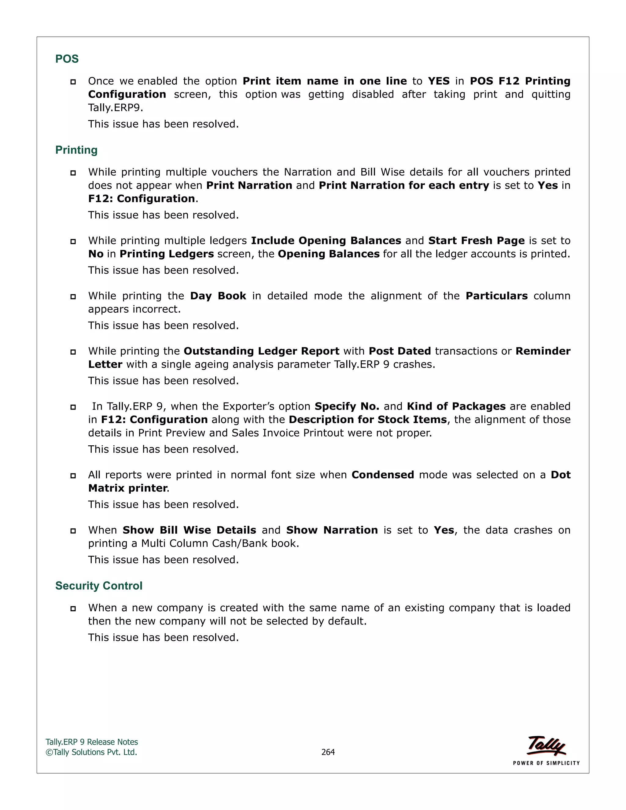 Tally.ERP 9 Release Notes 
©Tally Solutions Pvt. Ltd. 264 
POS 
 Once we enabled the option Print item name in one line to YES in POS F12 Printing 
Configuration screen, this option was getting disabled after taking print and quitting 
Tally.ERP9. 
This issue has been resolved. 
Printing 
 While printing multiple vouchers the Narration and Bill Wise details for all vouchers printed 
does not appear when Print Narration and Print Narration for each entry is set to Yes in 
F12: Configuration. 
This issue has been resolved. 
 While printing multiple ledgers Include Opening Balances and Start Fresh Page is set to 
No in Printing Ledgers screen, the Opening Balances for all the ledger accounts is printed. 
This issue has been resolved. 
 While printing the Day Book in detailed mode the alignment of the Particulars column 
appears incorrect. 
This issue has been resolved. 
 While printing the Outstanding Ledger Report with Post Dated transactions or Reminder 
Letter with a single ageing analysis parameter Tally.ERP 9 crashes. 
This issue has been resolved. 
 In Tally.ERP 9, when the Exporter’s option Specify No. and Kind of Packages are enabled 
in F12: Configuration along with the Description for Stock Items, the alignment of those 
details in Print Preview and Sales Invoice Printout were not proper. 
This issue has been resolved. 
 All reports were printed in normal font size when Condensed mode was selected on a Dot 
Matrix printer. 
This issue has been resolved. 
 When Show Bill Wise Details and Show Narration is set to Yes, the data crashes on 
printing a Multi Column Cash/Bank book. 
This issue has been resolved. 
Security Control 
 When a new company is created with the same name of an existing company that is loaded 
then the new company will not be selected by default. 
This issue has been resolved. 
 
