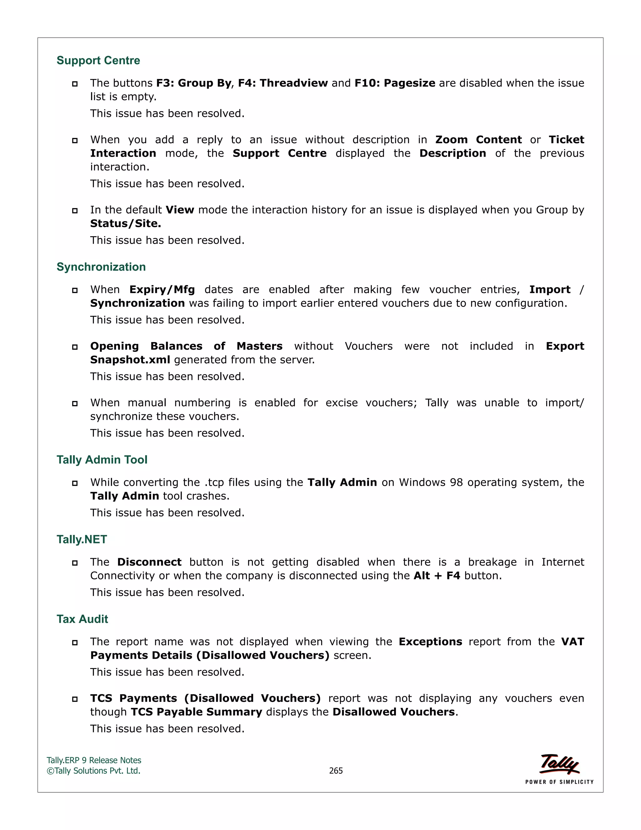 Tally.ERP 9 Release Notes 
©Tally Solutions Pvt. Ltd. 265 
Support Centre 
 The buttons F3: Group By, F4: Threadview and F10: Pagesize are disabled when the issue 
list is empty. 
This issue has been resolved. 
 When you add a reply to an issue without description in Zoom Content or Ticket 
Interaction mode, the Support Centre displayed the Description of the previous 
interaction. 
This issue has been resolved. 
 In the default View mode the interaction history for an issue is displayed when you Group by 
Status/Site. 
This issue has been resolved. 
Synchronization 
 When Expiry/Mfg dates are enabled after making few voucher entries, Import / 
Synchronization was failing to import earlier entered vouchers due to new configuration. 
This issue has been resolved. 
 Opening Balances of Masters without Vouchers were not included in Export 
Snapshot.xml generated from the server. 
This issue has been resolved. 
 When manual numbering is enabled for excise vouchers; Tally was unable to import/ 
synchronize these vouchers. 
This issue has been resolved. 
Tally Admin Tool 
 While converting the .tcp files using the Tally Admin on Windows 98 operating system, the 
Tally Admin tool crashes. 
This issue has been resolved. 
Tally.NET 
 The Disconnect button is not getting disabled when there is a breakage in Internet 
Connectivity or when the company is disconnected using the Alt + F4 button. 
This issue has been resolved. 
Tax Audit 
 The report name was not displayed when viewing the Exceptions report from the VAT 
Payments Details (Disallowed Vouchers) screen. 
This issue has been resolved. 
 TCS Payments (Disallowed Vouchers) report was not displaying any vouchers even 
though TCS Payable Summary displays the Disallowed Vouchers. 
This issue has been resolved. 
 