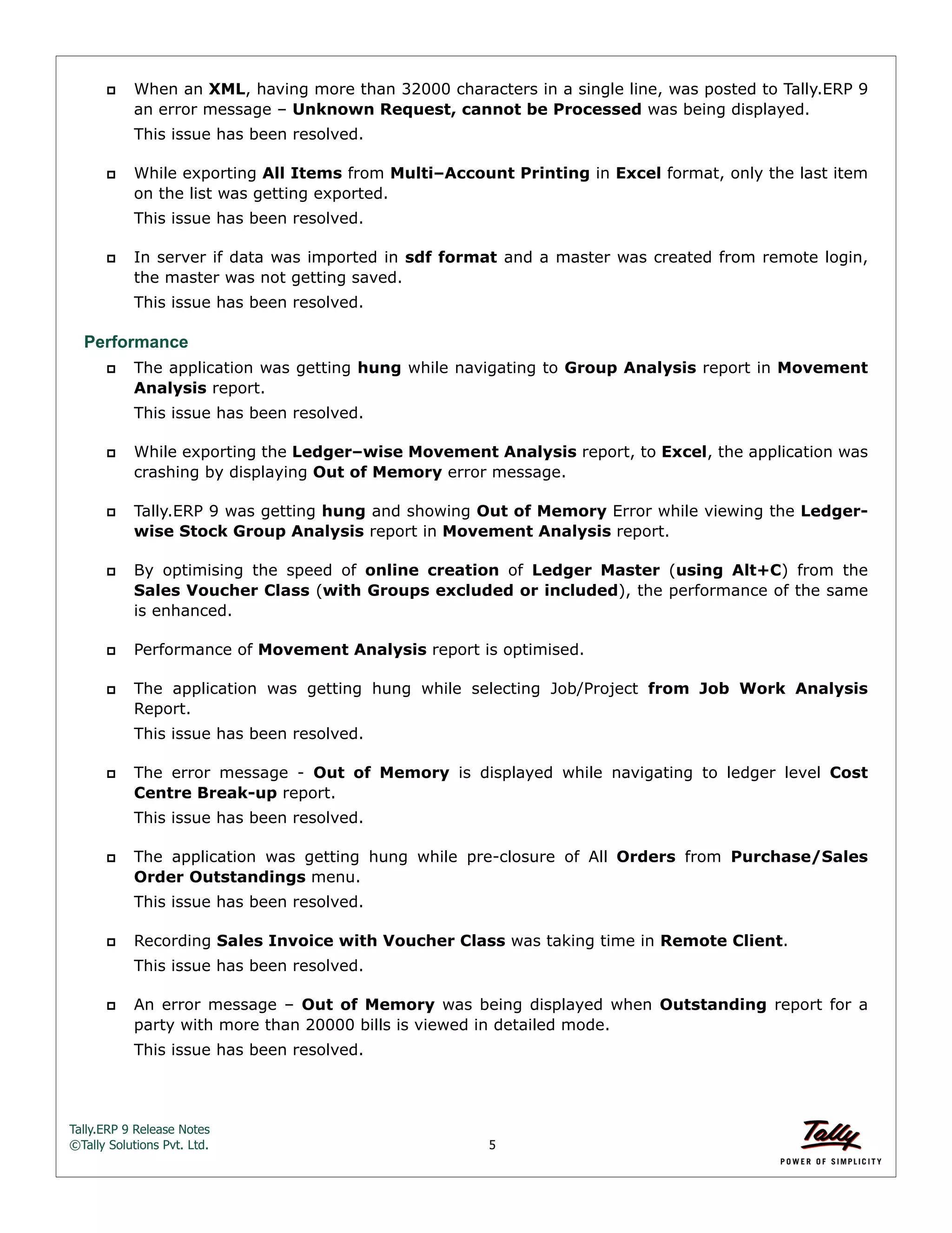 Tally.ERP 9 Release Notes 
©Tally Solutions Pvt. Ltd. 5 
 When an XML, having more than 32000 characters in a single line, was posted to Tally.ERP 9 
an error message – Unknown Request, cannot be Processed was being displayed. 
This issue has been resolved. 
 While exporting All Items from Multi–Account Printing in Excel format, only the last item 
on the list was getting exported. 
This issue has been resolved. 
 In server if data was imported in sdf format and a master was created from remote login, 
the master was not getting saved. 
This issue has been resolved. 
Performance 
 The application was getting hung while navigating to Group Analysis report in Movement 
Analysis report. 
This issue has been resolved. 
 While exporting the Ledger–wise Movement Analysis report, to Excel, the application was 
crashing by displaying Out of Memory error message. 
 Tally.ERP 9 was getting hung and showing Out of Memory Error while viewing the Ledger-wise 
Stock Group Analysis report in Movement Analysis report. 
 By optimising the speed of online creation of Ledger Master (using Alt+C) from the 
Sales Voucher Class (with Groups excluded or included), the performance of the same 
is enhanced. 
 Performance of Movement Analysis report is optimised. 
 The application was getting hung while selecting Job/Project from Job Work Analysis 
Report. 
This issue has been resolved. 
 The error message - Out of Memory is displayed while navigating to ledger level Cost 
Centre Break-up report. 
This issue has been resolved. 
 The application was getting hung while pre-closure of All Orders from Purchase/Sales 
Order Outstandings menu. 
This issue has been resolved. 
 Recording Sales Invoice with Voucher Class was taking time in Remote Client. 
This issue has been resolved. 
 An error message – Out of Memory was being displayed when Outstanding report for a 
party with more than 20000 bills is viewed in detailed mode. 
This issue has been resolved. 
 