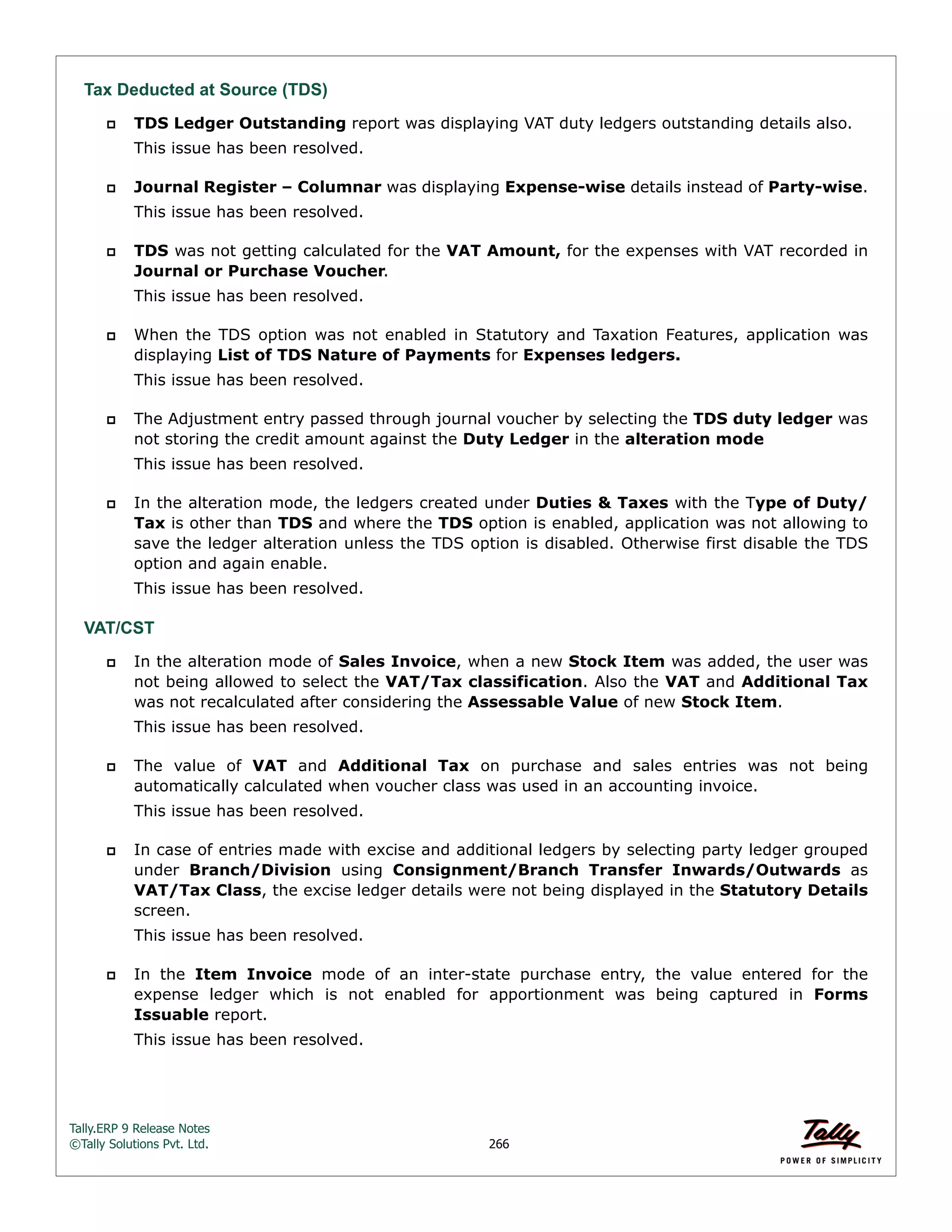 Tally.ERP 9 Release Notes 
©Tally Solutions Pvt. Ltd. 266 
Tax Deducted at Source (TDS) 
 TDS Ledger Outstanding report was displaying VAT duty ledgers outstanding details also. 
This issue has been resolved. 
 Journal Register – Columnar was displaying Expense-wise details instead of Party-wise. 
This issue has been resolved. 
 TDS was not getting calculated for the VAT Amount, for the expenses with VAT recorded in 
Journal or Purchase Voucher. 
This issue has been resolved. 
 When the TDS option was not enabled in Statutory and Taxation Features, application was 
displaying List of TDS Nature of Payments for Expenses ledgers. 
This issue has been resolved. 
 The Adjustment entry passed through journal voucher by selecting the TDS duty ledger was 
not storing the credit amount against the Duty Ledger in the alteration mode 
This issue has been resolved. 
 In the alteration mode, the ledgers created under Duties & Taxes with the Type of Duty/ 
Tax is other than TDS and where the TDS option is enabled, application was not allowing to 
save the ledger alteration unless the TDS option is disabled. Otherwise first disable the TDS 
option and again enable. 
This issue has been resolved. 
VAT/CST 
 In the alteration mode of Sales Invoice, when a new Stock Item was added, the user was 
not being allowed to select the VAT/Tax classification. Also the VAT and Additional Tax 
was not recalculated after considering the Assessable Value of new Stock Item. 
This issue has been resolved. 
 The value of VAT and Additional Tax on purchase and sales entries was not being 
automatically calculated when voucher class was used in an accounting invoice. 
This issue has been resolved. 
 In case of entries made with excise and additional ledgers by selecting party ledger grouped 
under Branch/Division using Consignment/Branch Transfer Inwards/Outwards as 
VAT/Tax Class, the excise ledger details were not being displayed in the Statutory Details 
screen. 
This issue has been resolved. 
 In the Item Invoice mode of an inter-state purchase entry, the value entered for the 
expense ledger which is not enabled for apportionment was being captured in Forms 
Issuable report. 
This issue has been resolved. 
 