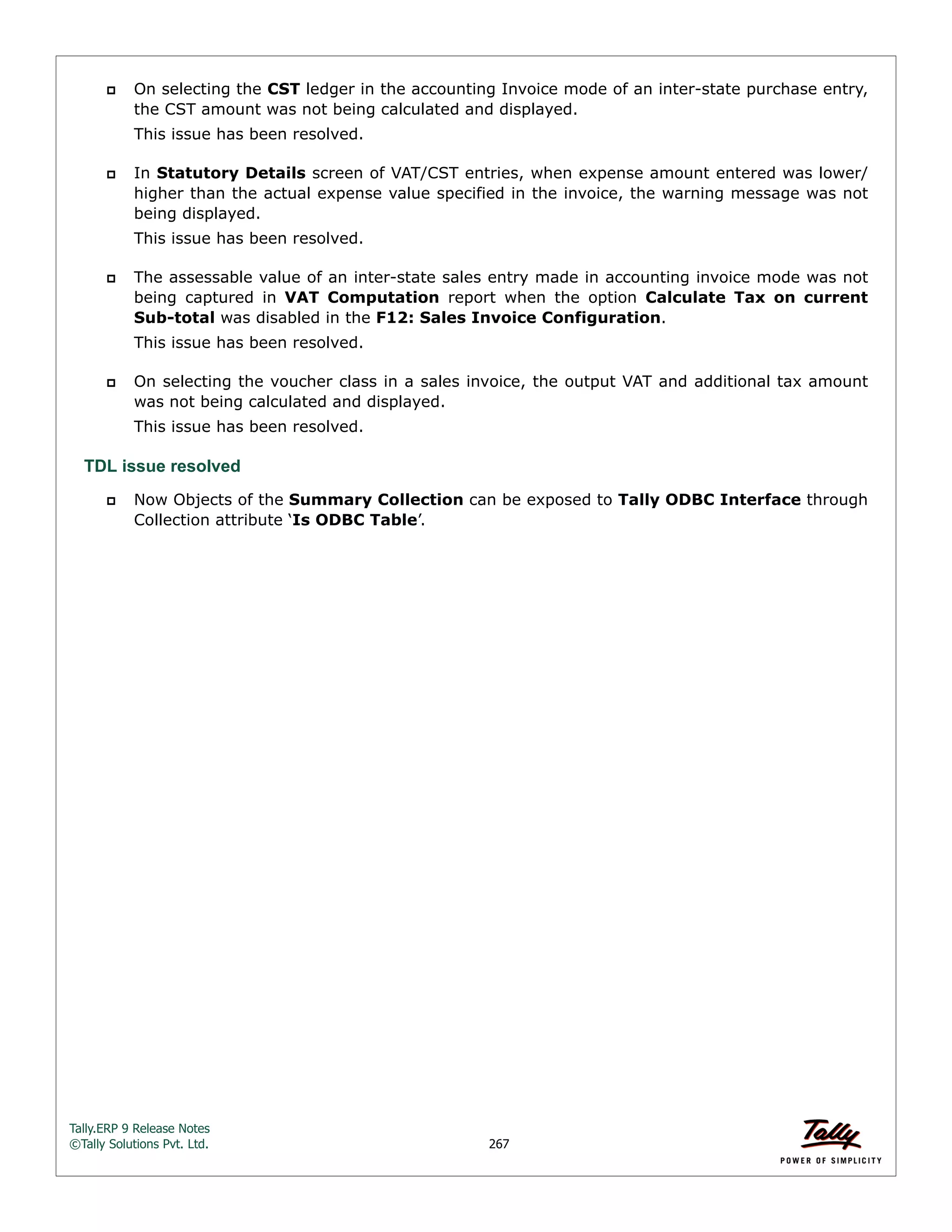 Tally.ERP 9 Release Notes 
©Tally Solutions Pvt. Ltd. 267 
 On selecting the CST ledger in the accounting Invoice mode of an inter-state purchase entry, 
the CST amount was not being calculated and displayed. 
This issue has been resolved. 
 In Statutory Details screen of VAT/CST entries, when expense amount entered was lower/ 
higher than the actual expense value specified in the invoice, the warning message was not 
being displayed. 
This issue has been resolved. 
 The assessable value of an inter-state sales entry made in accounting invoice mode was not 
being captured in VAT Computation report when the option Calculate Tax on current 
Sub-total was disabled in the F12: Sales Invoice Configuration. 
This issue has been resolved. 
 On selecting the voucher class in a sales invoice, the output VAT and additional tax amount 
was not being calculated and displayed. 
This issue has been resolved. 
TDL issue resolved 
 Now Objects of the Summary Collection can be exposed to Tally ODBC Interface through 
Collection attribute ‘Is ODBC Table’. 
 