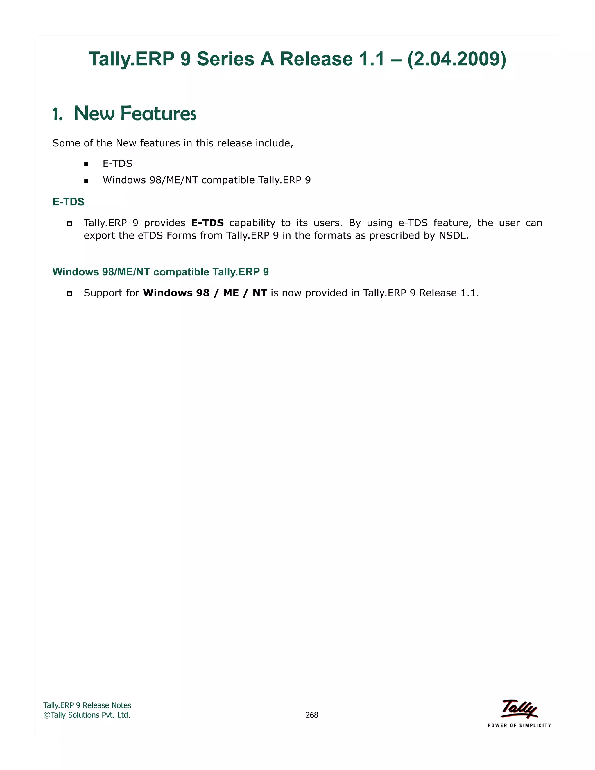 Tally.ERP 9 Release Notes 
©Tally Solutions Pvt. Ltd. 268 
Tally.ERP 9 Series A Release 1.1 – (2.04.2009) 
1. New Features 
Some of the New features in this release include, 
E-TDS 
Windows 98/ME/NT compatible Tally.ERP 9 
E-TDS 
 Tally.ERP 9 provides E-TDS capability to its users. By using e-TDS feature, the user can 
export the eTDS Forms from Tally.ERP 9 in the formats as prescribed by NSDL. 
Windows 98/ME/NT compatible Tally.ERP 9 
 Support for Windows 98 / ME / NT is now provided in Tally.ERP 9 Release 1.1. 
 