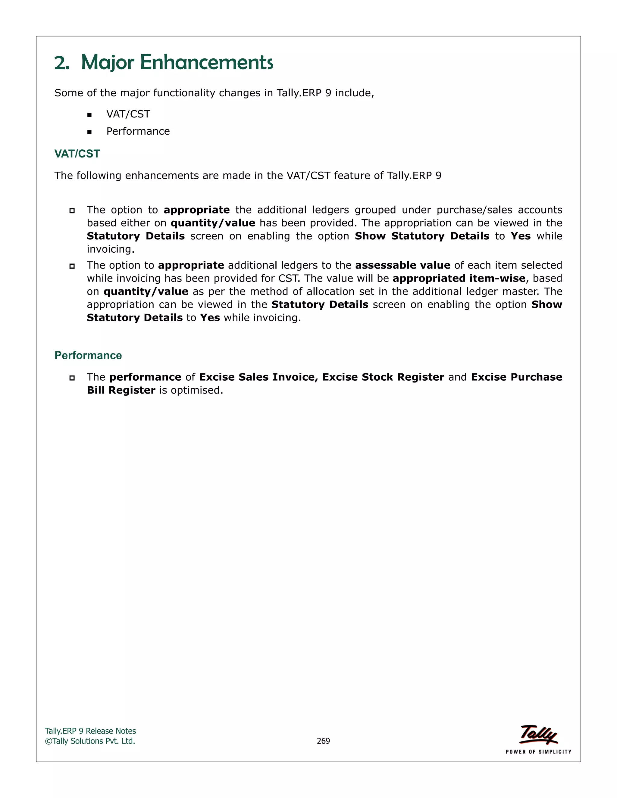 Tally.ERP 9 Release Notes 
©Tally Solutions Pvt. Ltd. 269 
2. Major Enhancements 
Some of the major functionality changes in Tally.ERP 9 include, 
VAT/CST 
Performance 
VAT/CST 
The following enhancements are made in the VAT/CST feature of Tally.ERP 9 
 The option to appropriate the additional ledgers grouped under purchase/sales accounts 
based either on quantity/value has been provided. The appropriation can be viewed in the 
Statutory Details screen on enabling the option Show Statutory Details to Yes while 
invoicing. 
 The option to appropriate additional ledgers to the assessable value of each item selected 
while invoicing has been provided for CST. The value will be appropriated item-wise, based 
on quantity/value as per the method of allocation set in the additional ledger master. The 
appropriation can be viewed in the Statutory Details screen on enabling the option Show 
Statutory Details to Yes while invoicing. 
Performance 
 The performance of Excise Sales Invoice, Excise Stock Register and Excise Purchase 
Bill Register is optimised. 
 