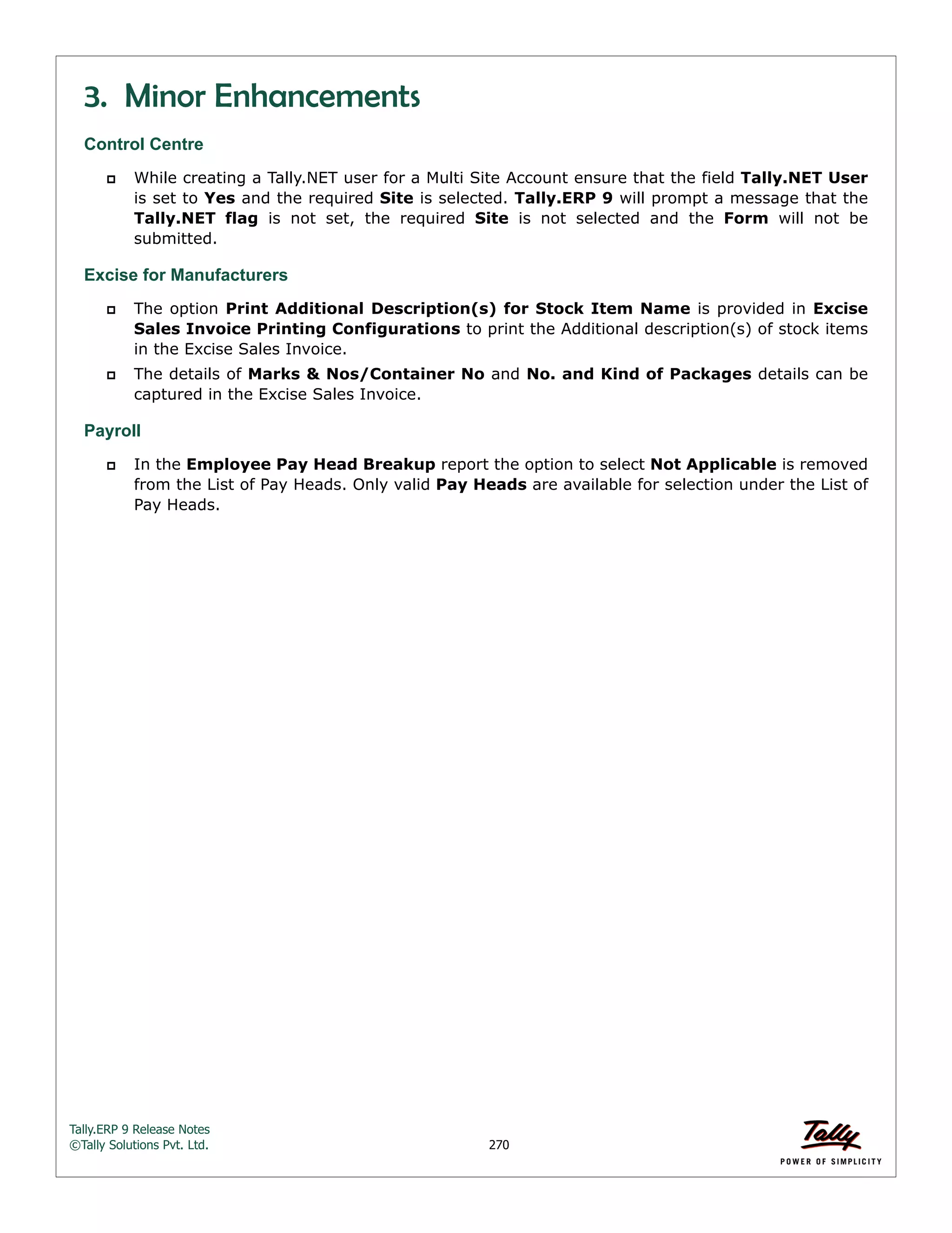 Tally.ERP 9 Release Notes 
©Tally Solutions Pvt. Ltd. 270 
3. Minor Enhancements 
Control Centre 
 While creating a Tally.NET user for a Multi Site Account ensure that the field Tally.NET User 
is set to Yes and the required Site is selected. Tally.ERP 9 will prompt a message that the 
Tally.NET flag is not set, the required Site is not selected and the Form will not be 
submitted. 
Excise for Manufacturers 
 The option Print Additional Description(s) for Stock Item Name is provided in Excise 
Sales Invoice Printing Configurations to print the Additional description(s) of stock items 
in the Excise Sales Invoice. 
 The details of Marks & Nos/Container No and No. and Kind of Packages details can be 
captured in the Excise Sales Invoice. 
Payroll 
 In the Employee Pay Head Breakup report the option to select Not Applicable is removed 
from the List of Pay Heads. Only valid Pay Heads are available for selection under the List of 
Pay Heads. 
 