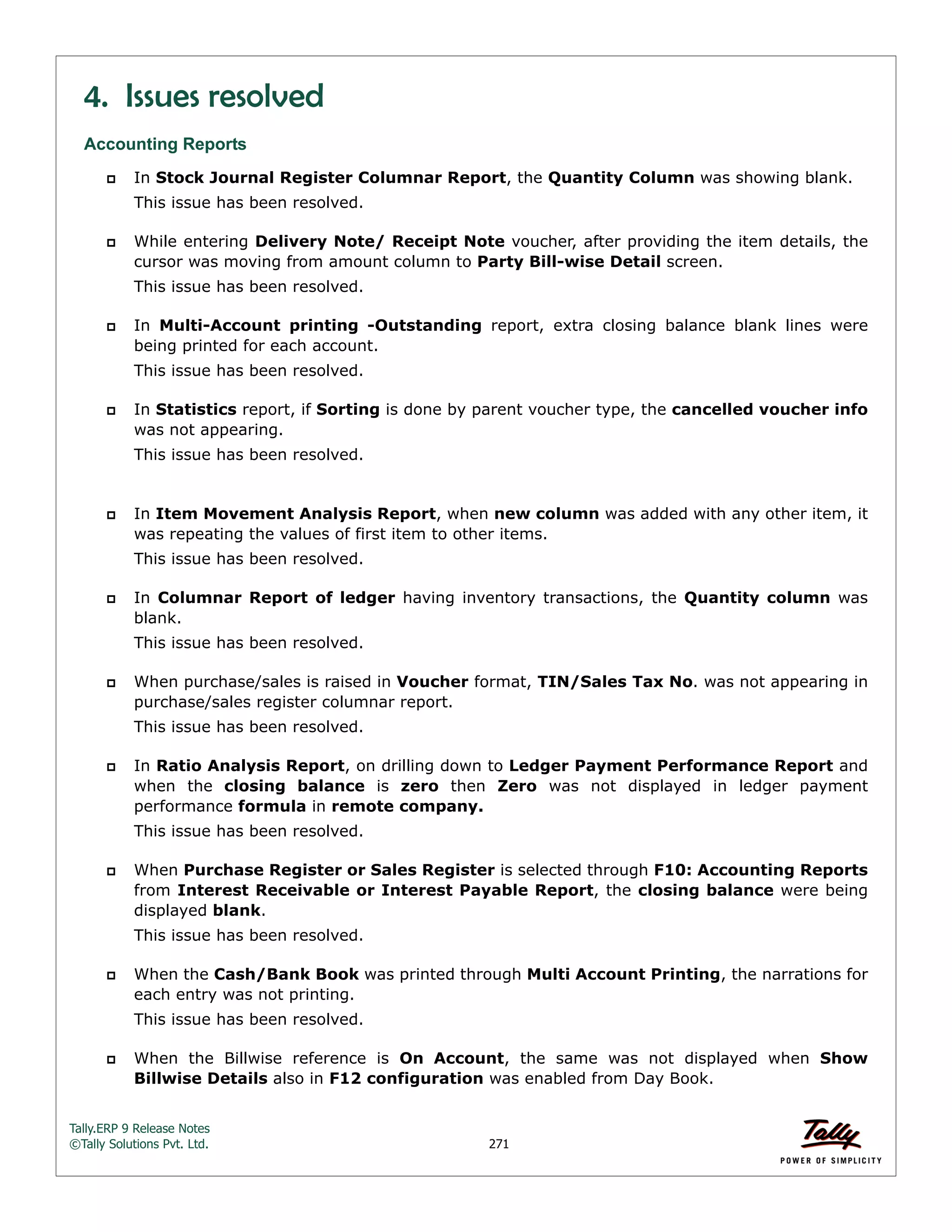 Tally.ERP 9 Release Notes 
©Tally Solutions Pvt. Ltd. 271 
4. Issues resolved 
Accounting Reports 
 In Stock Journal Register Columnar Report, the Quantity Column was showing blank. 
This issue has been resolved. 
 While entering Delivery Note/ Receipt Note voucher, after providing the item details, the 
cursor was moving from amount column to Party Bill-wise Detail screen. 
This issue has been resolved. 
 In Multi-Account printing -Outstanding report, extra closing balance blank lines were 
being printed for each account. 
This issue has been resolved. 
 In Statistics report, if Sorting is done by parent voucher type, the cancelled voucher info 
was not appearing. 
This issue has been resolved. 
 In Item Movement Analysis Report, when new column was added with any other item, it 
was repeating the values of first item to other items. 
This issue has been resolved. 
 In Columnar Report of ledger having inventory transactions, the Quantity column was 
blank. 
This issue has been resolved. 
 When purchase/sales is raised in Voucher format, TIN/Sales Tax No. was not appearing in 
purchase/sales register columnar report. 
This issue has been resolved. 
 In Ratio Analysis Report, on drilling down to Ledger Payment Performance Report and 
when the closing balance is zero then Zero was not displayed in ledger payment 
performance formula in remote company. 
This issue has been resolved. 
 When Purchase Register or Sales Register is selected through F10: Accounting Reports 
from Interest Receivable or Interest Payable Report, the closing balance were being 
displayed blank. 
This issue has been resolved. 
 When the Cash/Bank Book was printed through Multi Account Printing, the narrations for 
each entry was not printing. 
This issue has been resolved. 
 When the Billwise reference is On Account, the same was not displayed when Show 
Billwise Details also in F12 configuration was enabled from Day Book. 
 