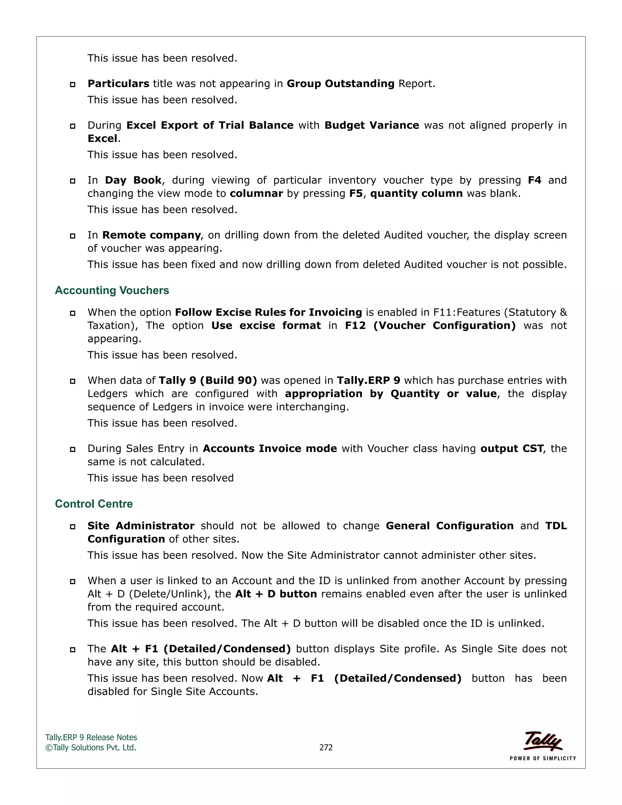 Tally.ERP 9 Release Notes 
©Tally Solutions Pvt. Ltd. 272 
This issue has been resolved. 
 Particulars title was not appearing in Group Outstanding Report. 
This issue has been resolved. 
 During Excel Export of Trial Balance with Budget Variance was not aligned properly in 
Excel. 
This issue has been resolved. 
 In Day Book, during viewing of particular inventory voucher type by pressing F4 and 
changing the view mode to columnar by pressing F5, quantity column was blank. 
This issue has been resolved. 
 In Remote company, on drilling down from the deleted Audited voucher, the display screen 
of voucher was appearing. 
This issue has been fixed and now drilling down from deleted Audited voucher is not possible. 
Accounting Vouchers 
 When the option Follow Excise Rules for Invoicing is enabled in F11:Features (Statutory & 
Taxation), The option Use excise format in F12 (Voucher Configuration) was not 
appearing. 
This issue has been resolved. 
 When data of Tally 9 (Build 90) was opened in Tally.ERP 9 which has purchase entries with 
Ledgers which are configured with appropriation by Quantity or value, the display 
sequence of Ledgers in invoice were interchanging. 
This issue has been resolved. 
 During Sales Entry in Accounts Invoice mode with Voucher class having output CST, the 
same is not calculated. 
This issue has been resolved 
Control Centre 
 Site Administrator should not be allowed to change General Configuration and TDL 
Configuration of other sites. 
This issue has been resolved. Now the Site Administrator cannot administer other sites. 
 When a user is linked to an Account and the ID is unlinked from another Account by pressing 
Alt + D (Delete/Unlink), the Alt + D button remains enabled even after the user is unlinked 
from the required account. 
This issue has been resolved. The Alt + D button will be disabled once the ID is unlinked. 
 The Alt + F1 (Detailed/Condensed) button displays Site profile. As Single Site does not 
have any site, this button should be disabled. 
This issue has been resolved. Now Alt + F1 (Detailed/Condensed) button has been 
disabled for Single Site Accounts. 
 