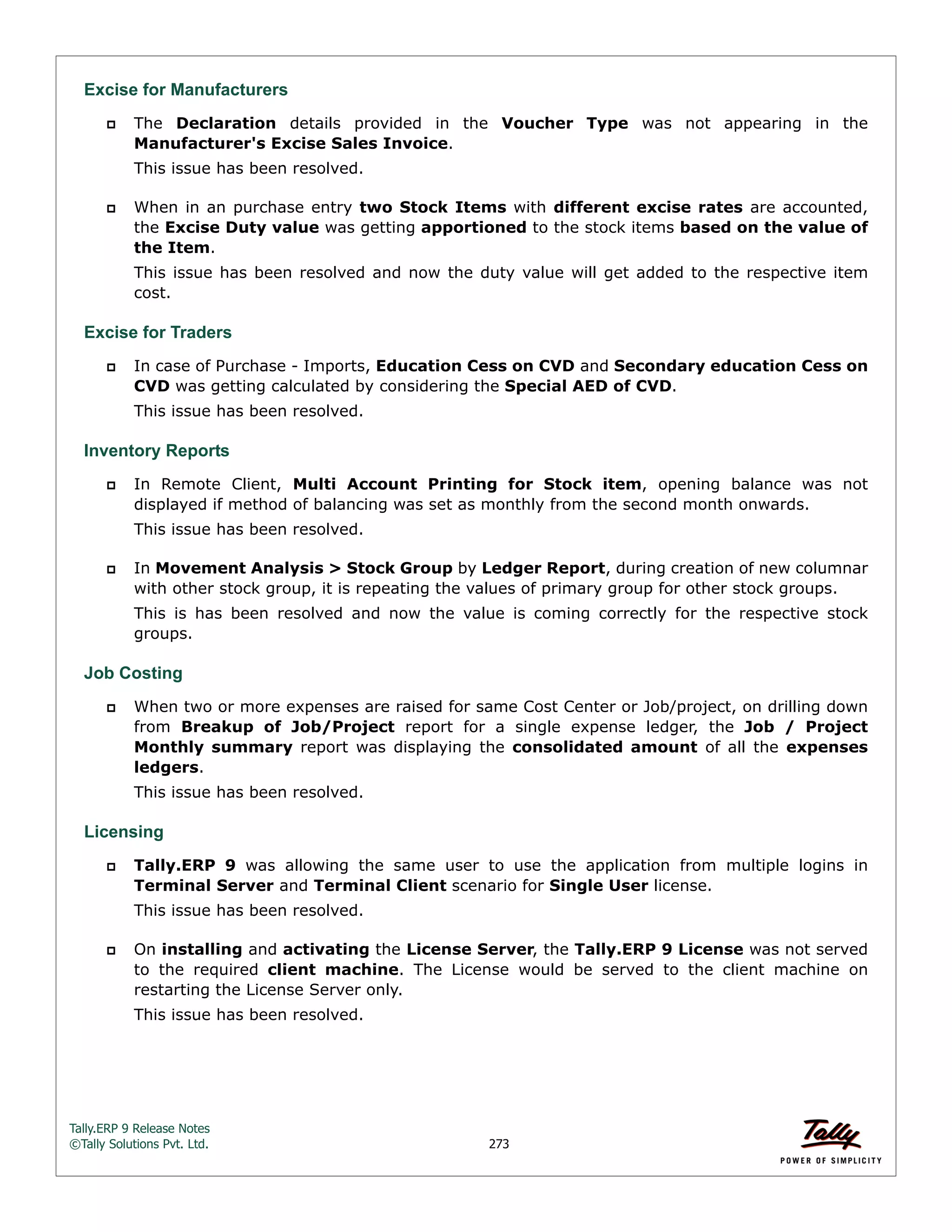 Tally.ERP 9 Release Notes 
©Tally Solutions Pvt. Ltd. 273 
Excise for Manufacturers 
 The Declaration details provided in the Voucher Type was not appearing in the 
Manufacturer's Excise Sales Invoice. 
This issue has been resolved. 
 When in an purchase entry two Stock Items with different excise rates are accounted, 
the Excise Duty value was getting apportioned to the stock items based on the value of 
the Item. 
This issue has been resolved and now the duty value will get added to the respective item 
cost. 
Excise for Traders 
 In case of Purchase - Imports, Education Cess on CVD and Secondary education Cess on 
CVD was getting calculated by considering the Special AED of CVD. 
This issue has been resolved. 
Inventory Reports 
 In Remote Client, Multi Account Printing for Stock item, opening balance was not 
displayed if method of balancing was set as monthly from the second month onwards. 
This issue has been resolved. 
 In Movement Analysis > Stock Group by Ledger Report, during creation of new columnar 
with other stock group, it is repeating the values of primary group for other stock groups. 
This is has been resolved and now the value is coming correctly for the respective stock 
groups. 
Job Costing 
 When two or more expenses are raised for same Cost Center or Job/project, on drilling down 
from Breakup of Job/Project report for a single expense ledger, the Job / Project 
Monthly summary report was displaying the consolidated amount of all the expenses 
ledgers. 
This issue has been resolved. 
Licensing 
 Tally.ERP 9 was allowing the same user to use the application from multiple logins in 
Terminal Server and Terminal Client scenario for Single User license. 
This issue has been resolved. 
 On installing and activating the License Server, the Tally.ERP 9 License was not served 
to the required client machine. The License would be served to the client machine on 
restarting the License Server only. 
This issue has been resolved. 
 