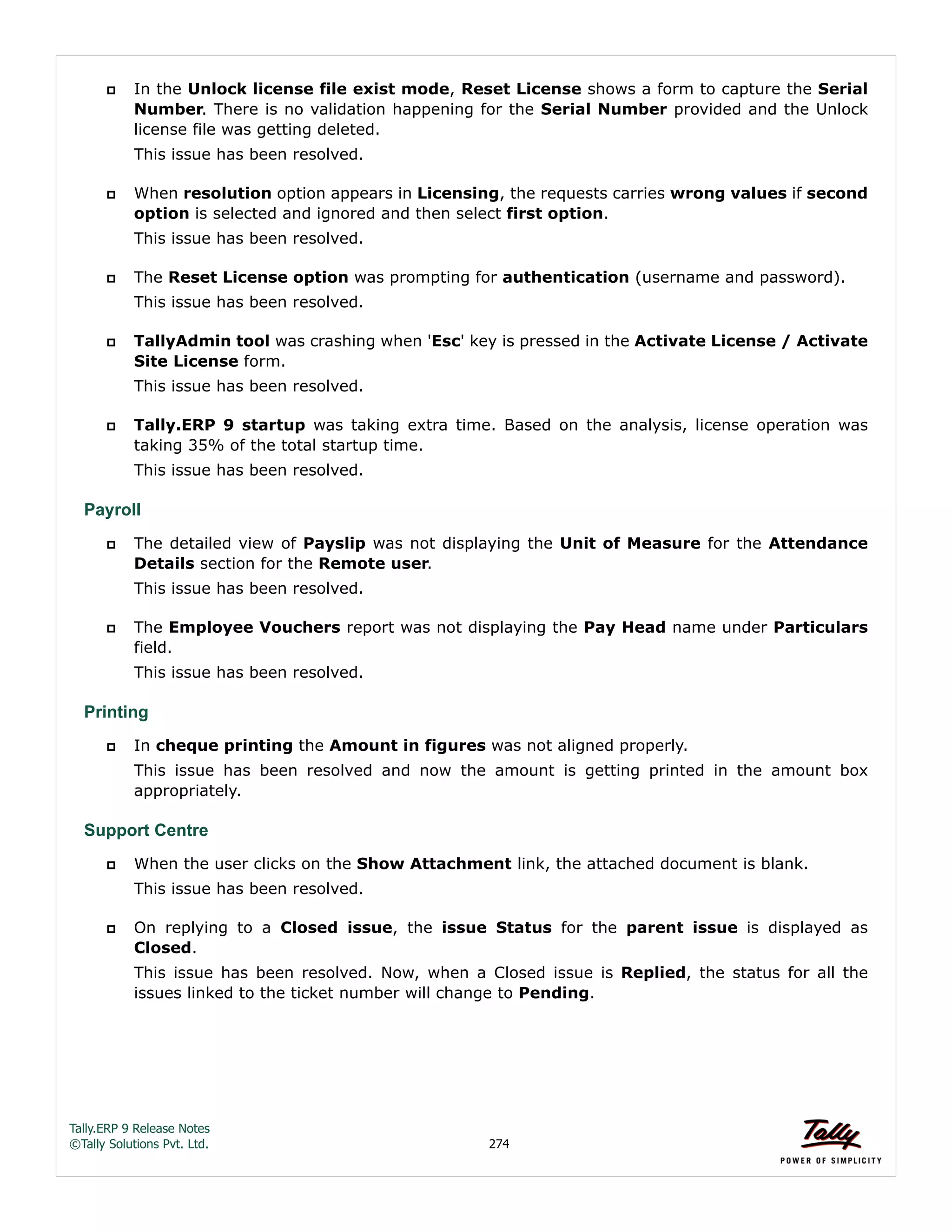 Tally.ERP 9 Release Notes 
©Tally Solutions Pvt. Ltd. 274 
 In the Unlock license file exist mode, Reset License shows a form to capture the Serial 
Number. There is no validation happening for the Serial Number provided and the Unlock 
license file was getting deleted. 
This issue has been resolved. 
 When resolution option appears in Licensing, the requests carries wrong values if second 
option is selected and ignored and then select first option. 
This issue has been resolved. 
 The Reset License option was prompting for authentication (username and password). 
This issue has been resolved. 
 TallyAdmin tool was crashing when 'Esc' key is pressed in the Activate License / Activate 
Site License form. 
This issue has been resolved. 
 Tally.ERP 9 startup was taking extra time. Based on the analysis, license operation was 
taking 35% of the total startup time. 
This issue has been resolved. 
Payroll 
 The detailed view of Payslip was not displaying the Unit of Measure for the Attendance 
Details section for the Remote user. 
This issue has been resolved. 
 The Employee Vouchers report was not displaying the Pay Head name under Particulars 
field. 
This issue has been resolved. 
Printing 
 In cheque printing the Amount in figures was not aligned properly. 
This issue has been resolved and now the amount is getting printed in the amount box 
appropriately. 
Support Centre 
 When the user clicks on the Show Attachment link, the attached document is blank. 
This issue has been resolved. 
 On replying to a Closed issue, the issue Status for the parent issue is displayed as 
Closed. 
This issue has been resolved. Now, when a Closed issue is Replied, the status for all the 
issues linked to the ticket number will change to Pending. 
 