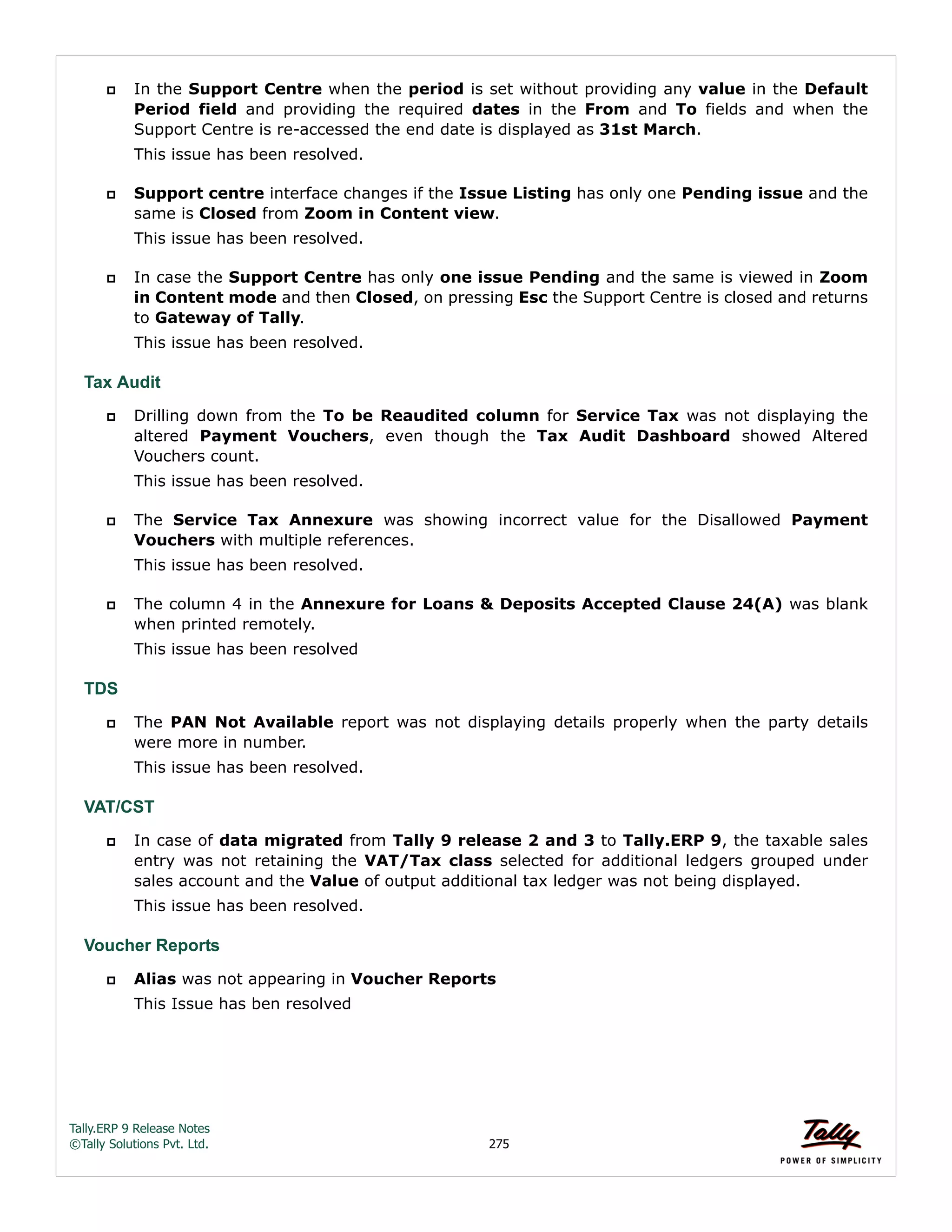 Tally.ERP 9 Release Notes 
©Tally Solutions Pvt. Ltd. 275 
 In the Support Centre when the period is set without providing any value in the Default 
Period field and providing the required dates in the From and To fields and when the 
Support Centre is re-accessed the end date is displayed as 31st March. 
This issue has been resolved. 
 Support centre interface changes if the Issue Listing has only one Pending issue and the 
same is Closed from Zoom in Content view. 
This issue has been resolved. 
 In case the Support Centre has only one issue Pending and the same is viewed in Zoom 
in Content mode and then Closed, on pressing Esc the Support Centre is closed and returns 
to Gateway of Tally. 
This issue has been resolved. 
Tax Audit 
 Drilling down from the To be Reaudited column for Service Tax was not displaying the 
altered Payment Vouchers, even though the Tax Audit Dashboard showed Altered 
Vouchers count. 
This issue has been resolved. 
 The Service Tax Annexure was showing incorrect value for the Disallowed Payment 
Vouchers with multiple references. 
This issue has been resolved. 
 The column 4 in the Annexure for Loans & Deposits Accepted Clause 24(A) was blank 
when printed remotely. 
This issue has been resolved 
TDS 
 The PAN Not Available report was not displaying details properly when the party details 
were more in number. 
This issue has been resolved. 
VAT/CST 
 In case of data migrated from Tally 9 release 2 and 3 to Tally.ERP 9, the taxable sales 
entry was not retaining the VAT/Tax class selected for additional ledgers grouped under 
sales account and the Value of output additional tax ledger was not being displayed. 
This issue has been resolved. 
Voucher Reports 
 Alias was not appearing in Voucher Reports 
This Issue has ben resolved 
 
