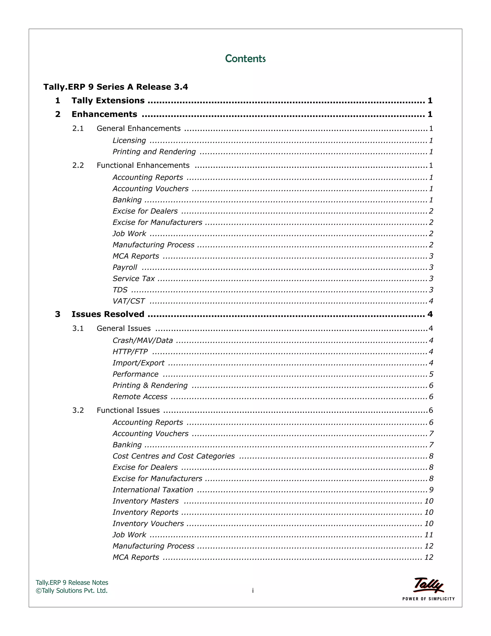 Tally.ERP 9 Release Notes 
©Tally Solutions Pvt. Ltd. i 
Contents 
Tally.ERP 9 Series A Release 3.4 
1 Tally Extensions ................................................................................................ 1 
2 Enhancements .................................................................................................. 1 
2.1 General Enhancements .............................................................................................1 
Licensing ..........................................................................................................1 
Printing and Rendering .......................................................................................1 
2.2 Functional Enhancements .........................................................................................1 
Accounting Reports ............................................................................................1 
Accounting Vouchers ..........................................................................................1 
Banking ............................................................................................................1 
Excise for Dealers ..............................................................................................2 
Excise for Manufacturers .....................................................................................2 
Job Work ..........................................................................................................2 
Manufacturing Process ........................................................................................2 
MCA Reports .....................................................................................................3 
Payroll .............................................................................................................3 
Service Tax .......................................................................................................3 
TDS .................................................................................................................3 
VAT/CST ..........................................................................................................4 
3 Issues Resolved ................................................................................................ 4 
3.1 General Issues ........................................................................................................4 
Crash/MAV/Data ................................................................................................4 
HTTP/FTP .........................................................................................................4 
Import/Export ...................................................................................................4 
Performance .....................................................................................................5 
Printing & Rendering ..........................................................................................6 
Remote Access ..................................................................................................6 
3.2 Functional Issues .....................................................................................................6 
Accounting Reports ............................................................................................6 
Accounting Vouchers ..........................................................................................7 
Banking ............................................................................................................7 
Cost Centres and Cost Categories ........................................................................8 
Excise for Dealers ..............................................................................................8 
Excise for Manufacturers .....................................................................................8 
International Taxation ........................................................................................9 
Inventory Masters ........................................................................................... 10 
Inventory Reports ............................................................................................ 10 
Inventory Vouchers .......................................................................................... 10 
Job Work ........................................................................................................ 11 
Manufacturing Process ...................................................................................... 12 
MCA Reports ................................................................................................... 12 
 