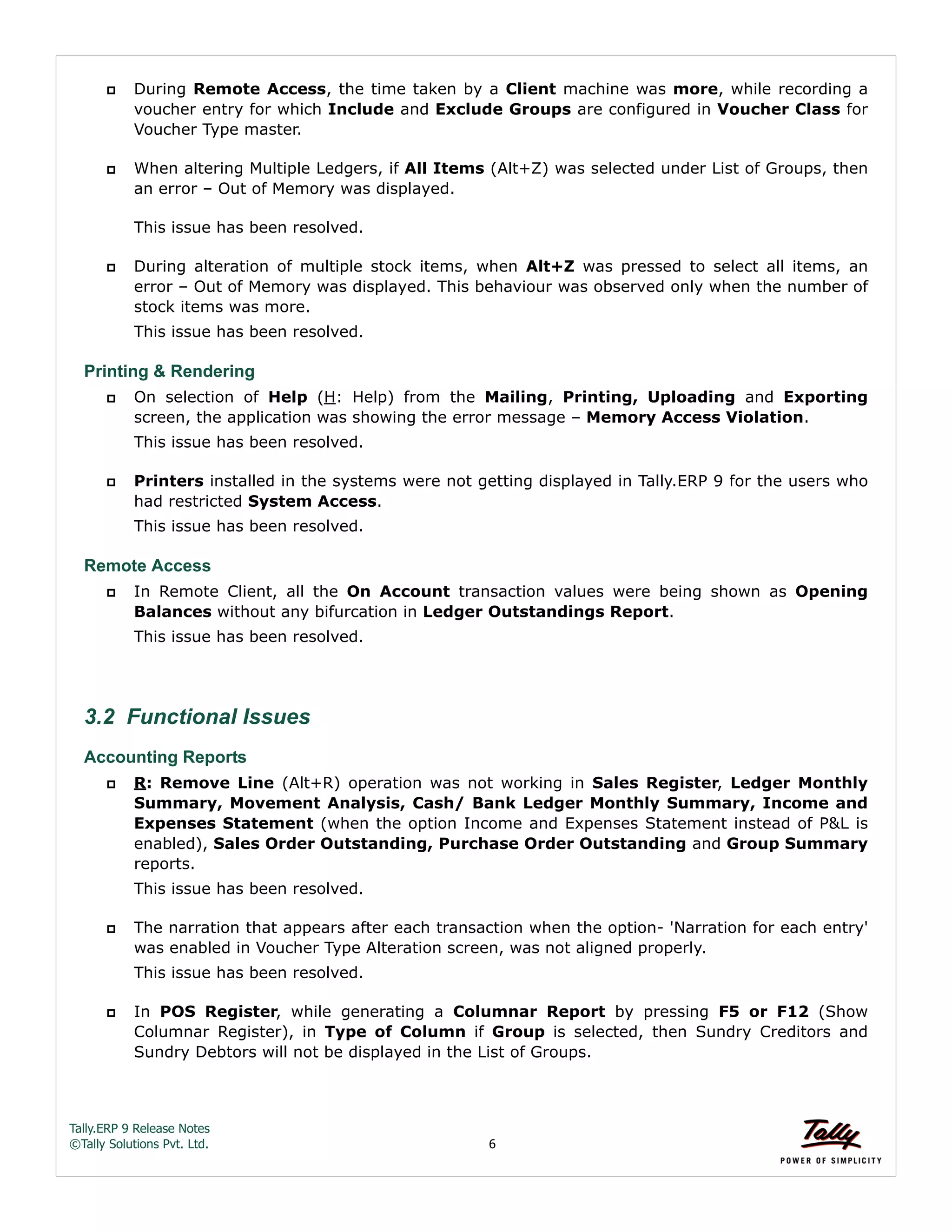 Tally.ERP 9 Release Notes 
©Tally Solutions Pvt. Ltd. 6 
 During Remote Access, the time taken by a Client machine was more, while recording a 
voucher entry for which Include and Exclude Groups are configured in Voucher Class for 
Voucher Type master. 
 When altering Multiple Ledgers, if All Items (Alt+Z) was selected under List of Groups, then 
an error – Out of Memory was displayed. 
This issue has been resolved. 
 During alteration of multiple stock items, when Alt+Z was pressed to select all items, an 
error – Out of Memory was displayed. This behaviour was observed only when the number of 
stock items was more. 
This issue has been resolved. 
Printing & Rendering 
 On selection of Help (H: Help) from the Mailing, Printing, Uploading and Exporting 
screen, the application was showing the error message – Memory Access Violation. 
This issue has been resolved. 
 Printers installed in the systems were not getting displayed in Tally.ERP 9 for the users who 
had restricted System Access. 
This issue has been resolved. 
Remote Access 
 In Remote Client, all the On Account transaction values were being shown as Opening 
Balances without any bifurcation in Ledger Outstandings Report. 
This issue has been resolved. 
3.2 Functional Issues 
Accounting Reports 
 R: Remove Line (Alt+R) operation was not working in Sales Register, Ledger Monthly 
Summary, Movement Analysis, Cash/ Bank Ledger Monthly Summary, Income and 
Expenses Statement (when the option Income and Expenses Statement instead of P&L is 
enabled), Sales Order Outstanding, Purchase Order Outstanding and Group Summary 
reports. 
This issue has been resolved. 
 The narration that appears after each transaction when the option- 'Narration for each entry' 
was enabled in Voucher Type Alteration screen, was not aligned properly. 
This issue has been resolved. 
 In POS Register, while generating a Columnar Report by pressing F5 or F12 (Show 
Columnar Register), in Type of Column if Group is selected, then Sundry Creditors and 
Sundry Debtors will not be displayed in the List of Groups. 
 