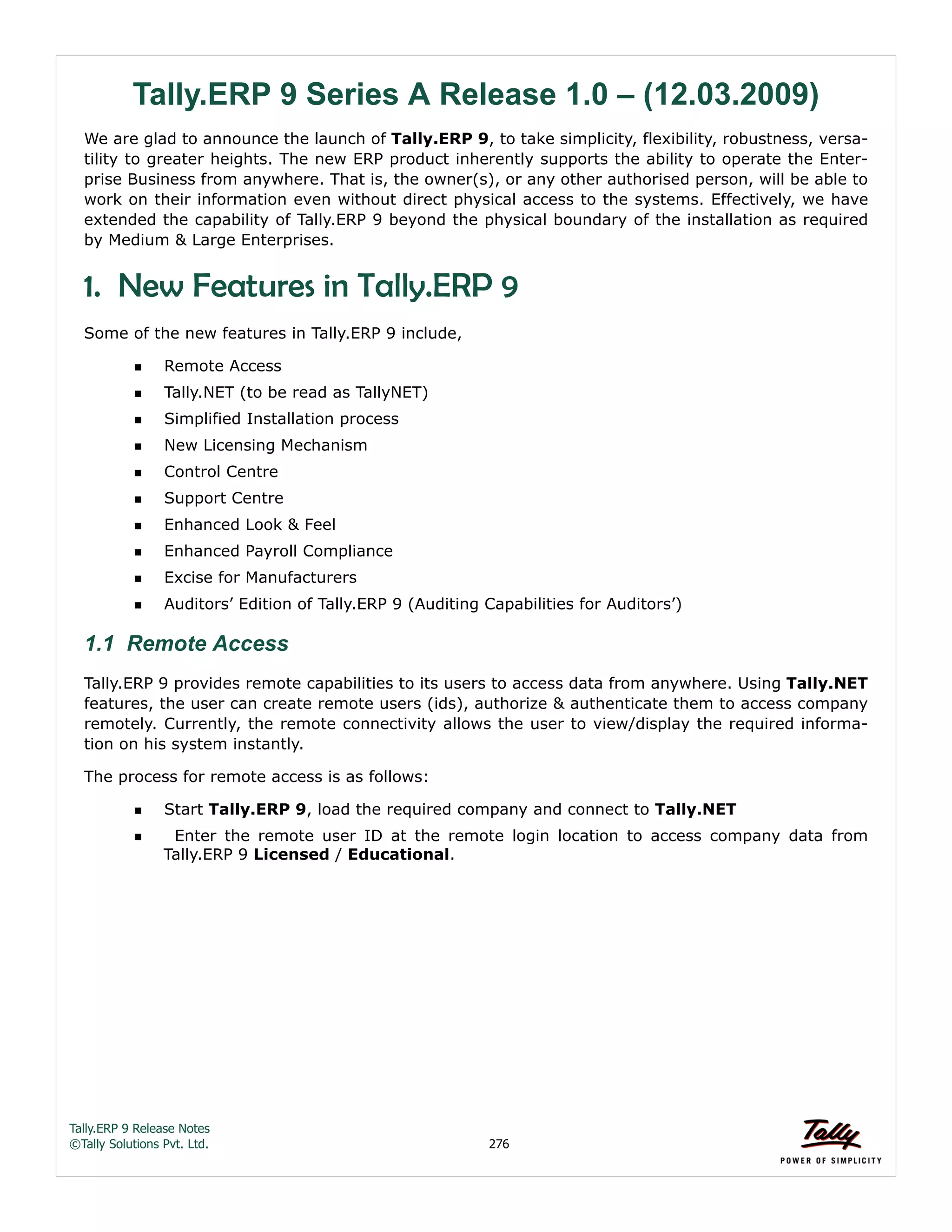 Tally.ERP 9 Release Notes 
©Tally Solutions Pvt. Ltd. 276 
Tally.ERP 9 Series A Release 1.0 – (12.03.2009) 
We are glad to announce the launch of Tally.ERP 9, to take simplicity, flexibility, robustness, versa-tility 
to greater heights. The new ERP product inherently supports the ability to operate the Enter-prise 
Business from anywhere. That is, the owner(s), or any other authorised person, will be able to 
work on their information even without direct physical access to the systems. Effectively, we have 
extended the capability of Tally.ERP 9 beyond the physical boundary of the installation as required 
by Medium & Large Enterprises. 
1. New Features in Tally.ERP 9 
Some of the new features in Tally.ERP 9 include, 
Remote Access 
Tally.NET (to be read as TallyNET) 
Simplified Installation process 
New Licensing Mechanism 
Control Centre 
Support Centre 
Enhanced Look & Feel 
Enhanced Payroll Compliance 
Excise for Manufacturers 
Auditors’ Edition of Tally.ERP 9 (Auditing Capabilities for Auditors’) 
1.1 Remote Access 
Tally.ERP 9 provides remote capabilities to its users to access data from anywhere. Using Tally.NET 
features, the user can create remote users (ids), authorize & authenticate them to access company 
remotely. Currently, the remote connectivity allows the user to view/display the required informa-tion 
on his system instantly. 
The process for remote access is as follows: 
Start Tally.ERP 9, load the required company and connect to Tally.NET 
  Enter the remote user ID at the remote login location to access company data from 
Tally.ERP 9 Licensed / Educational. 
 