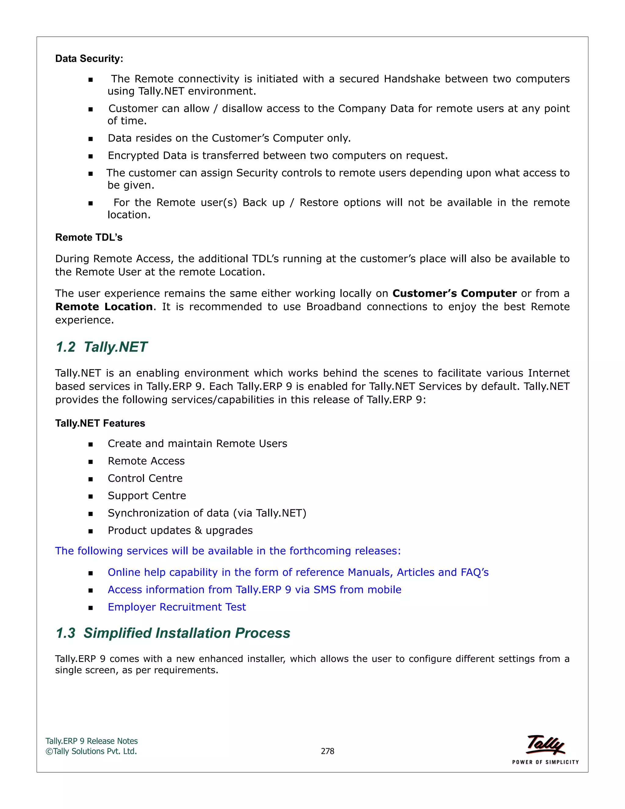 Tally.ERP 9 Release Notes 
©Tally Solutions Pvt. Ltd. 278 
Data Security: 
 The Remote connectivity is initiated with a secured Handshake between two computers 
using Tally.NET environment. 
Customer can allow / disallow access to the Company Data for remote users at any point 
of time. 
Data resides on the Customer’s Computer only. 
Encrypted Data is transferred between two computers on request. 
The customer can assign Security controls to remote users depending upon what access to 
be given. 
  For the Remote user(s) Back up / Restore options will not be available in the remote 
location. 
Remote TDL’s 
During Remote Access, the additional TDL’s running at the customer’s place will also be available to 
the Remote User at the remote Location. 
The user experience remains the same either working locally on Customer’s Computer or from a 
Remote Location. It is recommended to use Broadband connections to enjoy the best Remote 
experience. 
1.2 Tally.NET 
Tally.NET is an enabling environment which works behind the scenes to facilitate various Internet 
based services in Tally.ERP 9. Each Tally.ERP 9 is enabled for Tally.NET Services by default. Tally.NET 
provides the following services/capabilities in this release of Tally.ERP 9: 
Tally.NET Features 
Create and maintain Remote Users 
Remote Access 
Control Centre 
Support Centre 
Synchronization of data (via Tally.NET) 
Product updates & upgrades 
The following services will be available in the forthcoming releases: 
Online help capability in the form of reference Manuals, Articles and FAQ’s 
Access information from Tally.ERP 9 via SMS from mobile 
Employer Recruitment Test 
1.3 Simplified Installation Process 
Tally.ERP 9 comes with a new enhanced installer, which allows the user to configure different settings from a single screen, as per requirements.  