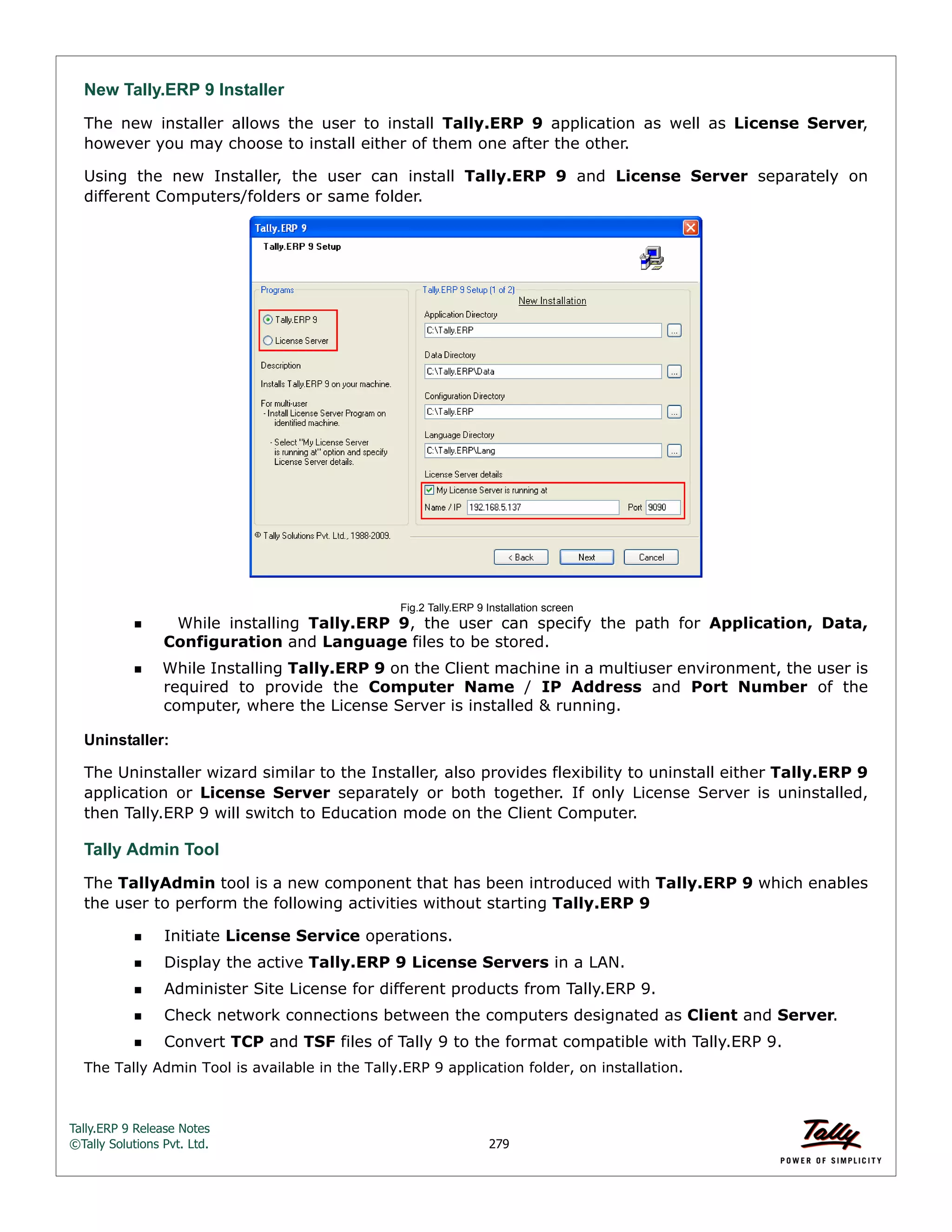 Tally.ERP 9 Release Notes 
©Tally Solutions Pvt. Ltd. 279 
New Tally.ERP 9 Installer 
The new installer allows the user to install Tally.ERP 9 application as well as License Server, 
however you may choose to install either of them one after the other. 
Using the new Installer, the user can install Tally.ERP 9 and License Server separately on 
different Computers/folders or same folder. 
Fig.2 Tally.ERP 9 Installation screen 
  While installing Tally.ERP 9, the user can specify the path for Application, Data, 
Configuration and Language files to be stored. 
While Installing Tally.ERP 9 on the Client machine in a multiuser environment, the user is 
required to provide the Computer Name / IP Address and Port Number of the 
computer, where the License Server is installed & running. 
Uninstaller: 
The Uninstaller wizard similar to the Installer, also provides flexibility to uninstall either Tally.ERP 9 
application or License Server separately or both together. If only License Server is uninstalled, 
then Tally.ERP 9 will switch to Education mode on the Client Computer. 
Tally Admin Tool 
The TallyAdmin tool is a new component that has been introduced with Tally.ERP 9 which enables 
the user to perform the following activities without starting Tally.ERP 9 
Initiate License Service operations. 
Display the active Tally.ERP 9 License Servers in a LAN. 
Administer Site License for different products from Tally.ERP 9. 
Check network connections between the computers designated as Client and Server. 
Convert TCP and TSF files of Tally 9 to the format compatible with Tally.ERP 9. 
The Tally Admin Tool is available in the Tally.ERP 9 application folder, on installation.  