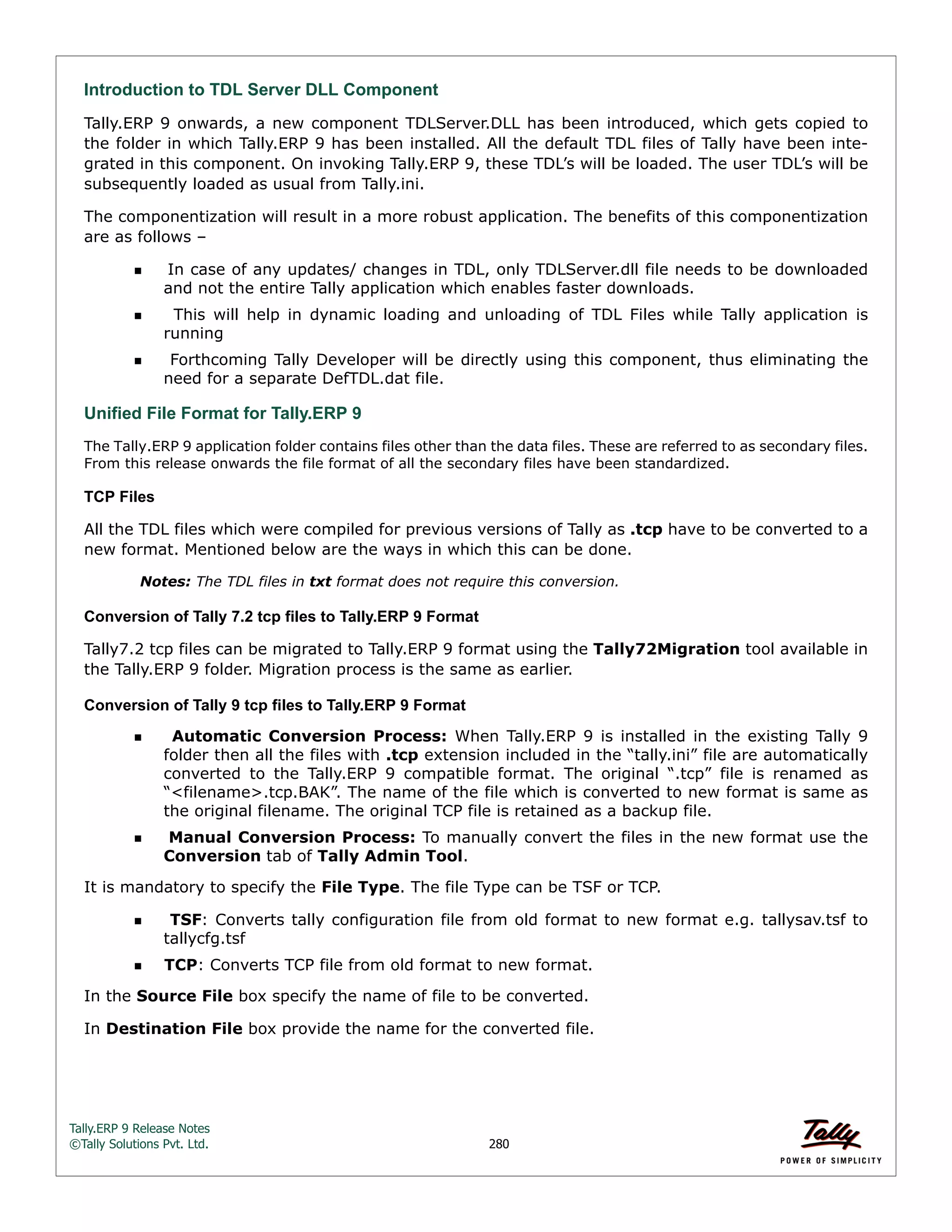Tally.ERP 9 Release Notes 
©Tally Solutions Pvt. Ltd. 280 
Introduction to TDL Server DLL Component 
Tally.ERP 9 onwards, a new component TDLServer.DLL has been introduced, which gets copied to 
the folder in which Tally.ERP 9 has been installed. All the default TDL files of Tally have been inte-grated 
in this component. On invoking Tally.ERP 9, these TDL’s will be loaded. The user TDL’s will be 
subsequently loaded as usual from Tally.ini. 
The componentization will result in a more robust application. The benefits of this componentization 
are as follows – 
In case of any updates/ changes in TDL, only TDLServer.dll file needs to be downloaded 
and not the entire Tally application which enables faster downloads. 
  This will help in dynamic loading and unloading of TDL Files while Tally application is 
running 
  Forthcoming Tally Developer will be directly using this component, thus eliminating the 
need for a separate DefTDL.dat file. 
Unified File Format for Tally.ERP 9 
The Tally.ERP 9 application folder contains files other than the data files. These are referred to as secondary files. From this release onwards the file format of all the secondary files have been standardized. 
TCP Files 
All the TDL files which were compiled for previous versions of Tally as .tcp have to be converted to a 
new format. Mentioned below are the ways in which this can be done. 
Notes: The TDL files in txt format does not require this conversion. 
Conversion of Tally 7.2 tcp files to Tally.ERP 9 Format 
Tally7.2 tcp files can be migrated to Tally.ERP 9 format using the Tally72Migration tool available in 
the Tally.ERP 9 folder. Migration process is the same as earlier. 
Conversion of Tally 9 tcp files to Tally.ERP 9 Format 
  Automatic Conversion Process: When Tally.ERP 9 is installed in the existing Tally 9 
folder then all the files with .tcp extension included in the “tally.ini” file are automatically 
converted to the Tally.ERP 9 compatible format. The original “.tcp” file is renamed as 
“<filename>.tcp.BAK”. The name of the file which is converted to new format is same as 
the original filename. The original TCP file is retained as a backup file. 
 Manual Conversion Process: To manually convert the files in the new format use the 
Conversion tab of Tally Admin Tool. 
It is mandatory to specify the File Type. The file Type can be TSF or TCP. 
 TSF: Converts tally configuration file from old format to new format e.g. tallysav.tsf to 
tallycfg.tsf 
TCP: Converts TCP file from old format to new format. 
In the Source File box specify the name of file to be converted. 
In Destination File box provide the name for the converted file. 
 