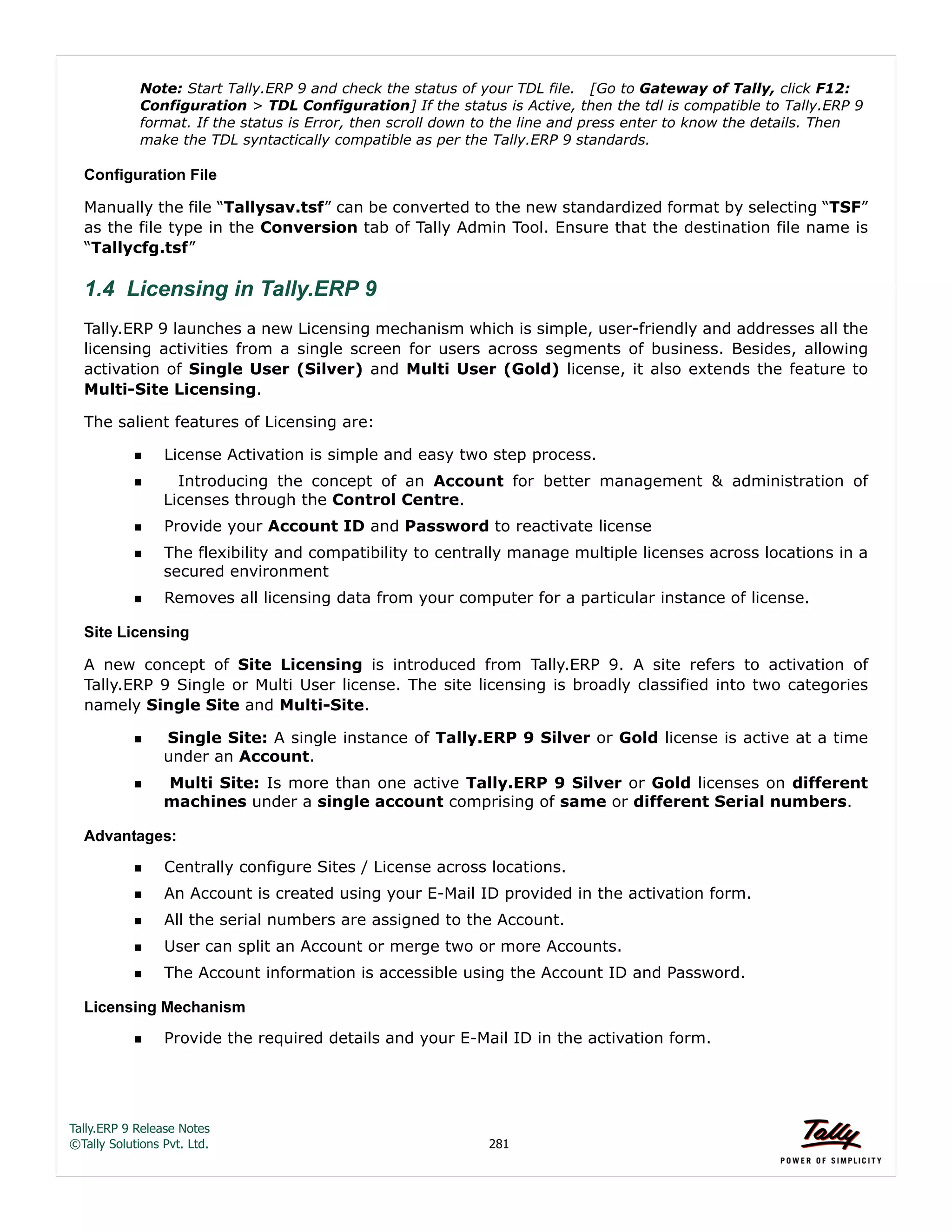 Tally.ERP 9 Release Notes 
©Tally Solutions Pvt. Ltd. 281 
Note: Start Tally.ERP 9 and check the status of your TDL file. [Go to Gateway of Tally, click F12: 
Configuration > TDL Configuration] If the status is Active, then the tdl is compatible to Tally.ERP 9 
format. If the status is Error, then scroll down to the line and press enter to know the details. Then 
make the TDL syntactically compatible as per the Tally.ERP 9 standards. 
Configuration File 
Manually the file “Tallysav.tsf” can be converted to the new standardized format by selecting “TSF” 
as the file type in the Conversion tab of Tally Admin Tool. Ensure that the destination file name is 
“Tallycfg.tsf” 
1.4 Licensing in Tally.ERP 9 
Tally.ERP 9 launches a new Licensing mechanism which is simple, user-friendly and addresses all the 
licensing activities from a single screen for users across segments of business. Besides, allowing 
activation of Single User (Silver) and Multi User (Gold) license, it also extends the feature to 
Multi-Site Licensing. 
The salient features of Licensing are: 
License Activation is simple and easy two step process. 
  Introducing the concept of an Account for better management & administration of 
Licenses through the Control Centre. 
Provide your Account ID and Password to reactivate license 
The flexibility and compatibility to centrally manage multiple licenses across locations in a 
secured environment 
Removes all licensing data from your computer for a particular instance of license. 
Site Licensing 
A new concept of Site Licensing is introduced from Tally.ERP 9. A site refers to activation of 
Tally.ERP 9 Single or Multi User license. The site licensing is broadly classified into two categories 
namely Single Site and Multi-Site. 
Single Site: A single instance of Tally.ERP 9 Silver or Gold license is active at a time 
under an Account. 
  Multi Site: Is more than one active Tally.ERP 9 Silver or Gold licenses on different 
machines under a single account comprising of same or different Serial numbers. 
Advantages: 
Centrally configure Sites / License across locations. 
An Account is created using your E-Mail ID provided in the activation form. 
All the serial numbers are assigned to the Account. 
User can split an Account or merge two or more Accounts. 
The Account information is accessible using the Account ID and Password. 
Licensing Mechanism 
Provide the required details and your E-Mail ID in the activation form. 
 