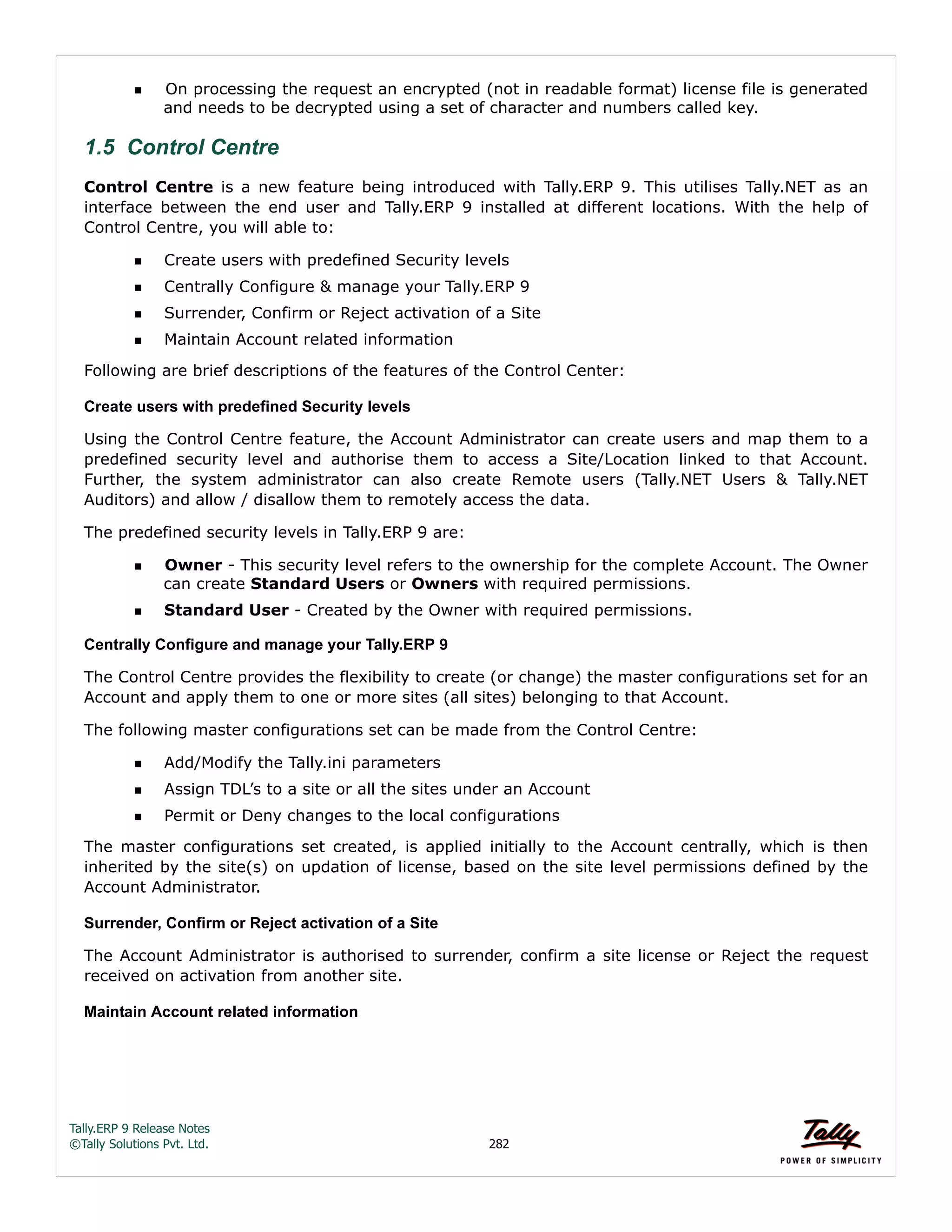 Tally.ERP 9 Release Notes 
©Tally Solutions Pvt. Ltd. 282 
On processing the request an encrypted (not in readable format) license file is generated 
and needs to be decrypted using a set of character and numbers called key. 
1.5 Control Centre 
Control Centre is a new feature being introduced with Tally.ERP 9. This utilises Tally.NET as an 
interface between the end user and Tally.ERP 9 installed at different locations. With the help of 
Control Centre, you will able to: 
Create users with predefined Security levels 
Centrally Configure & manage your Tally.ERP 9 
Surrender, Confirm or Reject activation of a Site 
Maintain Account related information 
Following are brief descriptions of the features of the Control Center: 
Create users with predefined Security levels 
Using the Control Centre feature, the Account Administrator can create users and map them to a 
predefined security level and authorise them to access a Site/Location linked to that Account. 
Further, the system administrator can also create Remote users (Tally.NET Users & Tally.NET 
Auditors) and allow / disallow them to remotely access the data. 
The predefined security levels in Tally.ERP 9 are: 
Owner - This security level refers to the ownership for the complete Account. The Owner 
can create Standard Users or Owners with required permissions. 
Standard User - Created by the Owner with required permissions. 
Centrally Configure and manage your Tally.ERP 9 
The Control Centre provides the flexibility to create (or change) the master configurations set for an 
Account and apply them to one or more sites (all sites) belonging to that Account. 
The following master configurations set can be made from the Control Centre: 
Add/Modify the Tally.ini parameters 
Assign TDL’s to a site or all the sites under an Account 
Permit or Deny changes to the local configurations 
The master configurations set created, is applied initially to the Account centrally, which is then 
inherited by the site(s) on updation of license, based on the site level permissions defined by the 
Account Administrator. 
Surrender, Confirm or Reject activation of a Site 
The Account Administrator is authorised to surrender, confirm a site license or Reject the request 
received on activation from another site. 
Maintain Account related information 
 