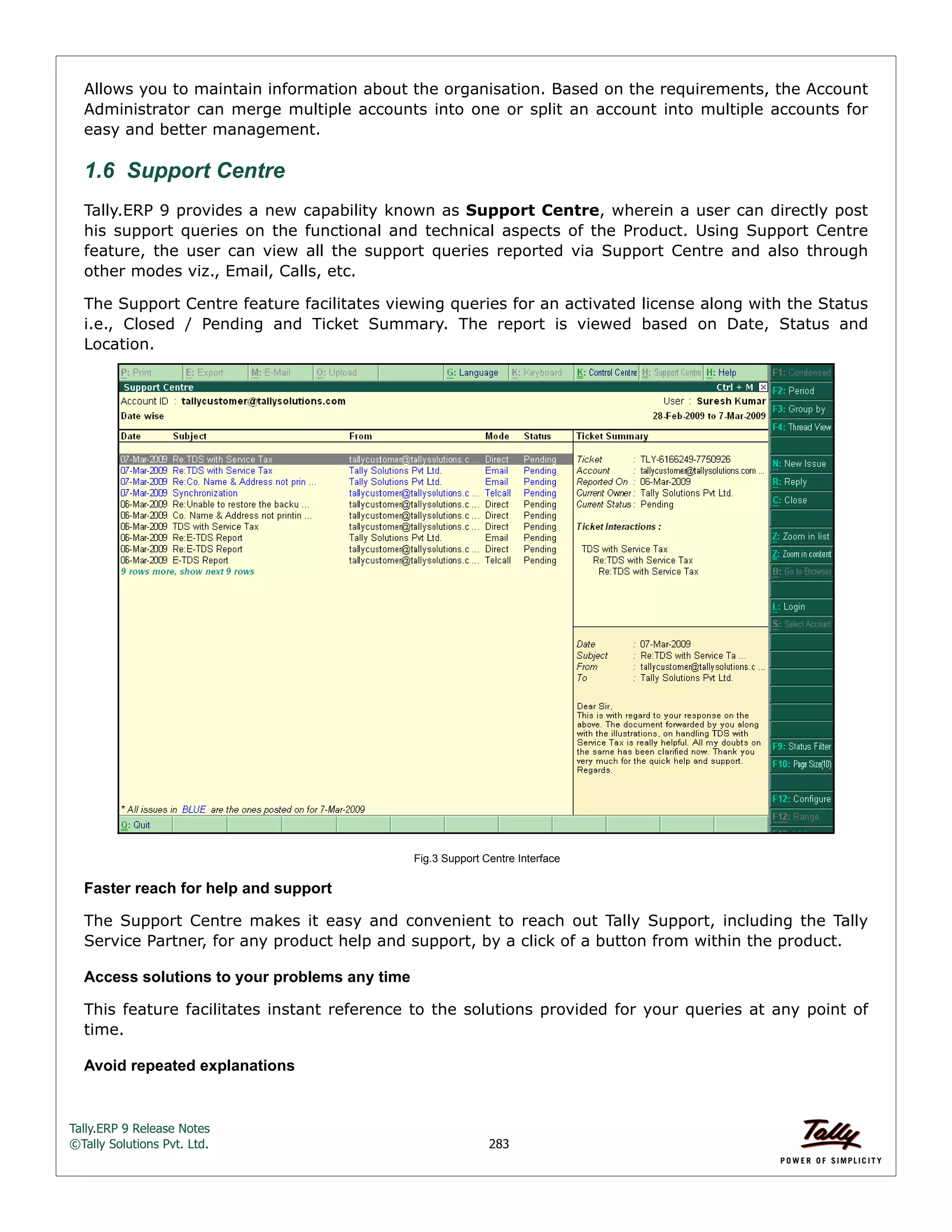Tally.ERP 9 Release Notes 
©Tally Solutions Pvt. Ltd. 283 
Allows you to maintain information about the organisation. Based on the requirements, the Account 
Administrator can merge multiple accounts into one or split an account into multiple accounts for 
easy and better management. 
1.6 Support Centre 
Tally.ERP 9 provides a new capability known as Support Centre, wherein a user can directly post 
his support queries on the functional and technical aspects of the Product. Using Support Centre 
feature, the user can view all the support queries reported via Support Centre and also through 
other modes viz., Email, Calls, etc. 
The Support Centre feature facilitates viewing queries for an activated license along with the Status 
i.e., Closed / Pending and Ticket Summary. The report is viewed based on Date, Status and 
Location. 
Fig.3 Support Centre Interface 
Faster reach for help and support 
The Support Centre makes it easy and convenient to reach out Tally Support, including the Tally 
Service Partner, for any product help and support, by a click of a button from within the product. 
Access solutions to your problems any time 
This feature facilitates instant reference to the solutions provided for your queries at any point of 
time. 
Avoid repeated explanations 
 