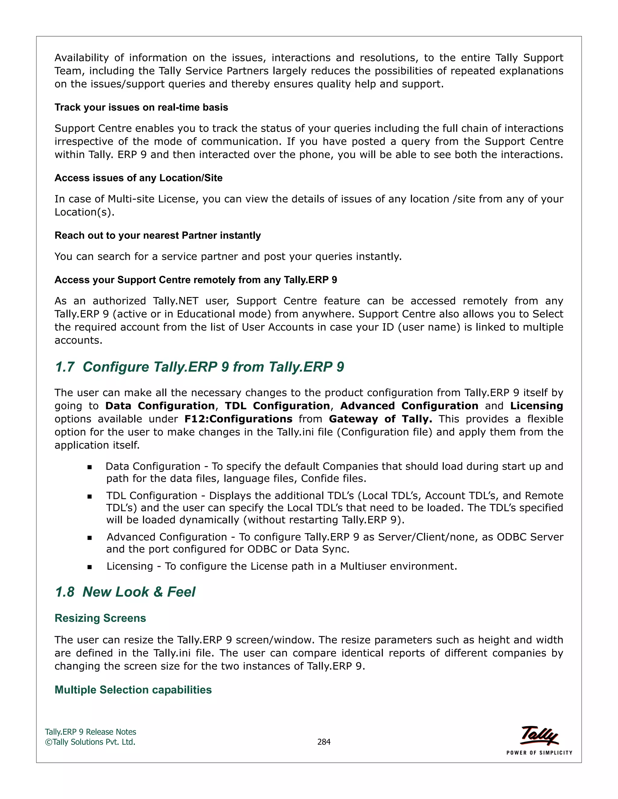 Tally.ERP 9 Release Notes 
©Tally Solutions Pvt. Ltd. 284 
Availability of information on the issues, interactions and resolutions, to the entire Tally Support 
Team, including the Tally Service Partners largely reduces the possibilities of repeated explanations 
on the issues/support queries and thereby ensures quality help and support. 
Track your issues on real-time basis 
Support Centre enables you to track the status of your queries including the full chain of interactions 
irrespective of the mode of communication. If you have posted a query from the Support Centre 
within Tally. ERP 9 and then interacted over the phone, you will be able to see both the interactions. 
Access issues of any Location/Site 
In case of Multi-site License, you can view the details of issues of any location /site from any of your 
Location(s). 
Reach out to your nearest Partner instantly 
You can search for a service partner and post your queries instantly. 
Access your Support Centre remotely from any Tally.ERP 9 
As an authorized Tally.NET user, Support Centre feature can be accessed remotely from any 
Tally.ERP 9 (active or in Educational mode) from anywhere. Support Centre also allows you to Select 
the required account from the list of User Accounts in case your ID (user name) is linked to multiple 
accounts. 
1.7 Configure Tally.ERP 9 from Tally.ERP 9 
The user can make all the necessary changes to the product configuration from Tally.ERP 9 itself by 
going to Data Configuration, TDL Configuration, Advanced Configuration and Licensing 
options available under F12:Configurations from Gateway of Tally. This provides a flexible 
option for the user to make changes in the Tally.ini file (Configuration file) and apply them from the 
application itself. 
Data Configuration - To specify the default Companies that should load during start up and 
path for the data files, language files, Confide files. 
TDL Configuration - Displays the additional TDL’s (Local TDL’s, Account TDL’s, and Remote 
TDL’s) and the user can specify the Local TDL’s that need to be loaded. The TDL’s specified 
will be loaded dynamically (without restarting Tally.ERP 9). 
Advanced Configuration - To configure Tally.ERP 9 as Server/Client/none, as ODBC Server 
and the port configured for ODBC or Data Sync. 
Licensing - To configure the License path in a Multiuser environment. 
1.8 New Look & Feel 
Resizing Screens 
The user can resize the Tally.ERP 9 screen/window. The resize parameters such as height and width 
are defined in the Tally.ini file. The user can compare identical reports of different companies by 
changing the screen size for the two instances of Tally.ERP 9. 
Multiple Selection capabilities  