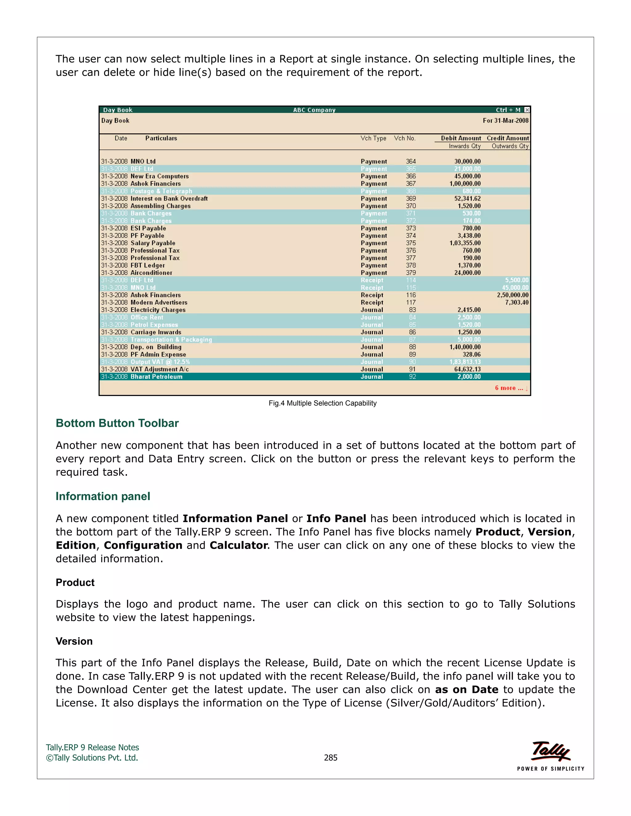 Tally.ERP 9 Release Notes 
©Tally Solutions Pvt. Ltd. 285 
The user can now select multiple lines in a Report at single instance. On selecting multiple lines, the 
user can delete or hide line(s) based on the requirement of the report. 
Fig.4 Multiple Selection Capability 
Bottom Button Toolbar 
Another new component that has been introduced in a set of buttons located at the bottom part of 
every report and Data Entry screen. Click on the button or press the relevant keys to perform the 
required task. 
Information panel 
A new component titled Information Panel or Info Panel has been introduced which is located in 
the bottom part of the Tally.ERP 9 screen. The Info Panel has five blocks namely Product, Version, 
Edition, Configuration and Calculator. The user can click on any one of these blocks to view the 
detailed information. 
Product 
Displays the logo and product name. The user can click on this section to go to Tally Solutions 
website to view the latest happenings. 
Version 
This part of the Info Panel displays the Release, Build, Date on which the recent License Update is 
done. In case Tally.ERP 9 is not updated with the recent Release/Build, the info panel will take you to 
the Download Center get the latest update. The user can also click on as on Date to update the 
License. It also displays the information on the Type of License (Silver/Gold/Auditors’ Edition). 
 