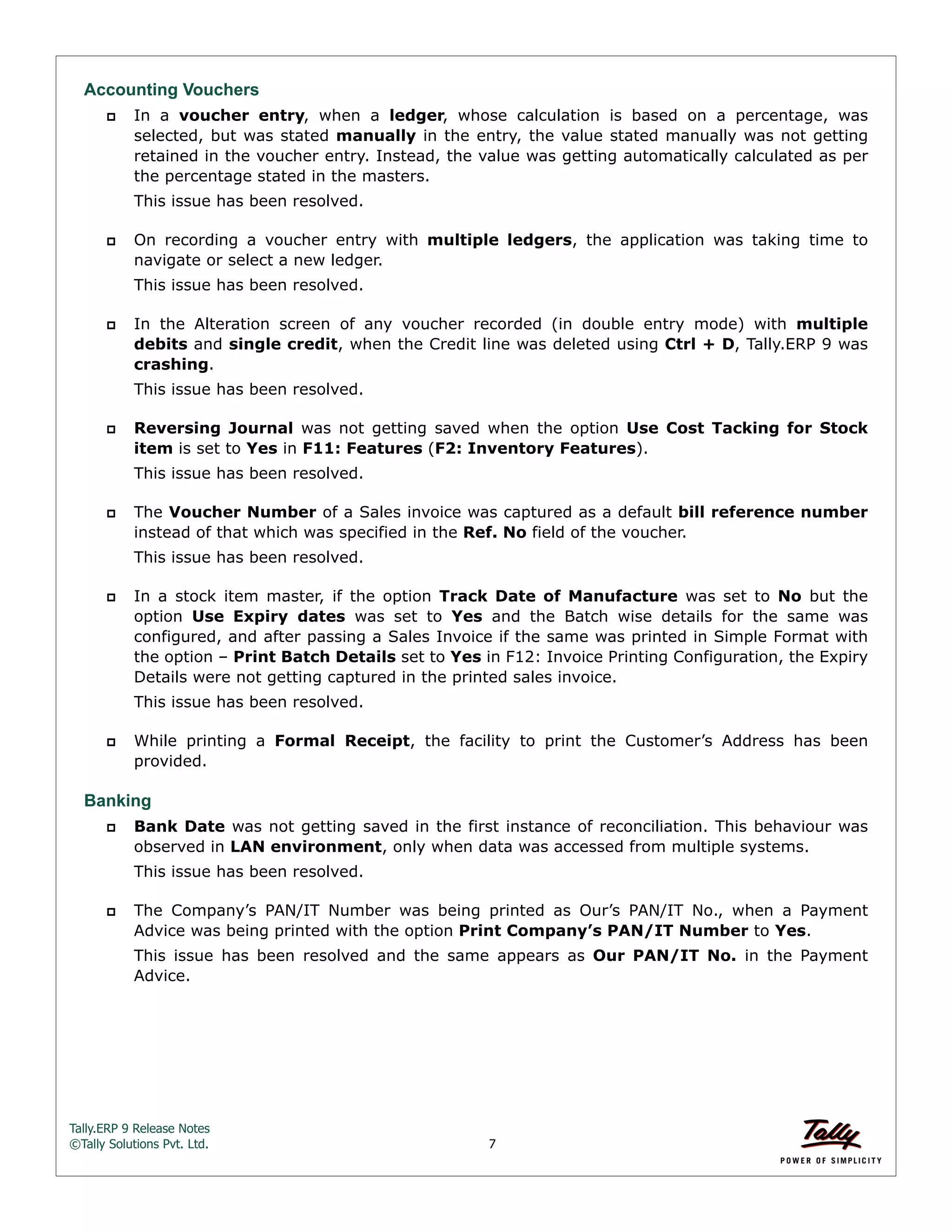 Tally.ERP 9 Release Notes 
©Tally Solutions Pvt. Ltd. 7 
Accounting Vouchers 
 In a voucher entry, when a ledger, whose calculation is based on a percentage, was 
selected, but was stated manually in the entry, the value stated manually was not getting 
retained in the voucher entry. Instead, the value was getting automatically calculated as per 
the percentage stated in the masters. 
This issue has been resolved. 
 On recording a voucher entry with multiple ledgers, the application was taking time to 
navigate or select a new ledger. 
This issue has been resolved. 
 In the Alteration screen of any voucher recorded (in double entry mode) with multiple 
debits and single credit, when the Credit line was deleted using Ctrl + D, Tally.ERP 9 was 
crashing. 
This issue has been resolved. 
 Reversing Journal was not getting saved when the option Use Cost Tacking for Stock 
item is set to Yes in F11: Features (F2: Inventory Features). 
This issue has been resolved. 
 The Voucher Number of a Sales invoice was captured as a default bill reference number 
instead of that which was specified in the Ref. No field of the voucher. 
This issue has been resolved. 
 In a stock item master, if the option Track Date of Manufacture was set to No but the 
option Use Expiry dates was set to Yes and the Batch wise details for the same was 
configured, and after passing a Sales Invoice if the same was printed in Simple Format with 
the option – Print Batch Details set to Yes in F12: Invoice Printing Configuration, the Expiry 
Details were not getting captured in the printed sales invoice. 
This issue has been resolved. 
 While printing a Formal Receipt, the facility to print the Customer’s Address has been 
provided. 
Banking 
 Bank Date was not getting saved in the first instance of reconciliation. This behaviour was 
observed in LAN environment, only when data was accessed from multiple systems. 
This issue has been resolved. 
 The Company’s PAN/IT Number was being printed as Our’s PAN/IT No., when a Payment 
Advice was being printed with the option Print Company’s PAN/IT Number to Yes. 
This issue has been resolved and the same appears as Our PAN/IT No. in the Payment 
Advice. 
 
 