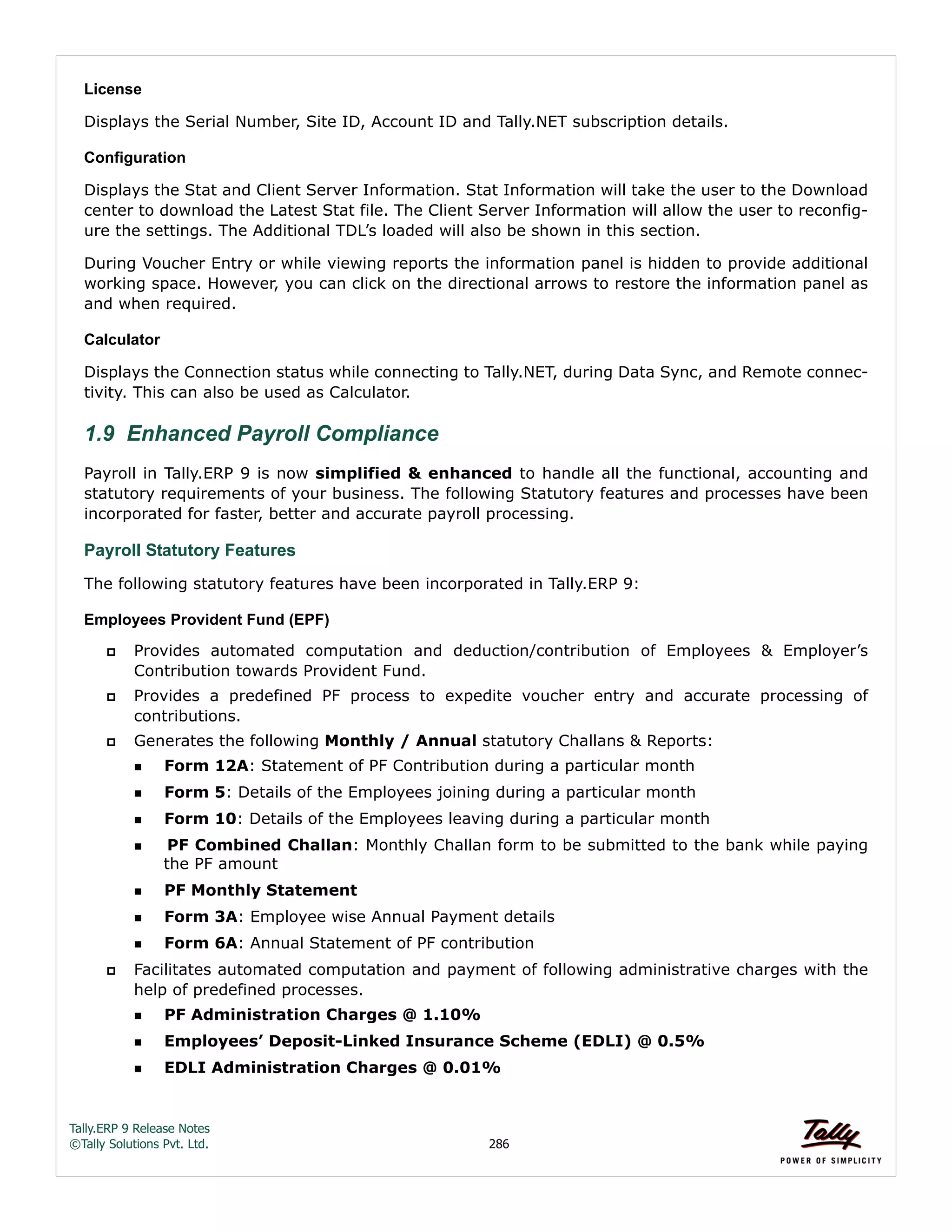 Tally.ERP 9 Release Notes 
©Tally Solutions Pvt. Ltd. 286 
License 
Displays the Serial Number, Site ID, Account ID and Tally.NET subscription details. 
Configuration 
Displays the Stat and Client Server Information. Stat Information will take the user to the Download 
center to download the Latest Stat file. The Client Server Information will allow the user to reconfig-ure 
the settings. The Additional TDL’s loaded will also be shown in this section. 
During Voucher Entry or while viewing reports the information panel is hidden to provide additional 
working space. However, you can click on the directional arrows to restore the information panel as 
and when required. 
Calculator 
Displays the Connection status while connecting to Tally.NET, during Data Sync, and Remote connec-tivity. 
This can also be used as Calculator. 
1.9 Enhanced Payroll Compliance 
Payroll in Tally.ERP 9 is now simplified & enhanced to handle all the functional, accounting and 
statutory requirements of your business. The following Statutory features and processes have been 
incorporated for faster, better and accurate payroll processing. 
Payroll Statutory Features 
The following statutory features have been incorporated in Tally.ERP 9: 
Employees Provident Fund (EPF) 
 Provides automated computation and deduction/contribution of Employees & Employer’s 
Contribution towards Provident Fund. 
 Provides a predefined PF process to expedite voucher entry and accurate processing of 
contributions. 
 Generates the following Monthly / Annual statutory Challans & Reports: 
Form 12A: Statement of PF Contribution during a particular month 
Form 5: Details of the Employees joining during a particular month 
Form 10: Details of the Employees leaving during a particular month 
PF Combined Challan: Monthly Challan form to be submitted to the bank while paying 
the PF amount 
PF Monthly Statement 
Form 3A: Employee wise Annual Payment details 
Form 6A: Annual Statement of PF contribution 
 Facilitates automated computation and payment of following administrative charges with the 
help of predefined processes. 
PF Administration Charges @ 1.10% 
Employees’ Deposit-Linked Insurance Scheme (EDLI) @ 0.5% 
EDLI Administration Charges @ 0.01% 
 