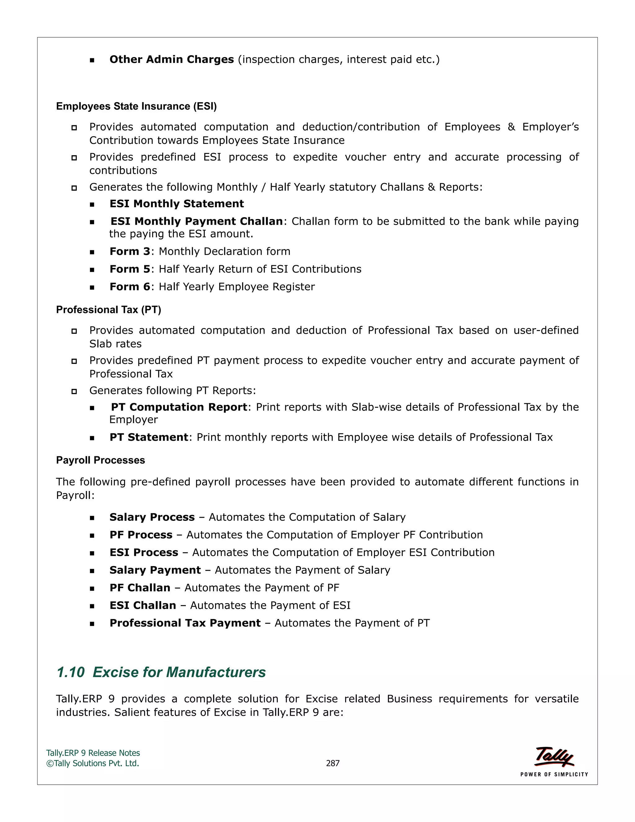 Tally.ERP 9 Release Notes 
©Tally Solutions Pvt. Ltd. 287 
Other Admin Charges (inspection charges, interest paid etc.) 
Employees State Insurance (ESI) 
 Provides automated computation and deduction/contribution of Employees & Employer’s 
Contribution towards Employees State Insurance 
 Provides predefined ESI process to expedite voucher entry and accurate processing of 
contributions 
 Generates the following Monthly / Half Yearly statutory Challans & Reports: 
ESI Monthly Statement 
ESI Monthly Payment Challan: Challan form to be submitted to the bank while paying 
the paying the ESI amount. 
Form 3: Monthly Declaration form 
Form 5: Half Yearly Return of ESI Contributions 
Form 6: Half Yearly Employee Register 
Professional Tax (PT) 
 Provides automated computation and deduction of Professional Tax based on user-defined 
Slab rates 
 Provides predefined PT payment process to expedite voucher entry and accurate payment of 
Professional Tax 
 Generates following PT Reports: 
PT Computation Report: Print reports with Slab-wise details of Professional Tax by the 
Employer 
PT Statement: Print monthly reports with Employee wise details of Professional Tax 
Payroll Processes 
The following pre-defined payroll processes have been provided to automate different functions in 
Payroll: 
Salary Process – Automates the Computation of Salary 
PF Process – Automates the Computation of Employer PF Contribution 
ESI Process – Automates the Computation of Employer ESI Contribution 
Salary Payment – Automates the Payment of Salary 
PF Challan – Automates the Payment of PF 
ESI Challan – Automates the Payment of ESI 
Professional Tax Payment – Automates the Payment of PT 
1.10 Excise for Manufacturers 
Tally.ERP 9 provides a complete solution for Excise related Business requirements for versatile 
industries. Salient features of Excise in Tally.ERP 9 are: 
 