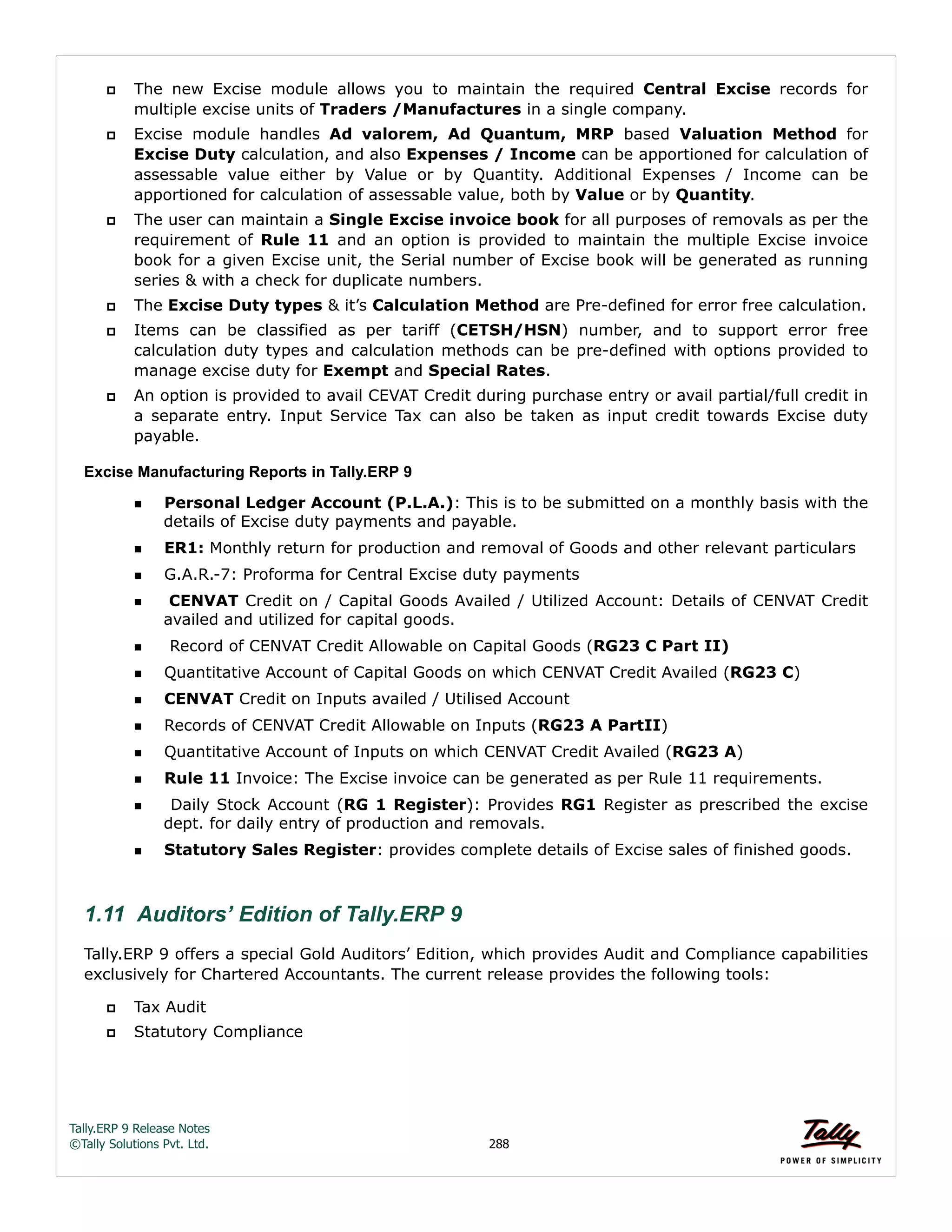Tally.ERP 9 Release Notes 
©Tally Solutions Pvt. Ltd. 288 
 The new Excise module allows you to maintain the required Central Excise records for 
multiple excise units of Traders /Manufactures in a single company. 
 Excise module handles Ad valorem, Ad Quantum, MRP based Valuation Method for 
Excise Duty calculation, and also Expenses / Income can be apportioned for calculation of 
assessable value either by Value or by Quantity. Additional Expenses / Income can be 
apportioned for calculation of assessable value, both by Value or by Quantity. 
 The user can maintain a Single Excise invoice book for all purposes of removals as per the 
requirement of Rule 11 and an option is provided to maintain the multiple Excise invoice 
book for a given Excise unit, the Serial number of Excise book will be generated as running 
series & with a check for duplicate numbers. 
 The Excise Duty types & it’s Calculation Method are Pre-defined for error free calculation. 
 Items can be classified as per tariff (CETSH/HSN) number, and to support error free 
calculation duty types and calculation methods can be pre-defined with options provided to 
manage excise duty for Exempt and Special Rates. 
 An option is provided to avail CEVAT Credit during purchase entry or avail partial/full credit in 
a separate entry. Input Service Tax can also be taken as input credit towards Excise duty 
payable. 
Excise Manufacturing Reports in Tally.ERP 9 
Personal Ledger Account (P.L.A.): This is to be submitted on a monthly basis with the 
details of Excise duty payments and payable. 
ER1: Monthly return for production and removal of Goods and other relevant particulars 
G.A.R.-7: Proforma for Central Excise duty payments 
 CENVAT Credit on / Capital Goods Availed / Utilized Account: Details of CENVAT Credit 
availed and utilized for capital goods. 
 Record of CENVAT Credit Allowable on Capital Goods (RG23 C Part II) 
Quantitative Account of Capital Goods on which CENVAT Credit Availed (RG23 C) 
CENVAT Credit on Inputs availed / Utilised Account 
Records of CENVAT Credit Allowable on Inputs (RG23 A PartII) 
Quantitative Account of Inputs on which CENVAT Credit Availed (RG23 A) 
Rule 11 Invoice: The Excise invoice can be generated as per Rule 11 requirements. 
  Daily Stock Account (RG 1 Register): Provides RG1 Register as prescribed the excise 
dept. for daily entry of production and removals. 
Statutory Sales Register: provides complete details of Excise sales of finished goods. 
1.11 Auditors’ Edition of Tally.ERP 9 
Tally.ERP 9 offers a special Gold Auditors’ Edition, which provides Audit and Compliance capabilities 
exclusively for Chartered Accountants. The current release provides the following tools: 
 Tax Audit 
 Statutory Compliance 
 