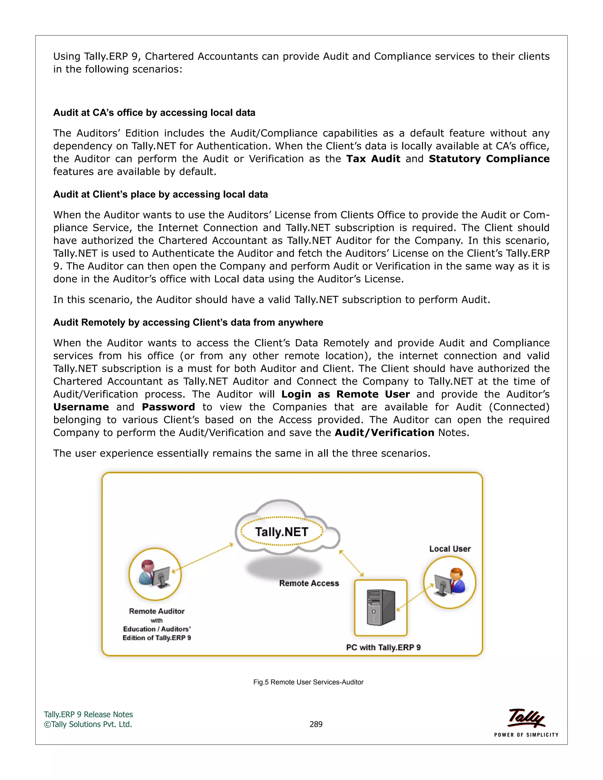 Tally.ERP 9 Release Notes 
©Tally Solutions Pvt. Ltd. 289 
Using Tally.ERP 9, Chartered Accountants can provide Audit and Compliance services to their clients 
in the following scenarios: 
Audit at CA’s office by accessing local data 
The Auditors’ Edition includes the Audit/Compliance capabilities as a default feature without any 
dependency on Tally.NET for Authentication. When the Client’s data is locally available at CA’s office, 
the Auditor can perform the Audit or Verification as the Tax Audit and Statutory Compliance 
features are available by default. 
Audit at Client’s place by accessing local data 
When the Auditor wants to use the Auditors’ License from Clients Office to provide the Audit or Com-pliance 
Service, the Internet Connection and Tally.NET subscription is required. The Client should 
have authorized the Chartered Accountant as Tally.NET Auditor for the Company. In this scenario, 
Tally.NET is used to Authenticate the Auditor and fetch the Auditors’ License on the Client’s Tally.ERP 
9. The Auditor can then open the Company and perform Audit or Verification in the same way as it is 
done in the Auditor’s office with Local data using the Auditor’s License. 
In this scenario, the Auditor should have a valid Tally.NET subscription to perform Audit. 
Audit Remotely by accessing Client’s data from anywhere 
When the Auditor wants to access the Client’s Data Remotely and provide Audit and Compliance 
services from his office (or from any other remote location), the internet connection and valid 
Tally.NET subscription is a must for both Auditor and Client. The Client should have authorized the 
Chartered Accountant as Tally.NET Auditor and Connect the Company to Tally.NET at the time of 
Audit/Verification process. The Auditor will Login as Remote User and provide the Auditor’s 
Username and Password to view the Companies that are available for Audit (Connected) 
belonging to various Client’s based on the Access provided. The Auditor can open the required 
Company to perform the Audit/Verification and save the Audit/Verification Notes. 
The user experience essentially remains the same in all the three scenarios. 
Fig.5 Remote User Services-Auditor  