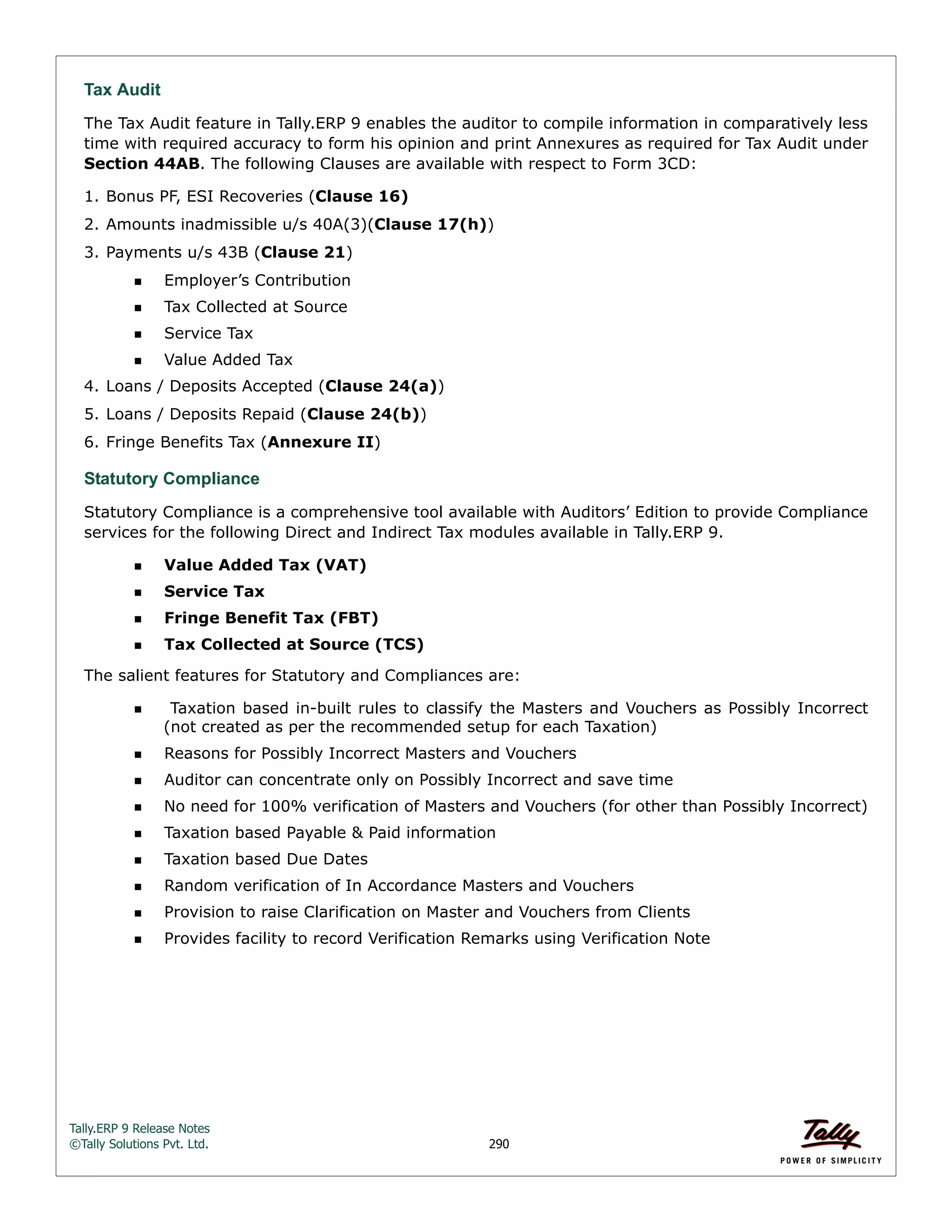Tally.ERP 9 Release Notes 
©Tally Solutions Pvt. Ltd. 290 
Tax Audit 
The Tax Audit feature in Tally.ERP 9 enables the auditor to compile information in comparatively less 
time with required accuracy to form his opinion and print Annexures as required for Tax Audit under 
Section 44AB. The following Clauses are available with respect to Form 3CD: 
1. Bonus PF, ESI Recoveries (Clause 16) 
2. Amounts inadmissible u/s 40A(3)(Clause 17(h)) 
3. Payments u/s 43B (Clause 21) 
Employer’s Contribution 
Tax Collected at Source 
Service Tax 
Value Added Tax 
4. Loans / Deposits Accepted (Clause 24(a)) 
5. Loans / Deposits Repaid (Clause 24(b)) 
6. Fringe Benefits Tax (Annexure II) 
Statutory Compliance 
Statutory Compliance is a comprehensive tool available with Auditors’ Edition to provide Compliance 
services for the following Direct and Indirect Tax modules available in Tally.ERP 9. 
Value Added Tax (VAT) 
Service Tax 
Fringe Benefit Tax (FBT) 
Tax Collected at Source (TCS) 
The salient features for Statutory and Compliances are: 
  Taxation based in-built rules to classify the Masters and Vouchers as Possibly Incorrect 
(not created as per the recommended setup for each Taxation) 
Reasons for Possibly Incorrect Masters and Vouchers 
Auditor can concentrate only on Possibly Incorrect and save time 
No need for 100% verification of Masters and Vouchers (for other than Possibly Incorrect) 
Taxation based Payable & Paid information 
Taxation based Due Dates 
Random verification of In Accordance Masters and Vouchers 
Provision to raise Clarification on Master and Vouchers from Clients 
Provides facility to record Verification Remarks using Verification Note 
 