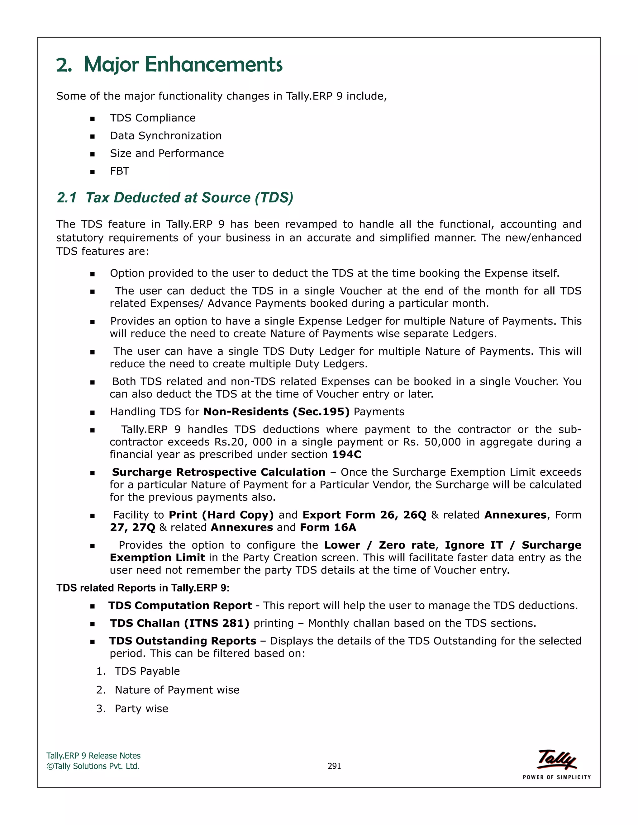 Tally.ERP 9 Release Notes 
©Tally Solutions Pvt. Ltd. 291 
2. Major Enhancements 
Some of the major functionality changes in Tally.ERP 9 include, 
TDS Compliance 
Data Synchronization 
Size and Performance 
FBT 
2.1 Tax Deducted at Source (TDS) 
The TDS feature in Tally.ERP 9 has been revamped to handle all the functional, accounting and 
statutory requirements of your business in an accurate and simplified manner. The new/enhanced 
TDS features are: 
Option provided to the user to deduct the TDS at the time booking the Expense itself. 
  The user can deduct the TDS in a single Voucher at the end of the month for all TDS 
related Expenses/ Advance Payments booked during a particular month. 
Provides an option to have a single Expense Ledger for multiple Nature of Payments. This 
will reduce the need to create Nature of Payments wise separate Ledgers. 
  The user can have a single TDS Duty Ledger for multiple Nature of Payments. This will 
reduce the need to create multiple Duty Ledgers. 
Both TDS related and non-TDS related Expenses can be booked in a single Voucher. You 
can also deduct the TDS at the time of Voucher entry or later. 
Handling TDS for Non-Residents (Sec.195) Payments 
  Tally.ERP 9 handles TDS deductions where payment to the contractor or the sub-contractor 
exceeds Rs.20, 000 in a single payment or Rs. 50,000 in aggregate during a 
financial year as prescribed under section 194C 
Surcharge Retrospective Calculation – Once the Surcharge Exemption Limit exceeds 
for a particular Nature of Payment for a Particular Vendor, the Surcharge will be calculated 
for the previous payments also. 
 Facility to Print (Hard Copy) and Export Form 26, 26Q & related Annexures, Form 
27, 27Q & related Annexures and Form 16A 
  Provides the option to configure the Lower / Zero rate, Ignore IT / Surcharge 
Exemption Limit in the Party Creation screen. This will facilitate faster data entry as the 
user need not remember the party TDS details at the time of Voucher entry. 
TDS related Reports in Tally.ERP 9: 
TDS Computation Report - This report will help the user to manage the TDS deductions. 
TDS Challan (ITNS 281) printing – Monthly challan based on the TDS sections. 
TDS Outstanding Reports – Displays the details of the TDS Outstanding for the selected 
period. This can be filtered based on: 
1. TDS Payable 
2. Nature of Payment wise 
3. Party wise 
 