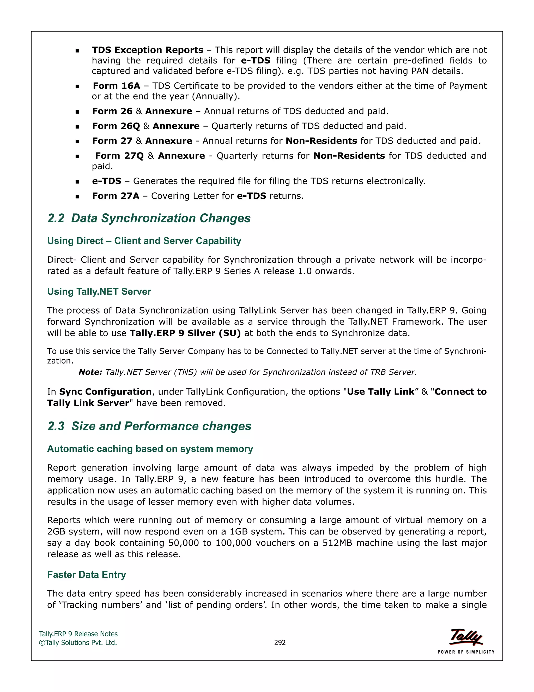 Tally.ERP 9 Release Notes 
©Tally Solutions Pvt. Ltd. 292 
TDS Exception Reports – This report will display the details of the vendor which are not 
having the required details for e-TDS filing (There are certain pre-defined fields to 
captured and validated before e-TDS filing). e.g. TDS parties not having PAN details. 
Form 16A – TDS Certificate to be provided to the vendors either at the time of Payment 
or at the end the year (Annually). 
Form 26 & Annexure – Annual returns of TDS deducted and paid. 
Form 26Q & Annexure – Quarterly returns of TDS deducted and paid. 
Form 27 & Annexure - Annual returns for Non-Residents for TDS deducted and paid. 
 Form 27Q & Annexure - Quarterly returns for Non-Residents for TDS deducted and 
paid. 
e-TDS – Generates the required file for filing the TDS returns electronically. 
Form 27A – Covering Letter for e-TDS returns. 
2.2 Data Synchronization Changes 
Using Direct – Client and Server Capability 
Direct- Client and Server capability for Synchronization through a private network will be incorpo-rated 
as a default feature of Tally.ERP 9 Series A release 1.0 onwards. 
Using Tally.NET Server The process of Data Synchronization using TallyLink Server has been changed in Tally.ERP 9. Going 
forward Synchronization will be available as a service through the Tally.NET Framework. The user 
will be able to use Tally.ERP 9 Silver (SU) at both the ends to Synchronize data. 
To use this service the Tally Server Company has to be Connected to Tally.NET server at the time of Synchronization. 
Note: Tally.NET Server (TNS) will be used for Synchronization instead of TRB Server. 
In Sync Configuration, under TallyLink Configuration, the options "Use Tally Link” & "Connect to 
Tally Link Server" have been removed. 
2.3 Size and Performance changes 
Automatic caching based on system memory 
Report generation involving large amount of data was always impeded by the problem of high 
memory usage. In Tally.ERP 9, a new feature has been introduced to overcome this hurdle. The 
application now uses an automatic caching based on the memory of the system it is running on. This 
results in the usage of lesser memory even with higher data volumes. 
Reports which were running out of memory or consuming a large amount of virtual memory on a 
2GB system, will now respond even on a 1GB system. This can be observed by generating a report, 
say a day book containing 50,000 to 100,000 vouchers on a 512MB machine using the last major 
release as well as this release. 
Faster Data Entry 
The data entry speed has been considerably increased in scenarios where there are a large number 
of ‘Tracking numbers’ and ‘list of pending orders’. In other words, the time taken to make a single 
 