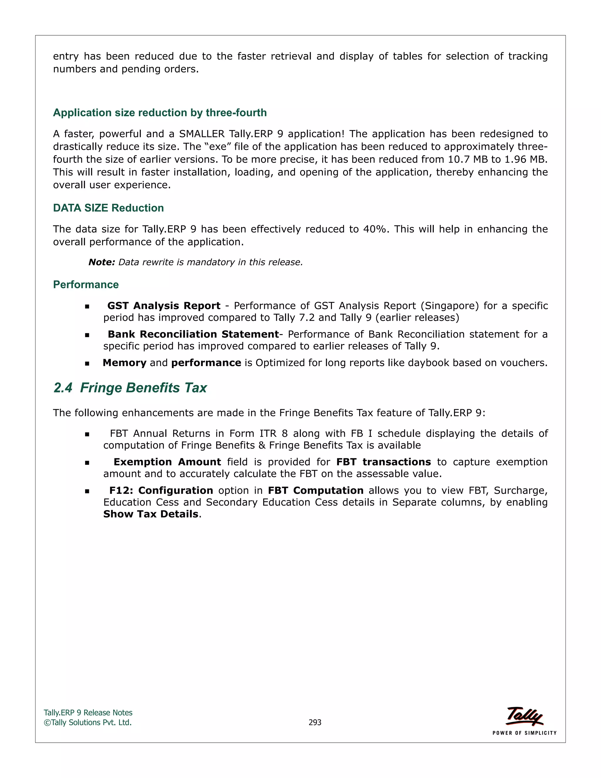 Tally.ERP 9 Release Notes 
©Tally Solutions Pvt. Ltd. 293 
entry has been reduced due to the faster retrieval and display of tables for selection of tracking 
numbers and pending orders. 
Application size reduction by three-fourth 
A faster, powerful and a SMALLER Tally.ERP 9 application! The application has been redesigned to 
drastically reduce its size. The “exe” file of the application has been reduced to approximately three-fourth 
the size of earlier versions. To be more precise, it has been reduced from 10.7 MB to 1.96 MB. 
This will result in faster installation, loading, and opening of the application, thereby enhancing the 
overall user experience. 
DATA SIZE Reduction 
The data size for Tally.ERP 9 has been effectively reduced to 40%. This will help in enhancing the 
overall performance of the application. 
Note: Data rewrite is mandatory in this release. 
Performance 
  GST Analysis Report - Performance of GST Analysis Report (Singapore) for a specific 
period has improved compared to Tally 7.2 and Tally 9 (earlier releases) 
  Bank Reconciliation Statement- Performance of Bank Reconciliation statement for a 
specific period has improved compared to earlier releases of Tally 9. 
Memory and performance is Optimized for long reports like daybook based on vouchers. 
2.4 Fringe Benefits Tax 
The following enhancements are made in the Fringe Benefits Tax feature of Tally.ERP 9: 
  FBT Annual Returns in Form ITR 8 along with FB I schedule displaying the details of 
computation of Fringe Benefits & Fringe Benefits Tax is available 
  Exemption Amount field is provided for FBT transactions to capture exemption 
amount and to accurately calculate the FBT on the assessable value. 
  F12: Configuration option in FBT Computation allows you to view FBT, Surcharge, 
Education Cess and Secondary Education Cess details in Separate columns, by enabling 
Show Tax Details. 
 