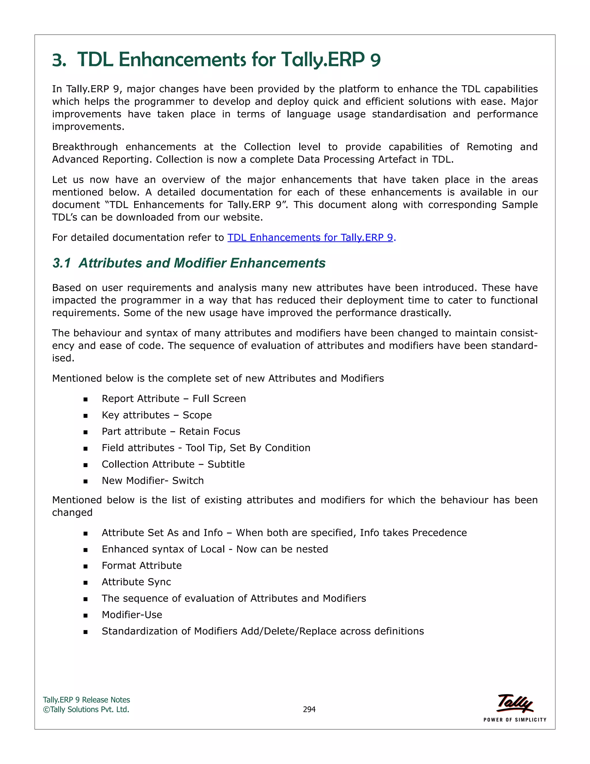 Tally.ERP 9 Release Notes 
©Tally Solutions Pvt. Ltd. 294 
3. TDL Enhancements for Tally.ERP 9 
In Tally.ERP 9, major changes have been provided by the platform to enhance the TDL capabilities 
which helps the programmer to develop and deploy quick and efficient solutions with ease. Major 
improvements have taken place in terms of language usage standardisation and performance 
improvements. 
Breakthrough enhancements at the Collection level to provide capabilities of Remoting and 
Advanced Reporting. Collection is now a complete Data Processing Artefact in TDL. 
Let us now have an overview of the major enhancements that have taken place in the areas 
mentioned below. A detailed documentation for each of these enhancements is available in our 
document “TDL Enhancements for Tally.ERP 9”. This document along with corresponding Sample 
TDL’s can be downloaded from our website. 
For detailed documentation refer to TDL Enhancements for Tally.ERP 9. 
3.1 Attributes and Modifier Enhancements 
Based on user requirements and analysis many new attributes have been introduced. These have 
impacted the programmer in a way that has reduced their deployment time to cater to functional 
requirements. Some of the new usage have improved the performance drastically. 
The behaviour and syntax of many attributes and modifiers have been changed to maintain consist-ency 
and ease of code. The sequence of evaluation of attributes and modifiers have been standard-ised. 
Mentioned below is the complete set of new Attributes and Modifiers 
Report Attribute – Full Screen 
Key attributes – Scope 
Part attribute – Retain Focus 
Field attributes - Tool Tip, Set By Condition 
Collection Attribute – Subtitle 
New Modifier- Switch 
Mentioned below is the list of existing attributes and modifiers for which the behaviour has been 
changed 
Attribute Set As and Info – When both are specified, Info takes Precedence 
Enhanced syntax of Local - Now can be nested 
Format Attribute 
Attribute Sync 
The sequence of evaluation of Attributes and Modifiers 
Modifier-Use 
Standardization of Modifiers Add/Delete/Replace across definitions 
 