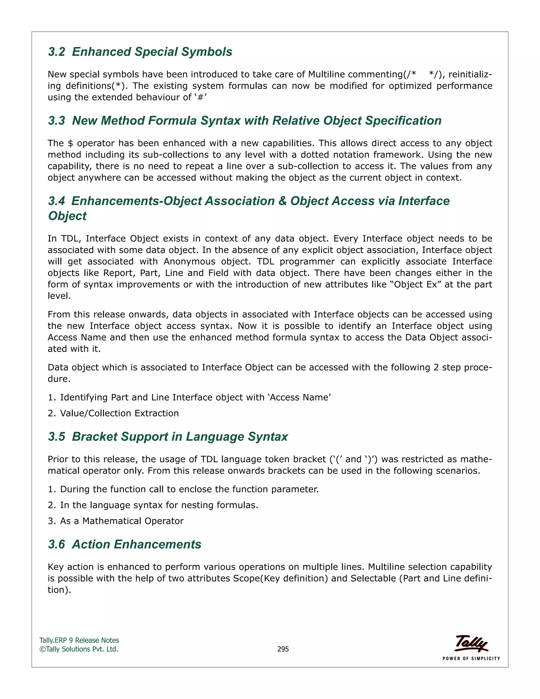 Tally.ERP 9 Release Notes 
©Tally Solutions Pvt. Ltd. 295 
3.2 Enhanced Special Symbols 
New special symbols have been introduced to take care of Multiline commenting(/* */), reinitializ-ing 
definitions(*). The existing system formulas can now be modified for optimized performance 
using the extended behaviour of ‘#’ 
3.3 New Method Formula Syntax with Relative Object Specification 
The $ operator has been enhanced with a new capabilities. This allows direct access to any object 
method including its sub-collections to any level with a dotted notation framework. Using the new 
capability, there is no need to repeat a line over a sub-collection to access it. The values from any 
object anywhere can be accessed without making the object as the current object in context. 
3.4 Enhancements-Object Association & Object Access via Interface Object 
In TDL, Interface Object exists in context of any data object. Every Interface object needs to be 
associated with some data object. In the absence of any explicit object association, Interface object 
will get associated with Anonymous object. TDL programmer can explicitly associate Interface 
objects like Report, Part, Line and Field with data object. There have been changes either in the 
form of syntax improvements or with the introduction of new attributes like “Object Ex” at the part 
level. 
From this release onwards, data objects in associated with Interface objects can be accessed using 
the new Interface object access syntax. Now it is possible to identify an Interface object using 
Access Name and then use the enhanced method formula syntax to access the Data Object associ-ated 
with it. 
Data object which is associated to Interface Object can be accessed with the following 2 step proce-dure. 
1. Identifying Part and Line Interface object with ‘Access Name’ 
2. Value/Collection Extraction 
3.5 Bracket Support in Language Syntax 
Prior to this release, the usage of TDL language token bracket (‘(’ and ‘)’) was restricted as mathe-matical 
operator only. From this release onwards brackets can be used in the following scenarios. 
1. During the function call to enclose the function parameter. 
2. In the language syntax for nesting formulas. 
3. As a Mathematical Operator 
3.6 Action Enhancements Key action is enhanced to perform various operations on multiple lines. Multiline selection capability 
is possible with the help of two attributes Scope(Key definition) and Selectable (Part and Line defini-tion). 
 