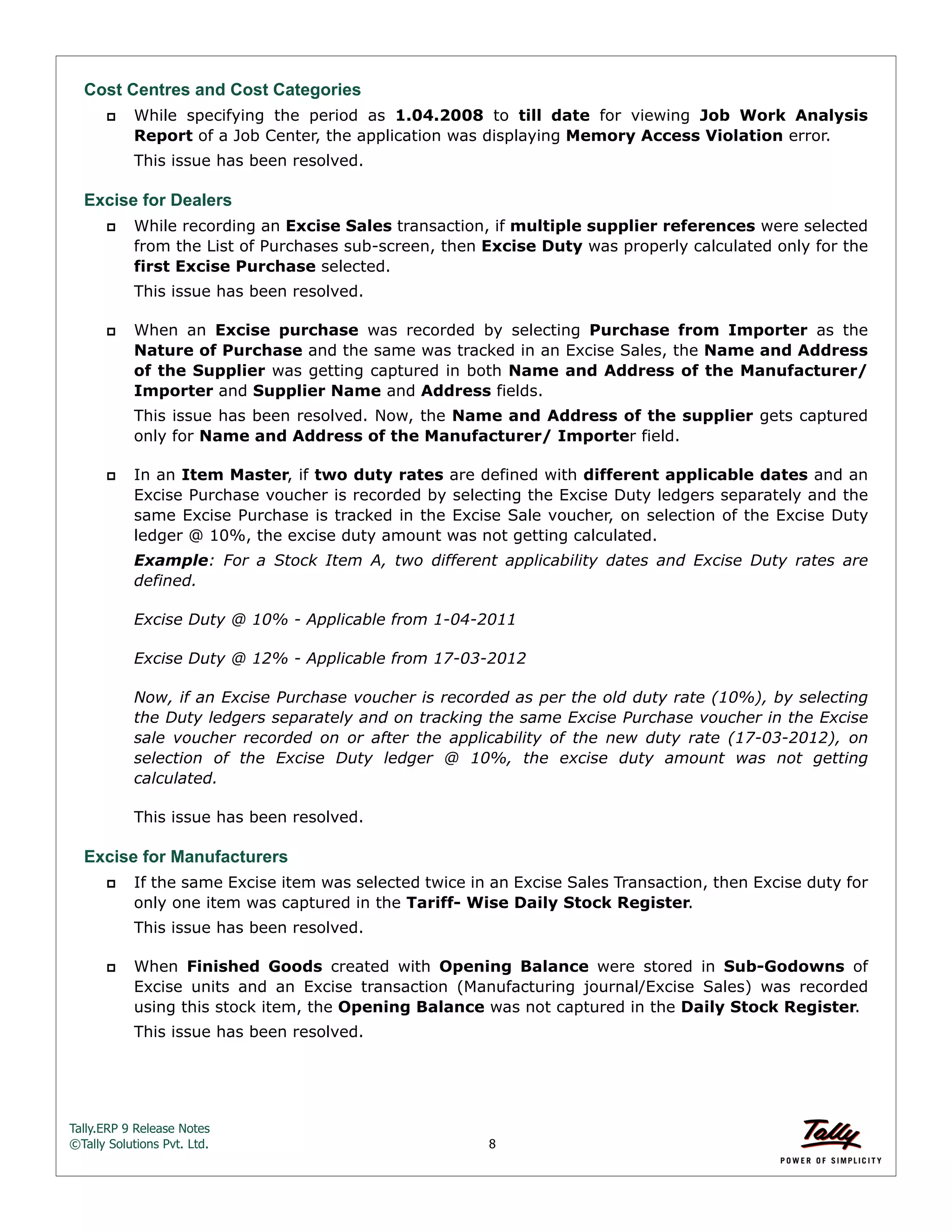 Tally.ERP 9 Release Notes 
©Tally Solutions Pvt. Ltd. 8 
Cost Centres and Cost Categories 
 While specifying the period as 1.04.2008 to till date for viewing Job Work Analysis 
Report of a Job Center, the application was displaying Memory Access Violation error. 
This issue has been resolved. 
Excise for Dealers 
 While recording an Excise Sales transaction, if multiple supplier references were selected 
from the List of Purchases sub-screen, then Excise Duty was properly calculated only for the 
first Excise Purchase selected. 
This issue has been resolved. 
 When an Excise purchase was recorded by selecting Purchase from Importer as the 
Nature of Purchase and the same was tracked in an Excise Sales, the Name and Address 
of the Supplier was getting captured in both Name and Address of the Manufacturer/ 
Importer and Supplier Name and Address fields. 
This issue has been resolved. Now, the Name and Address of the supplier gets captured 
only for Name and Address of the Manufacturer/ Importer field. 
 In an Item Master, if two duty rates are defined with different applicable dates and an 
Excise Purchase voucher is recorded by selecting the Excise Duty ledgers separately and the 
same Excise Purchase is tracked in the Excise Sale voucher, on selection of the Excise Duty 
ledger @ 10%, the excise duty amount was not getting calculated. 
Example: For a Stock Item A, two different applicability dates and Excise Duty rates are 
defined. 
Excise Duty @ 10% - Applicable from 1-04-2011 
Excise Duty @ 12% - Applicable from 17-03-2012 
Now, if an Excise Purchase voucher is recorded as per the old duty rate (10%), by selecting 
the Duty ledgers separately and on tracking the same Excise Purchase voucher in the Excise 
sale voucher recorded on or after the applicability of the new duty rate (17-03-2012), on 
selection of the Excise Duty ledger @ 10%, the excise duty amount was not getting 
calculated. 
This issue has been resolved. 
Excise for Manufacturers 
 If the same Excise item was selected twice in an Excise Sales Transaction, then Excise duty for 
only one item was captured in the Tariff- Wise Daily Stock Register. 
This issue has been resolved. 
 When Finished Goods created with Opening Balance were stored in Sub-Godowns of 
Excise units and an Excise transaction (Manufacturing journal/Excise Sales) was recorded 
using this stock item, the Opening Balance was not captured in the Daily Stock Register. 
This issue has been resolved. 
 
