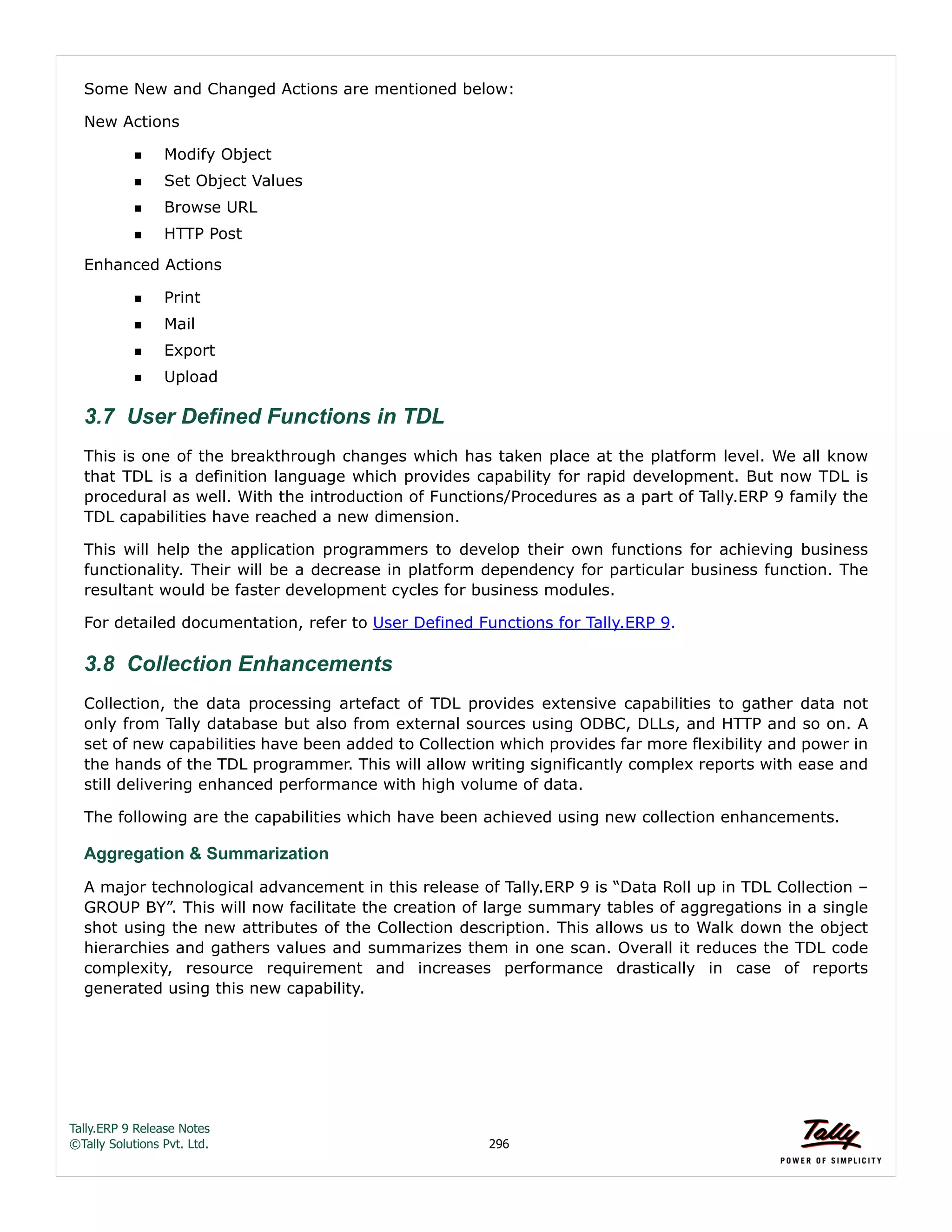 Tally.ERP 9 Release Notes 
©Tally Solutions Pvt. Ltd. 296 
Some New and Changed Actions are mentioned below: 
New Actions 
Modify Object 
Set Object Values 
Browse URL 
HTTP Post 
Enhanced Actions 
Print 
Mail 
Export 
Upload 
3.7 User Defined Functions in TDL 
This is one of the breakthrough changes which has taken place at the platform level. We all know 
that TDL is a definition language which provides capability for rapid development. But now TDL is 
procedural as well. With the introduction of Functions/Procedures as a part of Tally.ERP 9 family the 
TDL capabilities have reached a new dimension. 
This will help the application programmers to develop their own functions for achieving business 
functionality. Their will be a decrease in platform dependency for particular business function. The 
resultant would be faster development cycles for business modules. 
For detailed documentation, refer to User Defined Functions for Tally.ERP 9. 
3.8 Collection Enhancements 
Collection, the data processing artefact of TDL provides extensive capabilities to gather data not 
only from Tally database but also from external sources using ODBC, DLLs, and HTTP and so on. A 
set of new capabilities have been added to Collection which provides far more flexibility and power in 
the hands of the TDL programmer. This will allow writing significantly complex reports with ease and 
still delivering enhanced performance with high volume of data. 
The following are the capabilities which have been achieved using new collection enhancements. 
Aggregation & Summarization 
A major technological advancement in this release of Tally.ERP 9 is “Data Roll up in TDL Collection – 
GROUP BY”. This will now facilitate the creation of large summary tables of aggregations in a single 
shot using the new attributes of the Collection description. This allows us to Walk down the object 
hierarchies and gathers values and summarizes them in one scan. Overall it reduces the TDL code 
complexity, resource requirement and increases performance drastically in case of reports 
generated using this new capability. 
 