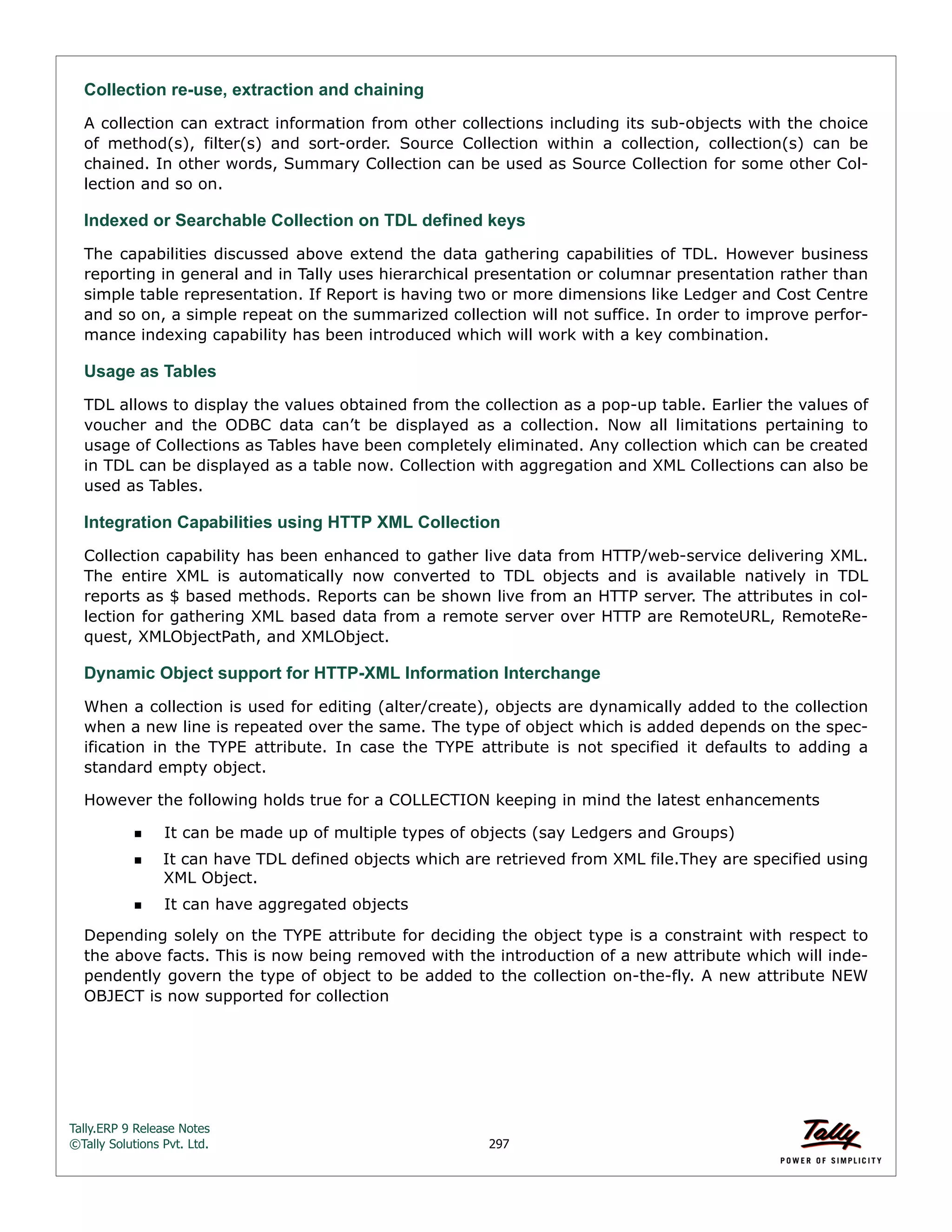 Tally.ERP 9 Release Notes 
©Tally Solutions Pvt. Ltd. 297 
Collection re-use, extraction and chaining 
A collection can extract information from other collections including its sub-objects with the choice 
of method(s), filter(s) and sort-order. Source Collection within a collection, collection(s) can be 
chained. In other words, Summary Collection can be used as Source Collection for some other Col-lection 
and so on. 
Indexed or Searchable Collection on TDL defined keys 
The capabilities discussed above extend the data gathering capabilities of TDL. However business 
reporting in general and in Tally uses hierarchical presentation or columnar presentation rather than 
simple table representation. If Report is having two or more dimensions like Ledger and Cost Centre 
and so on, a simple repeat on the summarized collection will not suffice. In order to improve perfor-mance 
indexing capability has been introduced which will work with a key combination. 
Usage as Tables TDL allows to display the values obtained from the collection as a pop-up table. Earlier the values of 
voucher and the ODBC data can’t be displayed as a collection. Now all limitations pertaining to 
usage of Collections as Tables have been completely eliminated. Any collection which can be created 
in TDL can be displayed as a table now. Collection with aggregation and XML Collections can also be 
used as Tables. 
Integration Capabilities using HTTP XML Collection 
Collection capability has been enhanced to gather live data from HTTP/web-service delivering XML. 
The entire XML is automatically now converted to TDL objects and is available natively in TDL 
reports as $ based methods. Reports can be shown live from an HTTP server. The attributes in col-lection 
for gathering XML based data from a remote server over HTTP are RemoteURL, RemoteRe-quest, 
XMLObjectPath, and XMLObject. 
Dynamic Object support for HTTP-XML Information Interchange 
When a collection is used for editing (alter/create), objects are dynamically added to the collection 
when a new line is repeated over the same. The type of object which is added depends on the spec-ification 
in the TYPE attribute. In case the TYPE attribute is not specified it defaults to adding a 
standard empty object. 
However the following holds true for a COLLECTION keeping in mind the latest enhancements 
It can be made up of multiple types of objects (say Ledgers and Groups) 
It can have TDL defined objects which are retrieved from XML file.They are specified using 
XML Object. 
It can have aggregated objects 
Depending solely on the TYPE attribute for deciding the object type is a constraint with respect to 
the above facts. This is now being removed with the introduction of a new attribute which will inde-pendently 
govern the type of object to be added to the collection on-the-fly. A new attribute NEW 
OBJECT is now supported for collection 
 