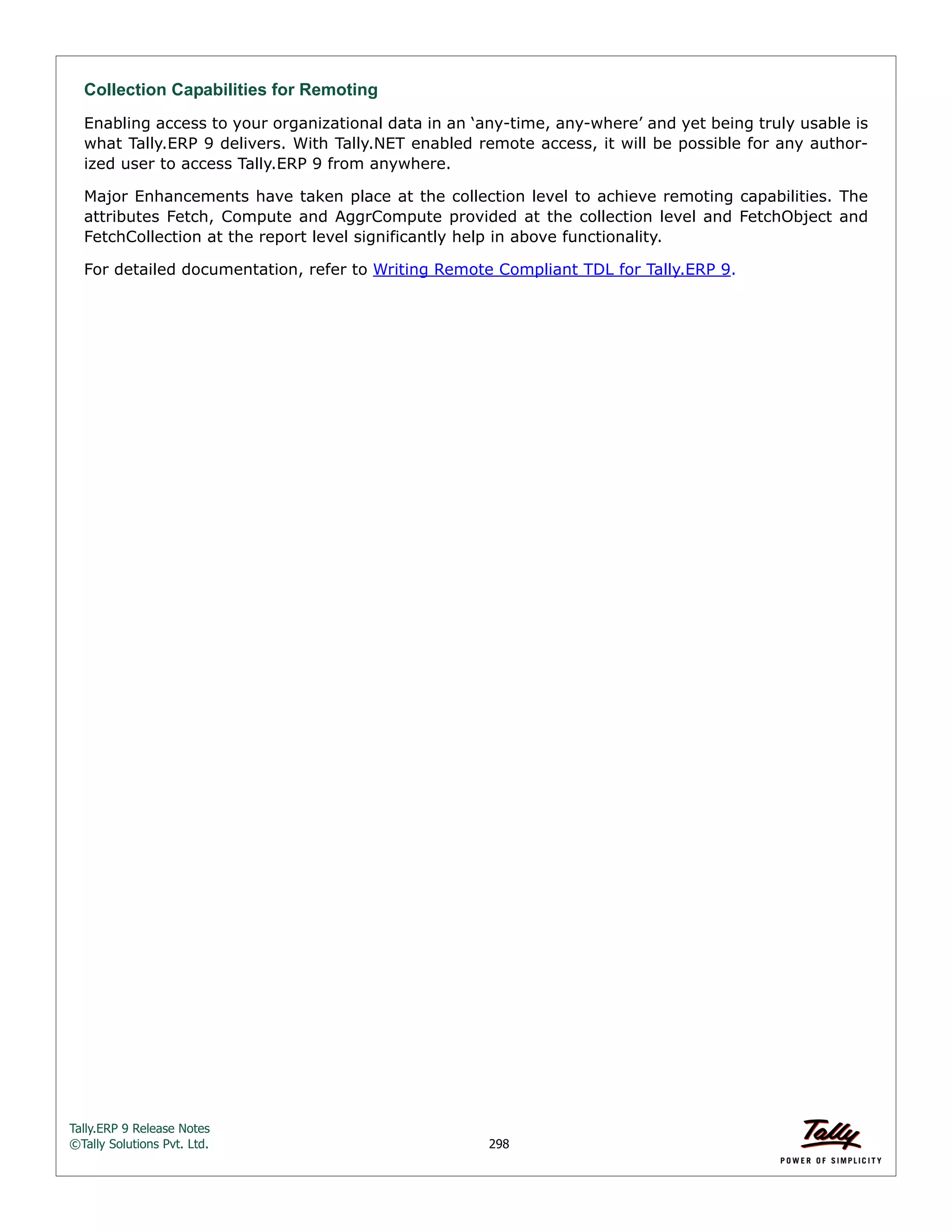 Tally.ERP 9 Release Notes 
©Tally Solutions Pvt. Ltd. 298 
Collection Capabilities for Remoting 
Enabling access to your organizational data in an ‘any-time, any-where’ and yet being truly usable is 
what Tally.ERP 9 delivers. With Tally.NET enabled remote access, it will be possible for any author-ized 
user to access Tally.ERP 9 from anywhere. 
Major Enhancements have taken place at the collection level to achieve remoting capabilities. The 
attributes Fetch, Compute and AggrCompute provided at the collection level and FetchObject and 
FetchCollection at the report level significantly help in above functionality. 
For detailed documentation, refer to Writing Remote Compliant TDL for Tally.ERP 9. 
 